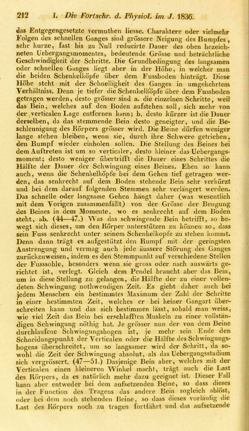 das Entgegengesetzte vermuthen Hesse. Charaktere oder vielmehr Folgen des schnellen Ganges sind grossere Neigung des Rumpfes, sehr hurze, fast bis zu Null reducirte Dauer des oben bezeich- neten Uebergangsmomentes, bedeutende Grösse und beträchtliche Geschwindigkeit der Schritte. Die Grundbedingung des langsamen oder schnellen Ganges liegt aber in der Höhe, in -welcher man die beiden Schenkelköpfe über dem Fussboden hinträgt. Diese Hohe steht mit der Schnelligkeit des Ganges in umgekehrtem Verhältniss. Denn je tiefer die Schenkelkopfe über dem Fussboden getragen werden, desto grosser sind a. die einzelnen Schritte, weil das Bein, welches auf den Boden aufstehen soll, sich mehr von der verticalen Lage entfernen kann; b. desto hürzer ist die Dauer derselben, da das stemmende Bein desto geneigter, und die Be- schleunigung des Körpers grösser wird. Die Beine dürfen weniger lange stehen bleiben, wenn sie, durch ihre Schwere getrieben, den Rumpf wieder einholen sollen. Die Stellung des Beines bei dem Auftreten ist um so verticaler, desto kleiner das üebergangs- moment; desto weniger übertrifft die Dauer eines Schrittes die Hälfte der Dauer der Schwingung eines Beines. Eben so hann auch, wenn die Sehenkelkopfe bei dem Gehen tief gelragen wer- den, das senkrecht auf dem Boden stehende Bein sehr verkürzt und bei dem darauf folgenden Stemmen sehr verlängert w-erden. Das schnelle oder langsame Gehen hängt daher (was wesentlich mit dem Vorigen zusammenfallt) von der Grösse der Beugung des Beines in dem Momente, wo es senkrecht auf dem Boden steht, ab. (44—47.) Was das schwingende Bein betrifft, so be- wegt sich dieses, um den Korper unterstützen zu können so, dass sein Fuss senkrecht unter seinem Schenkelkopfe zu stehen kommt. Denn dann trägt es aufgestützt den Rumpf mit der geringsten Anstrengung und vermag auch jede äussere Störung des Ganges zurückzuweisen, indem es den Stemmpunkt auf verschiedene Stellen der Fusssohle, besonders wenn sie gross oder nach auswärts ge- richtet ist, verlegt. Gleich dem Pendel braucht aber das Bein, um in diese Stellung zu gelangen, die Hälfte der zu einer vollen- deten Schwingung nothwendigen Zeit. Es giebt daher auch bei jedem Menschen ein bestimmtes Maximum der Zahl der Schritte in einer bestimmten Zeit, welches er bei keiner Gangart über- schreiten kann und das sich bestimmen lässt, sobald man weiss, wie viel Zeit das Bein bei erschlafften Muskeln zu einer vollstän- digen Schwingung nöthig hat. Je grösser nun der von dem Beine durchlaufene Schwingungsbogen ist, je mehr sein Ende den Schneidungspunkt der Verticalen oder die Hälfte des Schwingungs- bogens überschreitet, um so langsamer wird der Schritt, da so- wohl die Zeit der Schwingung absolut, als das Uebergangsstadium sich vergrössert. (47—51.) Dasjenige Bein aber, welches mit der Verticalen einen kleineren Winkel macht, trägt auch die Last des Körpers, da es natürlich mehr dazu geeignet ist. Dieser Fall kann aber entweder bei dem aufsetzenden Beine, so dass dieses in der Function des Tragens das andere Bein sogleich ablöst, oder bei dem noch stehenden Beine, so dass dieses vorläulig die Last des Körpers noch zu tragen fortfährt und das aufsetzende