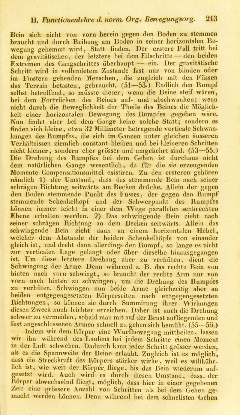 Bein sich nicht von vorn herein gegen den Boden zu stemmen braucht und durch Reibung am Boden in seiner horizontalen Be- wegung gehemmt wird, Statt finden. Der erstere Fall tritt bei dem gravitätischen, der letztere bei dem Eilschritte — den beiden Extremen des Gangschrittes überhaupt — ein. Der gravitätische Schritt wird in vollendetem Zustande fast nur von blinden oder im Finstern gehenden Menschen, die zugleich mit den Füssen das Terrain betasten, gebraucht. (51—53.) Endlich den Rumpf selbst betreffend, so müsste dieser, wenn die Beine steif wären, bei dem Fortrücken des Beines auf- und abschwanhen; wenn nicht durch die Beweghchlieit der Theile des Beines die Möglich- keit einer horizontalen Bewegung des Rumpfes gegeben wäre. Nun findet aber bei dem Gange keine solche Statt; sondern es finden sich kleine, etwa 32 Millimeter betragende verticale Schwan- kungen des Rumpfes, die sich im Ganzen unter gleichen äusseren Verhältnissen ziemlich constant bleiben und bei kleineren Schritten nicht kleiner, sondern eber grösser und umgekehrt sind. (53—55.) Die Drehung des Rumpfes bei dem Gehen ist durchaus nicht dem natürlichen Gange wesentlich, da für die sie erzeugenden Momente Compensationsmittel existiren. Zu den ersteren gehören nämlich 1) der Umstand, dass das stemmende Bein nach seiner schrägen Richtung seitwärts am Becken drüche. Allein der gegen den Boden stemmende Punkt des Fusses, der gegen den Rumpf stemmende Schenkelkopf und der Schwerpunkt des Rumpfes können immer leicht in einer dem Wege parallelen senkrechten Ebene erhalten werden. 2) Das schwingende Bein zieht nach seiner schrägen Richtung an dem Becken seitwärts. Allein das schwingende Bein zieht dann an einem horizontalen Hebel, welcher dem Abstände der beiden Schenkelköpfe von einander gleich ist, und dreht dann allerdings den Rumpf, so lange es nicht zur verticalen Lage gelangt oder über dieselbe hinausgegangen ist. Um diese letztere Drehung aber zu verhüten, dient die Schwingung der Arme. Denn während z. B. das rechte Bein von hinten nach vorn schwingt, so braucht der rechte Arm nur von vorn nach hinten zu schwingen, um die Drehung des Rumpfes zu verhüten. Schwingen nun beide Arme gleichzeitig aber an beiden entgegengesetzten Körperseiten nach entgegengesetzten Richtungen, so können sie durch Summirung ihrer Wirkungen diesen Zweck noch leichter erreichen.' Daher ist auch die Drehung schwer zu vermeiden, sobald man mit auf der Brust aufliegenden und fest angeschlossenen Armen schnell zu gehen sich bemüht. (55—56.) Indem wir dem Körper eine Wuribewegung mittheilen, lassen wir ihn während des Laufens bei jedem Schritte einen Moment in der Luft schweben. Dadurch kann jeder Schritt grösser werden, als es die Spannweite der Beine erlaubt. Zugleich ist es möglich, dass die Streckkraft des Körpers stärker wirke, weil es willkühr- lich ist, wie weit der Körper fliege, bis das Bein wiederum auf- gesetzt wird. Auch wird es durch diesen Umstand, dass. der Körper abwechselnd fliegt, möglich, dass hier in einer gegebenen Zeit eine grössere Anzahl von Schritten als bei dem Gehen ge- macht werden können. Denn während bei dem schnellsten Gehen