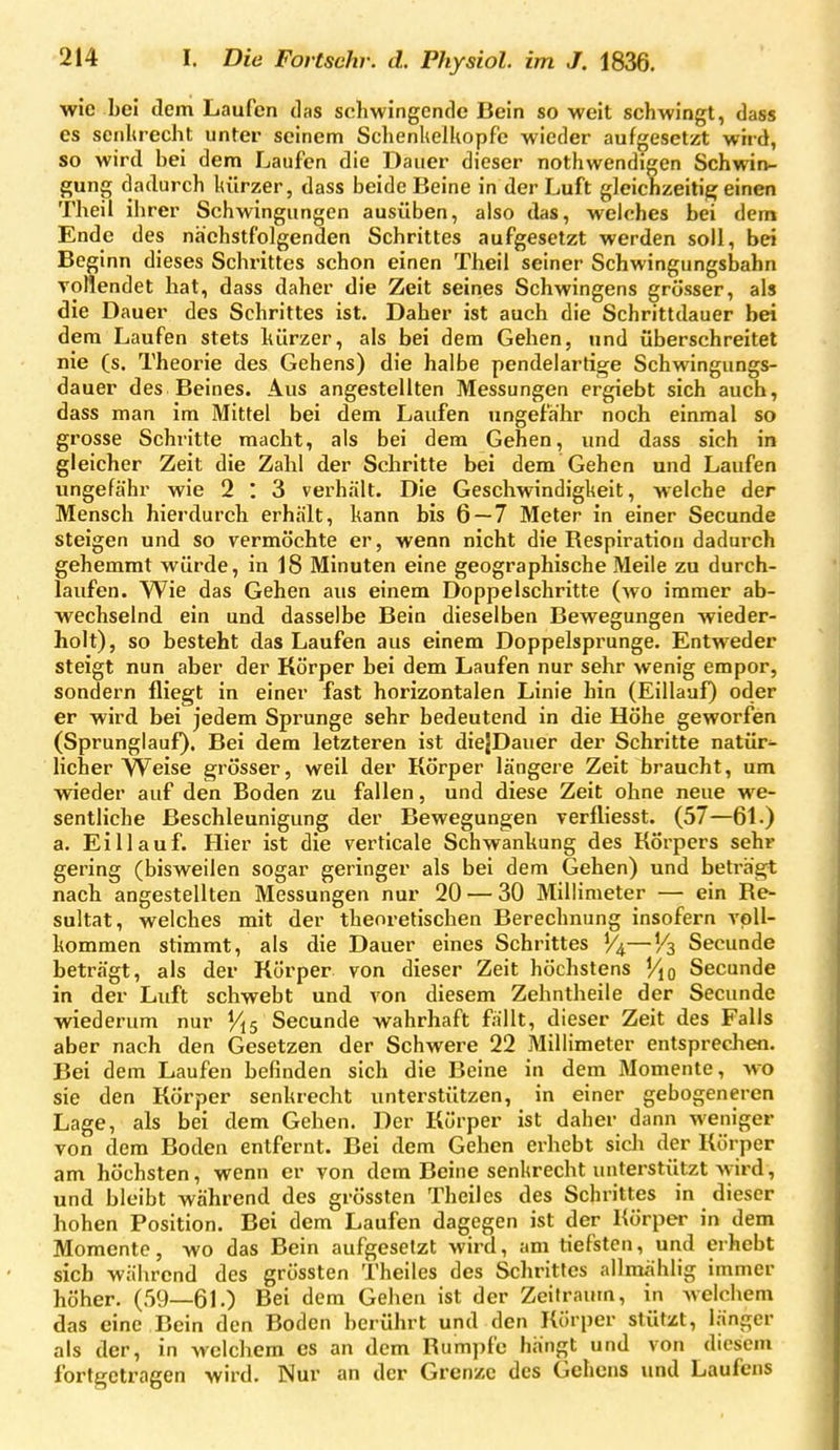 wie hei dem Laufen das schwingende Bein so weit schwingt, dass es seiiUrecht unter seinem Schenhelkopfe wieder aufgesetzt wird, so wird bei dem Laufen die Dauer dieser nothwendigen Schwin- gung dadurch luirzer, dass beide Beine in der Luft gleichzeitijg; einen Theil ihrer Schwingungen ausüben, also das, welches bei dem Ende des nächstfolgenden Schrittes aufgesetzt werden soll, bei Beginn dieses Schrittes schon einen Theil seiner Schwingungsbahn Toftendet hat, dass daher die Zeit seines Schwingens grösser, als die Dauer des Schrittes ist. Daher ist auch die Schrittdauer bei dem Laufen stets kürzer, als bei dem Gehen, und überschreitet nie (s. Theorie des Gehens) die halbe pendelartige Schwingungs- dauer des Beines. Aus angestellten Messungen ergiebt sich auch, dass man im Mittel bei dem Laufen ungefähr noch einmal so grosse Schritte macht, als bei dem Gehen, und dass sich in gleicher Zeit die Zahl der Schritte bei dem Gehen und Laufen ungefä'hr wie 2 : 3 verhält. Die Geschwindiglteit, welche der Mensch hierdurch erhält, kann bis 6 — 7 Meter in einer Secunde steigen und so vermöchte er, wenn nicht die Respiration dadurch gehemmt würde, in 18 Minuten eine geographische Meile zu durch- laufen. Wie das Gehen aus einem Doppelschritte (wo immer ab- wechselnd ein und dasselbe Bein dieselben Bewegungen wieder- holt), so besteht das Laufen aus einem Doppelsprunge. Entweder steigt nun aber der Körper bei dem Laufen nur sehr wenig empor, sondern fliegt in einer fast horizontalen Linie hin (Eillauf) oder er wird bei jedem Sprunge sehr bedeutend in die Höhe geworfen (Sprunglauf). Bei dem letzteren ist diejDauer der Schritte natür- licher Weise grösser, weil der Körper längere Zeit braucht, um wieder auf den Boden zu fallen, und diese Zeit ohne neue we- sentliche Beschleunigung der Bewegungen verfliesst. (57—61.) a. Ei 11 auf. Hier ist die verticale Schwankung des Körpers sehr gering (bisweilen sogar geringer als bei dem Gehen) und beträgt nach angestellten Messungen nur 20 — 30 Millimeter — ein Re- sultat, welches mit der theoretischen Berechnung insofern voll- kommen stimmt, als die Dauer eines Schrittes —Vt, Secunde beträgt, als der Körper von dieser Zeit höchstens Secunde in der Luft schwebt und von diesem Zehntheile der Secunde wiederum nur Vis Secunde wahrhaft fällt, dieser Zeit des Falls aber nach den Gesetzen der Schwere 22 Millimeter entsprechen. Bei dem Laufen befinden sich die Beine in dem Momente, w^o sie den Körper senkrecht unterstützen, in einer gebogeneren Lage, als bei dem Gehen. Der Körper ist daher dann weniger von dem Boden entfernt. Bei dem Gehen erhebt sich der Körper am höchsten, wenn er von dem Beine senkrecht unterstützt w ird, und bleibt während des grössten Theiles des Schrittes in dieser hohen Position. Bei dem Laufen dagegen ist der Körper in dem Momente, wo das Bein aufgesetzt wird, am tiefsten, und erhebt sich während des grössten Theiles des Schrittes allmählig immer höher. (59—61.) Bei dem Gehen ist der Zeitraum, in welchem das eine Bein den Boden berührt und den Körper stützt, länger als der, in welchem es an dem Rumpfe hängt und von diesem fortgetragen wird. Nur an der Grenze des Gehens und Laufens