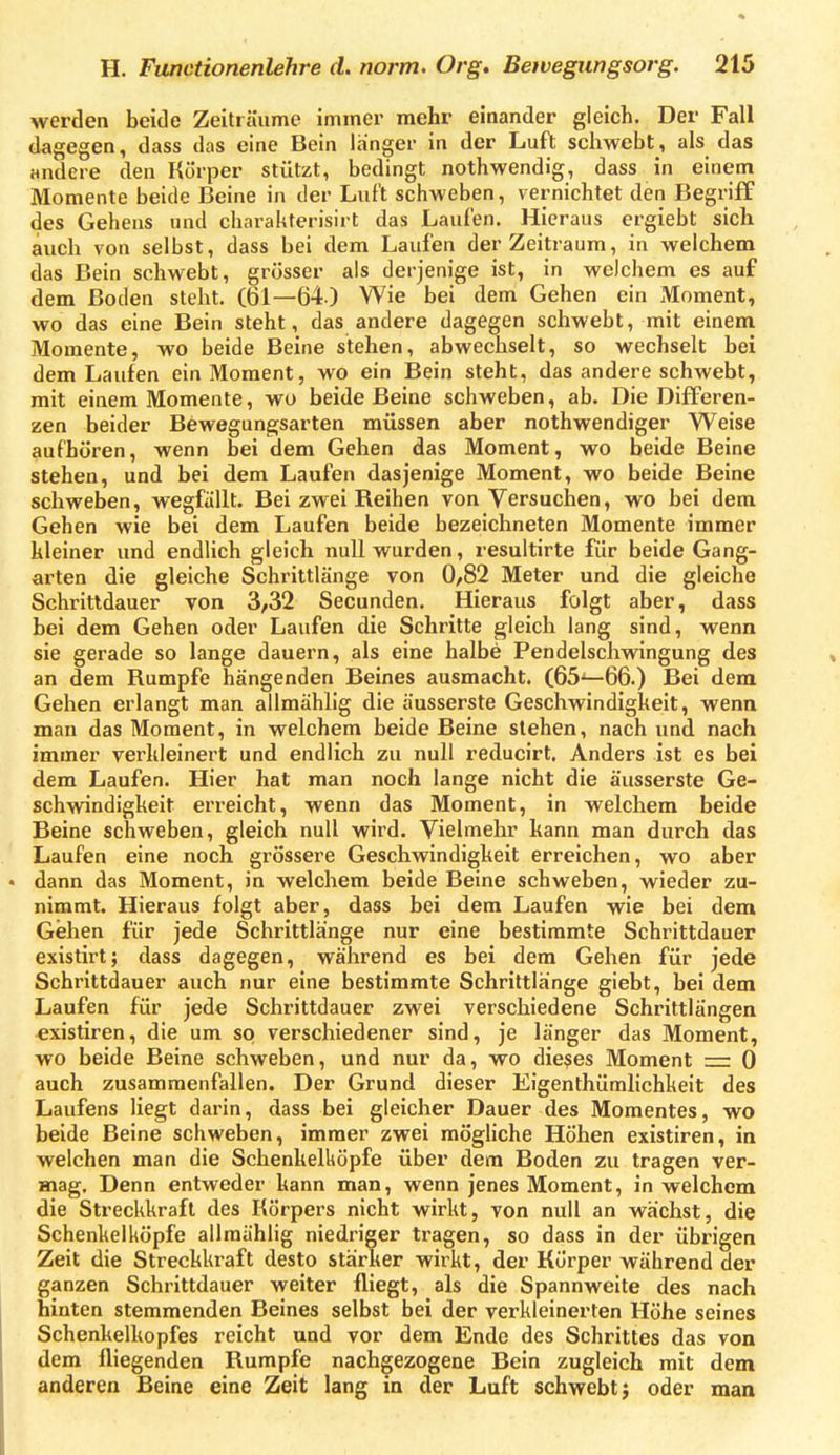 werden beide Zeiträume immer mehr einander gleich. Der Fall dagegen, dass das eine Bein langer in der Luft schwebt, als das andere den Körper stützt, bedingt nothwendig, dass in einem Momente beide Beine in der Luft schweben, vernichtet den Begriff des Gehens und charakterisirt das Laufen. Hieraus ergiebt sich auch von selbst, dass bei dem Laufen der Zeitraum, in welchem das Bein schwebt, grösser als derjenige ist, in welchem es auf dem Boden steht. (61—64) Wie bei dem Gehen ein Moment, wo das eine Bein steht, das andere dagegen schwebt, mit einem Momente, wo beide Beine stehen, abwechselt, so wechselt bei dem Laufen ein Moment, wo ein Bein steht, das andere schwebt, mit einem Momente, wo beide Beine schweben, ab. Die Differen- zen beider Bewegungsarten müssen aber nothwendiger Weise aufhören, wenn bei dem Gehen das Moment, wo beide Beine stehen, und bei dem Laufen dasjenige Moment, wo beide Beine schweben, wegfällt. Bei zwei Reihen von Versuchen, wo bei dem Gehen wie bei dem Laufen beide bezeichneten Momente immer kleiner und endlich gleich null wurden, resultirte für beide Gang- arten die gleiche Schrittlänge von 0,82 Meter und die gleiche Schritldauer von 3,32 Secunden. Hieraus folgt aber, dass bei dem Gehen oder Laufen die Schritte gleich lang sind, wenn sie gerade so lange dauern, als eine halbe Pendelschwingung des an dem Rumpfe hängenden Beines ausmacht. (65^66.) Bei dem Gehen erlangt man allmählig die äusserste Geschwindigkeit, wenn man das Moment, in welchem beide Beine stehen, nach und nach immer verkleinert und endlich zu null reducirt. Anders ist es bei dem Laufen. Hier hat man noch lange nicht die äusserste Ge- schwindigkeit erreicht, wenn das Moment, in welchem beide Beine schweben, gleich null wird. Vielmehr kann man durch das Laufen eine noch grössere Geschwindigkeit erreichen, wo aber dann das Moment, in welchem beide Beine schweben, wieder zu- nimmt. Hieraus folgt aber, dass bei dem Laufen wie bei dem Gehen für jede Schrittlänge nur eine bestimmte Schrittdauer existirt; dass dagegen, während es bei dem Gehen für jede Schrittdauer auch nur eine bestimmte Schrittlänge giebt, bei dem Laufen für jede Schrittdauer zwei verschiedene Schrittlängen existiren, die um so verschiedener sind, je länger das Moment, wo beide Beine schweben, und nur da, wo dieses Moment — 0 auch zusammenfallen. Der Grund dieser Eigenthümlichkeit des Laufens liegt darin, dass bei gleicher Dauer des Momentes, wo beide Beine schweben, immer zwei möghche Höhen existiren, in welchen man die Schenkelköpfe über dem Boden zu tragen ver- mag. Denn entweder kann man, wenn jenes Moment, in welchem die Streckkrafl des Körpers nicht wirkt, von null an wächst, die Schenkelköpfe allmählig niedriger tragen, so dass in der übrigen Zeit die Streckkraft desto stärker wirkt, der Körper während der ganzen Schrittdauer weiter fliegt, als die Spannweite des nach hinten stemmenden Beines selbst bei der verkleinerten Höhe seines Schenkelkopfes reicht und vor dem Ende des Schrittes das von dem fliegenden Rumpfe nachgezogene Bein zugleich mit dem anderen Beine eine Zeit lang in der Luft schwebt j oder man