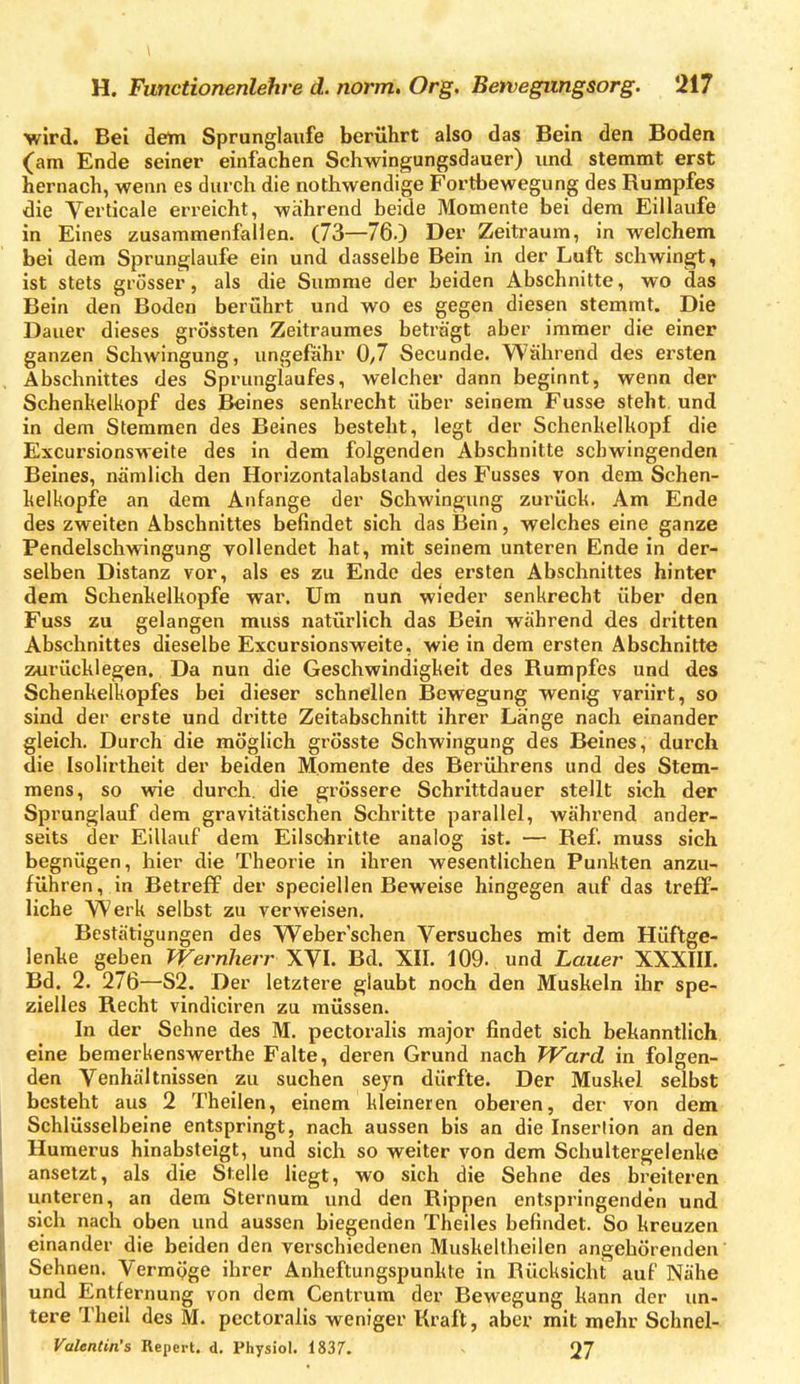 •wird. Bei detn Sprunglaufe berührt also das Bein den Boden (am Ende seiner einfachen Schwingungsdauer) und stemmt erst hernach, wenn es durch die nothwendige Fortbewegung des Rumpfes die Verticale erreicht, während beide Momente bei dem Eillaufe in Eines zusammenfallen. (73—76.) Der Zeitraum, in welchem bei dem Sprunglaufe ein und dassellie Bein in der Luft schwingt, ist stets grösser, als die Summe der beiden Abschnitte, wo das Bein den Boden berührt und wo es gegen diesen stemmt. Die Dauer dieses grössten Zeitraumes beträgt aber immer die einer ganzen Schwingung, ungefähr 0,7 Secunde. Während des ersten Abschnittes des Sprunglaufes, welcher dann beginnt, wenn der Schenkelkopf des Beines senkrecht über seinem Fusse steht und in dem Stemmen des Beines besteht, legt der Schenkelkopf die Excursionsweite des in dem folgenden Abschnitte schwingenden Beines, nämlich den Horizontalabsland des Fusses von dem Schen- kelkopfe an dem Anfange der Schwingung zurück. Am Ende des zweiten Abschnittes befindet sich das Bein, welches eine ganze Pendelschwingung vollendet hat, mit seinem unteren Ende in der- selben Distanz vor, als es zu Ende des ersten Abschnittes hinter dem Schenkelkopfe war. Um nun wieder senkrecht über den Fuss zu gelangen muss natürlich das Bein während des dritten Abschnittes dieselbe Excursionsweite, wie in dem ersten Abschnitte zurücklegen. Da nun die Geschwindigkeit des Rumpfes und des Schenkelkopfes bei dieser schnellen Bewegung wenig variirt, so sind der erste und dritte Zeitabschnitt ihrer Lange nach einander gleich. Durch die möglich grösste Schwingung des Beines, durch die Isolirtheit der beiden Momente des Berührens und des Stem- mens, so wie durch, die grössere Schrittdauer stellt sich der Sprunglauf dem gravitätischen Schritte parallel, während ander- seits der Eillauf dem Eilscbritte analog ist. — Ref. muss sich begnügen, hier die Theorie in ihren wesentlichen Punkten anzu- führen, in Betreff der speciellen Beweise hingegen auf das treff- liche Werk selbst zu verweisen. Bestätigungen des Weber'schen Versuches mit dem Hüftge- lenke geben TVernherr XVL Bd. XII. 109. und Lauer XXXIIL Bd. 2. 276—S2. Der letztere glaubt noch den Muskeln ihr spe- zielles Recht vindiciren zu müssen. In der Sehne des M. pectoralis major findet sich bekanntlich, eine bemerkenswerthe Falte, deren Grund nach Ward in folgen- den Venhältnissen zu suchen seyn dürfte. Der Muskel selbst besteht aus 2 Theilen, einem kleineren oberen, der von dem Schlüsselbeine entspringt, nach aussen bis an die Insertion an den Huraerus hinabsteigt, und sich so weiter von dem Schultergelenke ansetzt, als die Stelle Hegt, wo sich die Sehne des breileren unteren, an dem Sternum und den Rippen entspringenden und sich nach oben und aussen biegenden Theiles befindet. So kreuzen einander die beiden den verschiedenen Muskeltheilen angehörenden Sehnen. Vermöge ihrer Anheftungspunkte in Rücksicht auf Nähe und Entfernung von dem Centrum der Bewegung kann der un- tere Theil des M. pectoralis weniger Kraft, aber mit mehr Schnel-