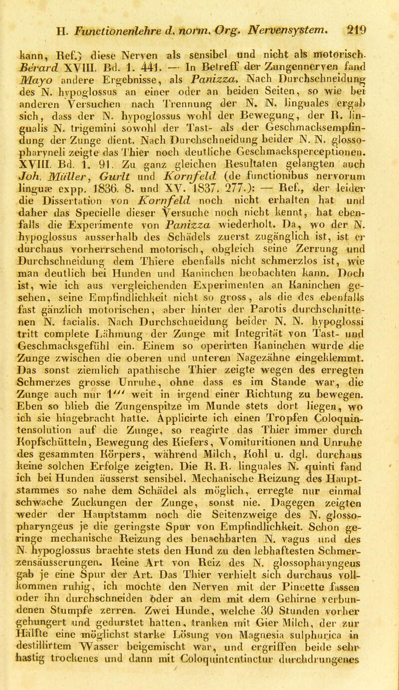 kann, Ref.) diese Nerven als sensibel und nicht ak rnGtoriscb- Berard XVIII. Erl. 1. 441. — In Beireff der Zungennerven fand Mayo andere Ere;ebnisse, als Panizza. Nach Diirchschneidun^ des N. hvpo£i;lossus an einer oder an beiden Seiten, so wie bei anderen Versuchen nach Trennung der N. N. linguales ergab sich, dass der N. hypojDlossus wohl der Bewegung, der R. lin- gualis N. trigemini sowohl der Tast- als der Geschmachsempfin- dung der Zunge dient. Nach Durchschneidung beider N. N. glosso- pharyneli zeigte das Thier noch deutliche Geschmaeksperceptionen. XVIII. Bd. 1. 91. Zu ganz gleichen Resultaten gelangten auch Joh. Müller, Gurlt und Kornfeld, (de fiinctionibus nervorum lingua expp. 1836. 8. und XV. 1837. 277.): — Ref., der leider die Dissertation von Kornfeld noch nicht erhalten hat und daher das Specielle dieser Versuche noch nicht kennt, hat eben- falls die Experimente von Panizza wiederholt. Da, wo der N. hypoglossus ausseihalb des Schädels zuerst zugänglich ist, ist er durchaus vorherrschend motorisch, obgleich seine Zerrung und Durchschneidung dem Thiere ebenfalls nicht schmerzlos ist, wie man deutlich bei Hunden und Kaninchen beobachten kann. Doch ist, wie ich aus vergleichenden Experimenten an Kaninchen ge- sehen, seine Empfindlichkeit nicht so gross, als die des ebenfalls fast gänzlich motorischen, aber hinter der Parotis durchschnitte- nen N. facialis. Nach Durchschneidung beider N. N. hypoglossi tritt compiete Lahmung der Zunge mit Integrität von Tast- und Geschmacksgefühl ein. Einem so operirten Kaninchen wurde die Zunge zwischen die oberen und untereji Nagezähne eingeklemmt. Das sonst ziemlich apathische Thier zeigte wegen des erregten Schmerzes grosse Unruhe, ohne dass es im Stande war, die Zunge auch nur V weit in irgend einer Richtung zu bewegen. Eben so blieb die Zungenspitze im Munde stets dort liegen, wo ich sie hingebracht hatte. Applicirte ich einen Tropfen Coloquin- tensolutlon auf die Zunge, so reagirte das Thier immer durch Kopfschütteln, Bewegung des Kiefers, Vomituritionen und Unruhe des gesammten Körpers, wahrend Milch, Kohl u. dgl. durchaus heine solchen Erfolge zeigten. Die R. R. linguales N. quinti fand ich bei Hunden äusserst sensibel. Mechanische Reizung des Haupt- stamraes so nahe dem Schädel als möglich, erregte nur einmal schwache Zuckungen der Zunge, sonst nie. Dagegen zeigten weder der Hauptstamm noch die Seitenzweige des N. glosso- pharyngeus je die geringste Spur von Empfindlichheit. Sclion ge- ringe mechanische Reizung des benachbarten N. vagus und des N. hypoglossus brachte stets den Hund zu den lebhaftesten Schmer- zensäusserungen. Keine Art von Reiz des N. glossopharyngeus gab je eine Spur der Art. Das Thier verhielt sich durchaus voll- kommen ruhig, ich mochte den Nerven mit der Pincette fasse» oder ihn durchschneiden öder ah dem mit dem Gehirne verbun- denen Stumpfe zerren. Zwei Hunde, welche 30 Stunden vorher gehungert und gedurstet hatten, tranken mit Gier Milch, der zur Hälfte eine möglichst starke Losung von Magnesia sulphurica in destillirtcm Wasser beigemischt war, und ergriffen beide sehxy hastig trockenes und dann mit Coloquinlentinclur durchdi ungeiies