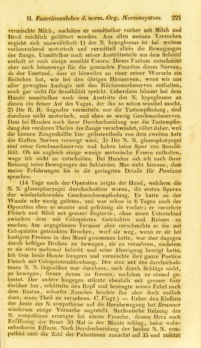 vennischte Milch, nachdem er unmittelbar vorher mit Milch und Brod reichlich gefüttert worden. Aus allen meinen Versuchen ergiebt sich unzweifelhaft 1) der N. hypoglossus ist bei weitem vorherrschend motorisch und vermittelt allein die Bewegungen der Zunge. Unmittelbar nach seiner Äustrittsstelle aus dem Schädel enthält er auch einige sensible Fasern. Dieses Factum entscheidet aber noch keineswegs für die gemischte Function dieses Nerven j da der Umstand, dass er bisweilen an einer seiner Wurzeln ein Knötchen hat, wie bei den übrigen Hirnnerven, wenn wir uns aller gewagten Analogie mit den Rückenmarhsnerven enthalten, noch gar nicht für Sensibilität spricht. Ueberdiess kömmt bei dem Hunde unmittelbar nach dem Austritte des N, hypoglossus an diesen ein feiner Ast des Vagus, der ihn so schon sensibel macht. 2) Die R. R. linguales vermitteln nur die Tastempfindung, sind durchaus nicht motorisch, und eben so wenig Geschmacksnerven. Dass bei Hunden nach ihrer Durchschneidung nur die Tastempfin- dung des vorderen Theiles des Zunge verschwindet, rührt daher, weil die hintere Zungenhalfte hier grösstentheils von dem zweiten Aste des fünften Nerven versorgt wird. 3) Die N. N. glossopharyngei sind reine Geschraacksnerven und haben keine Spur von Sensibi- lität. Ob sie zugleich einige wenige motorische Fasern enthalten, wage ich nicht zu entscheiden. Bei Hunden sah ich nach ihrer Reizung keine Bewegungen des Schlundes. Man sieht hieraus, dass meine Erfahrungen bis in die geringsten Details für Panizza sprechen. (14 Tage nach der Operation zeigte der Hund, welchem die N. N. glossopharyngei durchschnitten waren, die ersten Spuren der wiederkehrenden Geschmacksempfindung. Er hatte an der Wunde sehr wenig gelitten, und war schon in 6 Tagen nach der Operation eben so munter und gefrässig als vorher; er verzehrte Fleisch und Milch mit grosser Begierde, ohne einen Unterschied zwischen dem mit Coloquinten Getränkten und Reinen zu machen. Am angegebenen Termine aber verschmähte er die mit Coloquinten getränkten Brocken, warf sie weg, wenn er sie bei hastigem Fressen in den Mund genommen hatte, war aber dagegen durch heftiges Drohen zu bewegen, sie zu verzeliren, nachdem er sie stets mehrmal beleckt und seine Abneigung bezeigt hatte. Ich lies.s beide Hunde hungern und vermischte ihre ganze Portion Fleisch mit Coloquintenabkochung. Der eine mit den durchschnit- tenen N. N. lingualibus war durchaus, auch durch Schläge nicht, zu bewegen, ferner davon zu fressen, nachdem er einmal ge- kostet. Der andere hingegen stürzte ebenfalls mit grosser Gier darüber her, schüttelte den Kopf und bezeugte seinen Eckel nach dem Kosten, scharfes Zureden brachte ihn aber doch endlich dazu, einen Theil zu verzehren. C. Vogt.) — Ueber den Einiluss der Aeste des N. sympathicus auf die Herzbewegung hat Brunner wiederum einige Versuche angestellt. Mechanische Reizung des N. ^sympathicus erzeugte hei einem Frosche, dessen Herz nach Eröffnung der Brust 50 Mal in der Minute schlug, keine Avahr- nehmbaren Effecte. Nach Durchschncidung der beiden N. N. svm- pathici sank die Zahl der Pulsationen zunächst auf 35 und zuletzt