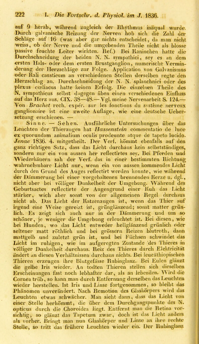 auf 9 herab, während zugleich der Rhythmus inäqual wurde. Durch galvanische Reizung der Nerven hob sich die Zahl der Schläge auf 16 (was aber gar nichts entscheidet, da man nicht weiss, ob der Nerve und die umgebenden Theile nicht als blosse passive feuchte Leiter wiriiten. Ref.) Bei Kaninchen hatte die Durchschneidung der beiden N. N- sympathici, sey es an dem ersten Hals- oder dem ersten Brustganglion, numerische Vermin- derung der Herzschläge zur Folge. Application von Galvanismus oder Kali causticum an verschiedenen Stellen derselben legte den Herzschlag an. Burchschneidung der N. N. splanchnici oder des plexus coeliacus hatte keinen Ei-folg. Die einzelnen Theile des N. sympathicus selbst dagegen üben einen verschiedenen Einfluss auf das Herz aus, CIX. 38—48.—Vgl. meine Nervenarbeit S. 124.— Von Brächet rech, exper. sur les fonctions du svsteme nerveux ganglionaire ist eine zweite Auflage, wie eine deutsche Ueber- setzung erschienen. — Sinne. — Sehen. Ausführliche Untersuchungen über das Leuchten der Thieraugen hat Hassenstein eommentalio de luce ex quorundam animalium oculis prodeunte atque de tapeto lucido. Jenae 1836. 4. mitgetheilt. Der Verf. kömmt ebenfalls auf den ganz richtigen Satz, dass das Licht durchaus kein selbstständiges, sondern nur ein von aussen her reflectirtes sey. Bei Pferden und Wiedei'käuern sah der Verf. das in einer bestimmten Richtung wahrnehmbare Licht nur, wenn ein von aussen kommendes Licht durch den Grund des Auges reflectirt werden konnte, wie während der Dämmerung bei einer vorgehaltenen brennenden Kerze u. dgl., nicht aber bei völliger Dunkelheit der Umgebung. VS^ährend des Geburtsactes reflectirte der Augengrund einer Kuh das Licht stärker, wich aber sonst von der allgemeinen Regel durchaus nicht ab. Das Licht der Katzenaugen ist, wenn das Thier auf irgend eine Weise gereizt ist, grünglänzend; sonst matter grün- lich. Es zeigt sich auch nur in der Dämmerung und um so schöner, je weniger die Umgebung erleuchtet ist. Bei diesen, wie bei Hunden, wo das Licht entweder hellglänzend grünlich oder seltener matt rüthlich und bei grössern Reizen blutroth, dann mattgelb und zuletzt grün ist, und bei Füchsen schwindet das Licht im ruhigen, wie im aufgeregten Zustande des Thieres in völliger Dunkelheit durchaus. Reiz des Thieres durch Elektricität ändert an diesen Verhältnissen durchaus nichts. Bei leucäthiopischen Thieren erzeugen ihre Blutgefässe Rubinglanz. Bei Eulen glänzt die gelbe Iris wieder. An todten Thieren stellen sich dieselben Erscheinungen fast noch lebhafter dar, als an lebenden. Wird die Cornea trüb, so kann man durch Entfernung derselben das Leuchten wieder herstellen. Ist Iris und Linse fortgenommen, so bleibt das Phänomen unverändert. Nach Remotion des Glaskörpers wird das Leuchten etwas schwächer. Man sieht dann, dass das Licht von einer Stelle herkömmt, die über dem Durchgangspunkte des N. opticus durch die Choroidea liegt. Entfernt man die Retina vor- sichtig, so glänzt das Tapetum zwar, doch ist das Licht anders als vorher. Bringt man nun Glaskörper und Linse an ihre rechte Stelle, so tritt das frülierc Leuchten wieder ein. Der Rubinglanz