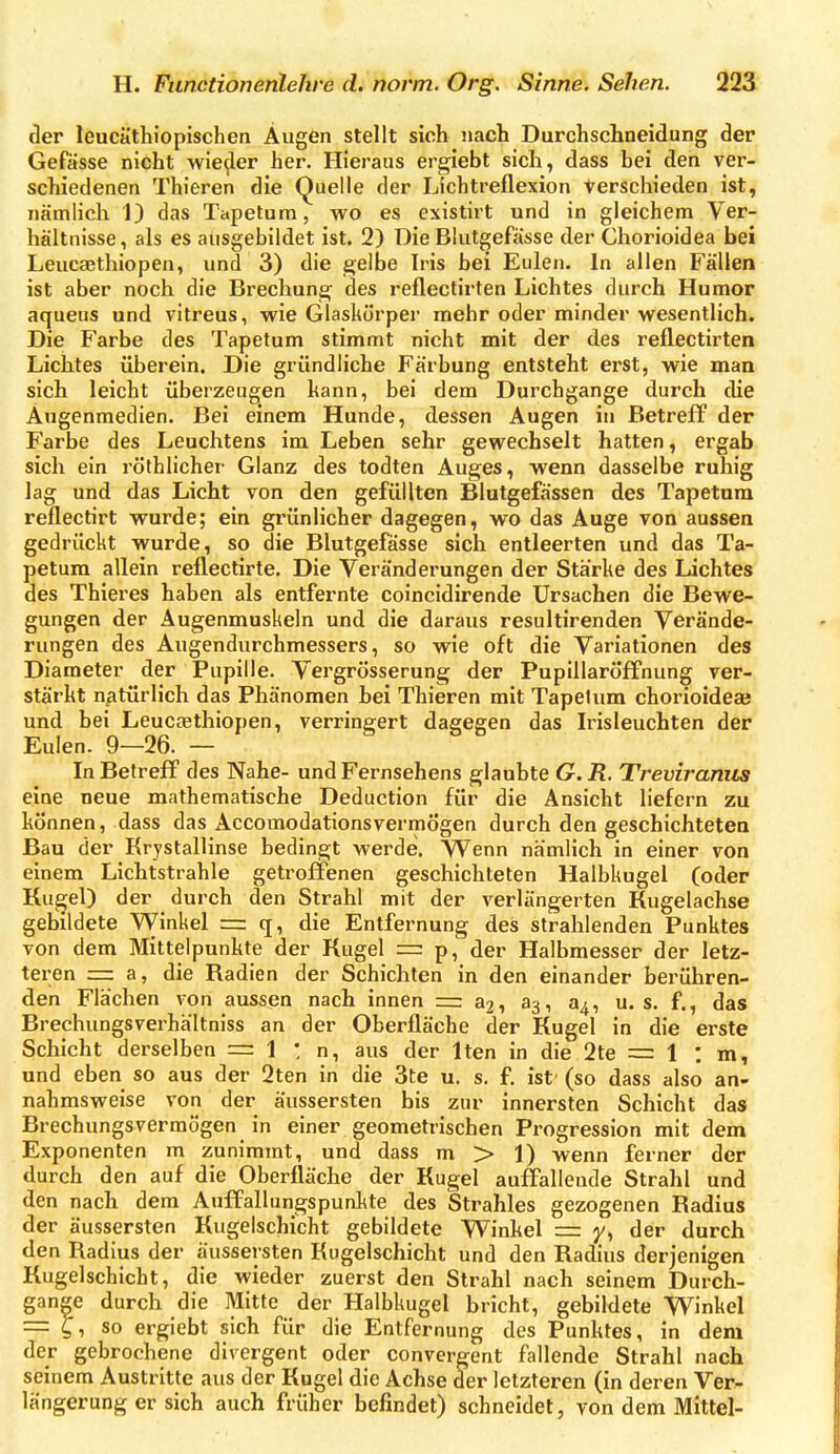 der leucäthiopischen Äugen stellt sich nach Durchschneidung der Gefässe nicht wie^ler her. Hieraus ergiebt sich, dass bei den ver- schiedenen Thieren die Quelle der Lichtreflexion Verschieden ist, nämlich 1) das Tapetum, wo es existirt und in gleichem Ver- hältnisse , als es ausgebildet ist. 2) Die Blutgefässe der Chorioidea bei Leucaethiopen, und 3) die gelbe Iris bei Eulen. In allen Fällen ist aber noch die Brechung des reflectirten Lichtes durch Humor aqueus und vltreus, wie Glaskörper mehr oder minder wesentlich. Die Farbe des Tapetum stimmt nicht mit der des reflectirten Lichtes überein. Die gründliche Färbung entsteht erst, wie man sich leicht überzeugen kann, bei dem Durchgange durch die Augenmedien. Bei einem Hunde, dessen Augen in Betreff der Farbe des Leuchtens im Leben sehr gewechselt hatten, ergab sich ein röthlicher Glanz des todten Auges, wenn dasselbe ruhig lag und das Licht von den gefüllten Blutgefässen des Tapetum reflectirt wurde; ein grünlicher dagegen, wo das Auge von aussen gedrückt wurde, so die Blutgefässe sich entleerten und das Ta- petum allein reflectirte. Die Veränderungen der Stärke des Lichtes des Thieres haben als entfernte coincidirende Ursachen die Bewe- gungen der Augenmuskeln und die daraus resultirenden Verände- rungen des Augendurchmessers, so wie oft die Variationen des Diameter der Pupille. Vergrösserung der Pupillaröffnung ver- stärkt natürlich das Phänomen bei Thieren mit Tapetum chorioideae und bei Leucasthiopen, verringert dagegen das Irisleuchten der Eulen. 9-26. - ^ ^ ^ In Betreff des Nahe- und Fernsehens glaubte G.R. Treviranus eine neue mathematische Deduction für die Ansicht liefern zu können, dass das Accomodationsvermögen durch den geschichteten Bau der Krystallinse bedingt werde. Wenn nämlich in einer von einem Lichtstrahle getroffenen geschichteten Halbkugel (oder Kugel) der durch den Strahl mit der verlängerten Kugelachse gebildete Winkel = q, die Entfernung des strahlenden Punktes von dem Mittelpunkte der Kugel = p, der Halbmesser der letz- teren = a, die Radien der Schichten in den einander berühren- den Flächen von aussen nach innen = a2, a3, 04, u. s. f., das Brechungsverhältniss an der Oberfläche der Kugel in die erste Schicht derselben = 1 : n, aus der Iten in die 2te = 1 : m, und eben so aus der 2ten in die 3te u. s, f. ist' (so dass also an- nahmsweise von der äussersten bis zur innersten Schicht das Brechungsverraögen in einer geometrischen Progression mit dem Exponenten m zunimmt, und dass m > 1) wenn ferner der durch den auf die Oberfläche der Kugel auffallende Strahl und den nach dem Auffallungspunkte des Strahles gezogenen Radius der äussersten Kugelschicht gebildete Winkel = y, der durch den Radius der äussersten Kugelschicht und den Radius derjenigen Kugelschicht, die wieder zuerst den Strahl nach seinem Durch- gange durch die Mitte der Halbkugel bricht, gebildete Winkel = ^, so ergiebt sich für die Entfernung des Punktes, in dem der gebrochene divergent oder convergent fallende Strahl nach seinem Austritte aus der Kugel die Achse der letzteren (in deren Ver- längerung er sich auch früher befindet) schneidet, von dem Mittel-