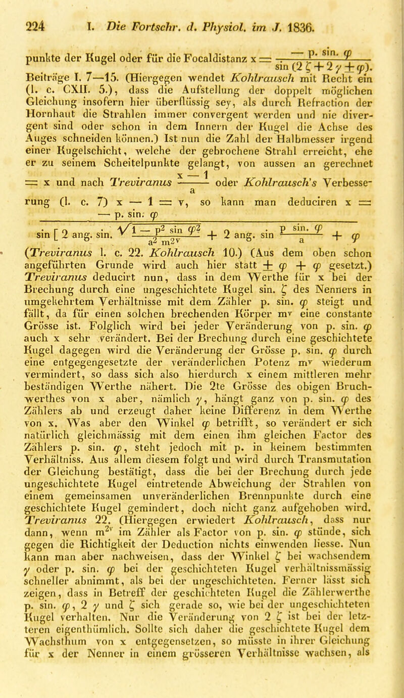 punkte der Kugel otler für die Focaldistanz x = -.—/P'. ^ sin (2 ^ + 2 y + <)p). Beiträge I. 7—15. (Hiergegen wendet Kohlraiisch mit Recht em (1. c. CXII. 5.), dass die Aufstellung der doppelt möglichen Gleichung insofern hier überflüssig sey, als durch Refraction der Hornhaut die Strahlen immer convergent werden und nie diver- gent sind oder schon in dem Innern der Ku^el die Achse des Auges schneiden können.) Ist nun die Zahl der Halbmesser irgend einer Kugelschicht, welche der gebrochene Strahl erreicht, ehe er zu seinem Scheitelpunkte gelangt, von aussen an gerechnet X — 1 = X und nach Treviranus oder Kohlrausch's Verbesse- a rung (1. c. 7) X — 1 = 7, so kann man deduciren x =r — p. sin, (p sm [ 2 ang. sm. ^ V T + 2 ang. sm ^ ^ ^ + ^ (Treviranus 1. c. 22. Kohlrausch. 10.) (Aus dem oben schon angeführten Grunde wird auch hier statt + 9+9) gesetzt.) Treviranus deducirt nun, dass in dem Werthe für x bei der Brechung durch eine ungeschichtete Kugel sin. ^ des Nenners in umgekehrtem Verhältnisse mit dem Zähler p. sin. q) steigt und fäjlt, da für einen solchen brechenden Körper mv eine constante Grösse ist. Folglich wird bei jeder Veränderung von p. sin. auch X sehr verändert. Bei der Brechung durch eine geschichtete Kugel dagegen wird die Veränderung der Grösse p. sin. (p durch eine entgegengesetzte der veränderlichen Potenz m' wiederum vermindert, so dass sich also hierdurch x einem mittleren mehr beständigen Werthe nähert. Die 2te Grösse des obigen Bruch- werthes von x aber, nämlich y, hängt ganz von p. sin. cp des Zählers ab und erzeugt daher keine Differenz in dem Werthe von X. Was aber den Winkel q) betrifft, so verändert er sich natürlich gleichmässig mit dem einen ihm gleichen Factor des Zählers p. sin. <p^ steht jedoch mit p. in keinem bestimmten Verhältniss, Aus allem diesem folgt und wird durch Transmutation der Gleichung bestätigt, dass die bei der Brechung durch jede ungeschichtete Kugel eintretende Abweichung der Strahlen von einem gemeinsamen unveränderlichen Brennpunkte durch eine geschichtete Kugel gemindert, doch nicht ganz aufgehoben wird. Treviranus 22. (Hiergegen erwiedert Kohlrausch^ dass nur dann, wenn m^*' im Zähler als Factor von p. sin. q) stünde, sich gegen die Richtigkeit der Deduction nichts einwenden liesse. Nun kann man aber nachweisen, dass der Winkel ^ bei wachsendem y oder p. sin. (p bei der geschichteten Kugel verhältnissmässig schneller abnimmt, als bei der ungeschichtctcn. Ferner lässt sich zeigen, dass in Betreff der geschichteten Kugel die Zählerwerthe p. sin. , 2 y und ^ sich gerade so, wie bei der ungeschichteten Kugel verhalten. Nur die Veränderung von 2 ^ ist bei der letz- teren eigenthümlich. Sollte sich daher die geschichtete Kugel dem Wachslhum von x entgegensetzen, so müsste in ihrer Gleichung für X der Nenner in einem grösseren Verhältnisse wachsen, als