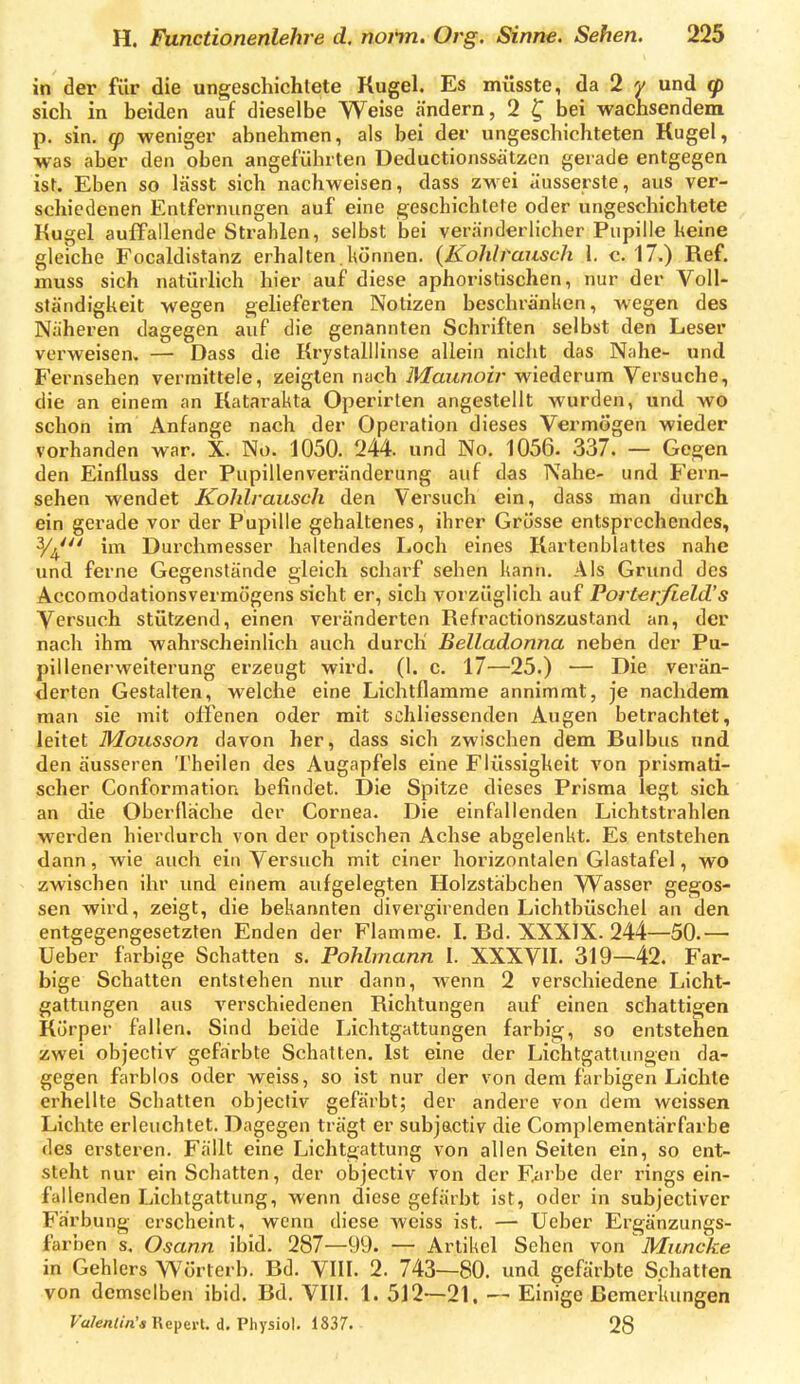 in der für die ungeschichlete Kugel. Es müsste, da 2 y und q) sich in beiden auf dieselbe Weise ändern, 2 ^ bei wachsendem p. sin. g) weniger abnehmen, als bei der ungeschichteten Kugel, was aber den oben angeführten Deductionssätzen gerade entgegen ist. Eben so lässt sich nachweisen, dass zwei äusserste, aus ver- schiedenen Entfernungen auf eine geschichtete oder ungeschichtete Kugel auffallende Strahlen, selbst bei veränderlicher Pupille keine gleiche Focaldistanz erhalten.können. {Kohlrausch \. c. 17.) Ref. muss sich natürlich hier auf diese aphoristischen, nur der Voll- ständigkeit wegen gelieferten Notizen beschränken, wegen des Näheren dagegen auf die genannten Schi'iften selbst den Leser verweisen. — Dass die Krystalllinse allein nicht das Nahe- und Fernsehen vermittele, zeigten nach Maunoir wiederum Versuche, die an einem an Katarakta Operirlen angestellt wurden, und wo schon im Anfange nach der Operation dieses Vermögen wieder vorhanden war. X. No. 1050. 244. und No. 1056. .337. — Gegen den Einlluss der Pupillenveränderung auf das Nahe- und P'ern- sehen wendet Kohlrausch den Versuch ein, dass man durch ein gerade vor der Pupille gehaltenes, ihrer Grösse entsprechendes, 3/^' im Durchmesser haltendes Loch eines Kartenblattes nahe und ferne Gegenstände gleich scharf sehen kann. Als Grxind des Accomodationsvermögens sieht er, sich vorzüglich auf Porterjield's Versuch stützend, einen veränderten Refractionszustaml an, der nach ihm wahrscheinlich auch durch Belladonna neben der Pu- pillenerweiterung erzeugt wird. (1. c. 17^—25.) — Die verän- derten Gestalten, welche eine Lichtflamme annimmt, je nachdem man sie mit offenen oder mit schliessenden Augen betrachtet, leitet Mousson davon her, dass sich zwischen dem Bulbus und den äusseren Theilen des Augapfels eine Flüssigkeit von prismati- scher Conformation befindet. Die Spitze dieses Prisma legt sich an die Oberfläche der Cornea. Die einfallenden Lichtstrahlen werden hierdurch von der optischen Achse abgelenkt. Es entstehen dann, wie auch ein Versuch mit einer horizontalen Glastafel, wo zwischen ihr und einem aufgelegten Holzstäbchen VVasser gegos- sen wird, zeigt, die bekannten divergirenden Lichtbüschel an den entgegengesetzten Enden der Flamme, l. Bd. XXXIX. 244—50.— Ueber farbige Schatten s. Pohlmann I. XXXVII. 319—42. Far- bige Schatten entstehen nur dann, wenn 2 verschiedene Licht- gattungen aus verschiedenen Richtungen auf einen schattigen Körper fallen. Sind beide Lichtgattungen farbig, so entstehen zwei objectiv gefärbte Schatten. Ist eine der Lichtgatlungen da- gegen farblos oder weiss, so ist nur der von dem farbigen Lichte erhellte Schatten objectiv gefärbt; der andere von dem weissen Lichte erleuchtet. Dagegen trägt er subjactiv die Complementärfarbe des ersteren. Fällt eine Lichtgattung von allen Seiten ein, so ent- steht nur ein Schatten, der objectiv von der F^irbe der rings ein- fallenden Lichtgattung, wenn diese gefärbt ist, oder in subjectiver Färbung erscheint, wenn diese weiss ist. — Ueber Ergänzungs- farben s. Osann ibid. 287—99. — Artikel Sehen von Muncke in Gehlers Wörterb. Bd. VIII. 2. 743—80. und gefärbte Schatten von demselben ibid. Bd. VIII. 1. 512—21. — Einige Bemerkungen Valenlin'a Rcperl. d. Physiol. 1837. 28