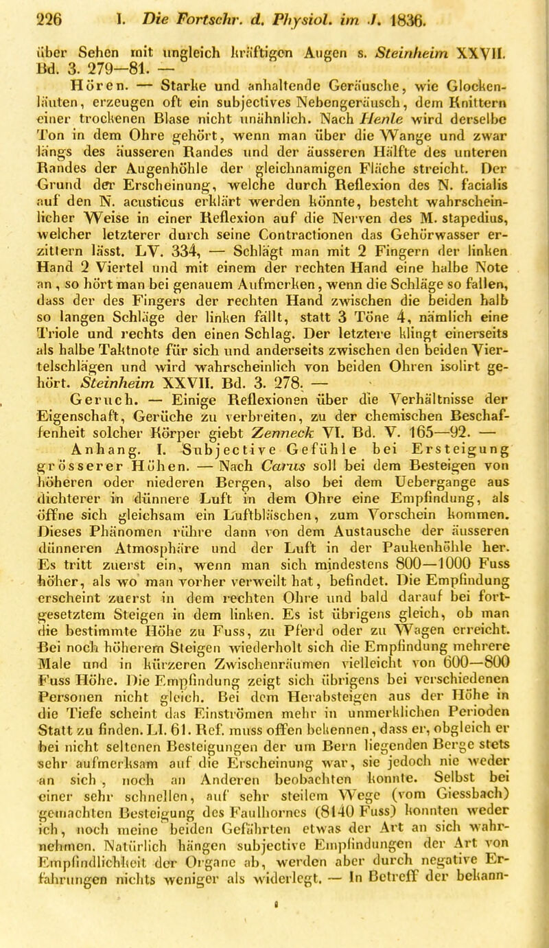 über Sehen mit ungleich Iträftigcn Aiigen s. Steinlieim XXVII. m. 3. 279—81. — Hören. — Starke und anhaltende Geräusche, wie Glocken- lauten, erzeugen oft ein subjectives Nebengerausch, dem Knittern einer trockenen Blase nicht unähnlich. Nach Henle wird derselbe Ton in dem Ohre e^ehört, wenn man über die Wange und zwar längs des äusseren Randes und der äusseren Hälfte des unteren Randes der Augenhöhle der gleichnamigen Fläche streicht. Der Grund dei' Erscheinung, welche durch Reflexion des N. facialis auf den N. acusticus erklärt werden könnte, besteht wahrschein- licher Weise in einer Reflexion auf die Nerven des M. stapedius, welcher letzterer durch seine Contractionen das Gehürwasser er- zitlern lässt. LV. 334, — Schlägt man mit 2 Fingern der linken Hand 2 Viertel und mit einem der rechten Hand eine halbe Note an , so hört man bei genauem Aufmerken, wenn die Schläge so fallen, dass der des Fingers der rechten Hand zwischen die beiden halb so langen Schläge der linken fallt, statt 3 Töne 4, nämlich eine Triole und rechts den einen Schlag. Der letztere klingt einerseits als halbe Taktnote für sich und anderseits zwischen den beiden Vier- telschlägen und wird wahrscheinlich von beiden Ohren isolirt ge- hört. Steinheim XXVII. Bd. 3. 278. — Geruch. — Einige Reflexionen über die Verhältnisse der Eigenschaft, Gerüche zu verbreiten, zu der chemischen Beschaf- fenheit solcher Körper giebt Zenneck VI. Bd. V. 165—92. — Anhang. I. Subjective Gefühle bei Ersteigung grösserer Höhen. —Nach Ccnns soll bei dem Besteigen von höheren oder niederen Bergen, also bei dem Uebergange aus dichterer in dünnere Luft in dem Ohre eine Empfindung, als öffne sich gleichsam ein L'uftbläschen, zum Vorschein kommen. Dieses Phänomen rülire dann von dem Austausche der äusseren dünneren Atmosphäre und der Luft in der Paukenhöhle her. Es tritt zuerst ein, wenn man sich mindestens 800—1000 Fuss höher, als wo man vorher verweilt hat, befindet. Die Empfindung erscheint zuerst in dem rechten Ohre und bald darauf bei fort- gesetztem Steigen in dem linken. Es ist übrigens gleich, ob man die bestimmte Höhe zu Fuss, zu Pferd oder zu VVagen erreicht. Bei noch höherem Steigen wiederholt sich die Empfindung mehrere Male und in kürzeren Zwischenräumen vielleicht von 600—800 Fuss Höhe. Die Empfindung zeigt sich übrigens bei verschiedenen Personen nicht gleich. Bei dem Heiabsteigen aus der Höhe in die Tiefe scheint das Einströmen mehr in unmerklichen Perioden Statt zu finden. LI. 61. Ref. muss offen bekennen, dass er, obgleich er foei nicht seltenen Besteigungen der um Bern liegenden Berge stets sehr aufmerksam auf die Erscheinung war, sie jedoch nie weder an sich , noch an Anderen beobachten konnte. Selbst bei einer sehr schnellen, auf sehr steilem Wege (vom Giessbach) gemachten Besteigung des Faulhorncs (8140 Fuss) konnten weder ich, noch meine beiden Gefährten etwas der Art an sich wahr- nehmen. Natürlich hängen subjective Empfindungen der Art von Empfindlichkeit dcT Organe ab, werden aber durch negative Er- fahrungen nichts weniger als widerlegt. ~ In Betreff der bekann- a