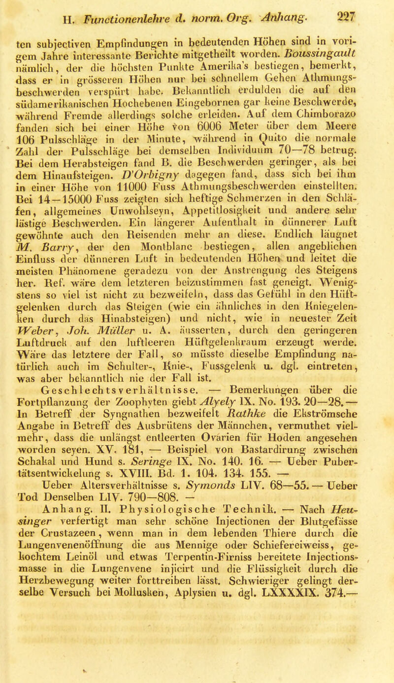 ten subjectiven Empfindungen in bedeutenden Höhen sind in vori- gem Jahre interessante Berichte mitgetheilt worden. Boussingault nämlich, der die höchsten Punkte Amerikas bestiegen, bemerkt, dass er in grösseren Höhen nur bei schnellem Gehen Athmungs- beschwerden verspiht habe. Bekanntlich erdulden die auf den südamerikanischen Hochebenen Eingebornen gar keine Beschwerde, während Fremde allerdings solche erleiden. Auf dem Chimborazo fanden sich bei einer Höhe von 6006 Meter über dem Meere 106 Pulsschlage in der Minute, während in (^uito die normale ' Zahl der Pulsschläge bei demselben Individuum 70—78 betrug. Bei dem Herabsteigen fand B. die Beschwerden geringer, als bei dem Hinaufsteigen. D'Oibigny dagegen fand, dass sich bei ihm in einer Höhe von UOOO Fuss Athmungsbeschwerden einstellten. Bei 14 — 15000 Fuss zeigten sich heftige Schmerzen in den Schla- fen, allgemeines ünwohlseyn, Appetitlosigkeit und andere sehr lästige Beschwerden. Ein längerer Aufenthalt in dünnerer Luft gewöhnte auch den Reisenden mehr an diese. Endlich laugnet M. Barry., der den Montblanc bestiegen, allen angeblichen Einfluss der dünneren Luft in bedeutenden Höhen und leitet die meisten Phänomene geradezu von der Anstrengung des Steigens her. Ref. wäre dem letzteren beizustimmen fast geneigt. Wenig- stens so viel ist nicht zu bezweifeln, dass das Gefühl in den Hüft- gelenken durch das Steigen (wie ein ähnliches in den Kniegelen- ken durch das Hinabsteigen) und nicht, wie in neuester Zeit Weher, Joh. Müller u. A. äusserten, durch den geringeren Luftdruck auf den luftleeren Hüftgelenkraum erzeugt werde. Wäre das letztere der Fall, so müsste dieselbe Empfindung na- türlich auch im Schulter-, Knie-, Fussgelenk u. dgl. eintreten, was aber bekanntlich nie der Fall ist. Geschlechts Verhältnisse. — Bemerkungen über die Forlpflanzung der Zoophyten giebt Alyely IX. No. 193. 20—28.— In Betreff der Syngnathen bezweifelt Rathke die Ekströmsche Angabe in Betreff des Ausbrütens der Männchen, vermuthet viel- mehr, dass die unlängst entleerten Ovarien für Hoden angesehen worden seyen. XV. 181, — Beispiel von Bastardirung zwischen Schakal und Hund s. Seringe IX. No. 140. 16. — lieber Puber- tätsentwickelung s. XVIII. Bd. 1. 104. 134. 155. — Ueber Altersverhältnisse s. Symonds LIV. 68—55. — Ueber Tod Denselben LIV. 790—808. - Anhang. II. Physiologische Technik. — Nach Heu- singer verfertigt man sehr schöne Injectionen der Blutgefässe der Crustazeen, wenn man in dem lebenden Thiere durch die Lungenvenenöffnung die aus Mennige oder Schieferelweiss, ge- kochtem Leinöl und etwas Terpentin-Firniss bereitete Injections- tnasse in die Lungenvene injicirt und die Flüssigkeit durch die Herzbewegung weiter forttreiben lässt. Schwieriger gelingt der- selbe Versuch bei Mollusken, Aplysien u. dgl. LXXXXIX. 374.—