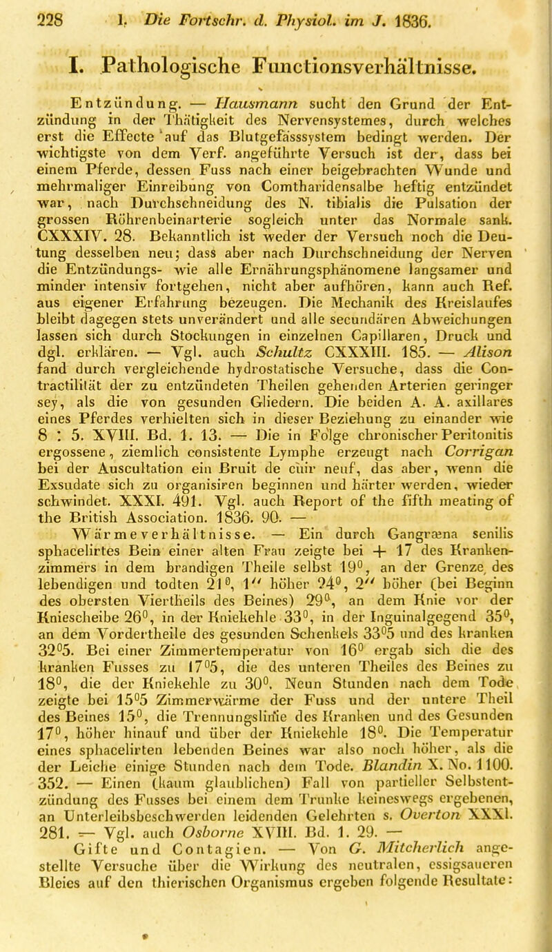 I. Pathologische Fimctionsverhältnisse. Entzündung. — Hausmann sucht den Grund der Ent- zündung in der 'l'h.ätigUeit des Nervensystemes, durch -welches erst die Effecte 'auf das Blutgefasssystem bedingt werden. Der ■wichtigste von dem Verf. angeführte Versuch ist der, dass bei einem Pferde, dessen Fuss nach einer beigebrachten Wunde und mehrmab'ger Einreibung von Comtharidensalbe heftig entisündet war, nach Dul'chschneidung des N. tibiaJis die Pulsation der grossen Röhrenbeinarterie sogleich unter das Normale sank. CXXXIV. 28. Bekanntlich ist weder der Versuch noch die Deu- tung desselben neu; dass aber nach Durchschneidung der Nerven die Entzündungs- wie alle Ernährungsphänoraene langsamer und minder intensiv fortgehen, nicht aber aufhören, kann auch Ref. aus eigener Erfahrung bezeugen. Die Mechanik des Kreislaufes bleibt dagegen stets unverändert und alle secundären Abweichungen lassen sich durch Stockungen in einzelnen Capillaren, Druck und dgl. erklären. — Vgl. auch Schultz CXXXIII. 185. — Alison fand durch vergleichende hydrostatische Versuche, dass die Con- tractililät der zu entzündeten Theilen gehenden Arterien geringer sey, als die von gesunden Gliedern. Die beiden A. A. axillares eines Pferdes verhielten sich in dieser Beziehung zu einander wie 8 : 5. XVIIl. Bd. 1. 13. — Die in Folge chronischer Peritonitis ergossene, ziemlich consistente Lymphe erzeugt nach Corrigan bei der Auscultation ein Bruit de ciur neuf, das aber, wenn die Exsudate sich zu organisiren beginnen und härter werden, wieder schwindet. XXXI. 491. Vgl. auch Report of the fifth meating of the British Association. 1836. 90. — W är m e V e r hä It nis se. — Ein durch Gangraena senilis sphacelirtes Bein einer alten Frau zeigte bei 4- 17 des Kranken- zimmers in dem brandigen Theile selbst 19, an der Grenze, des lebendigen und todten 210, 1 höher 94'', 2 höher (bei Beginn des obersten Viertheils des Beines) 29^, an dem Knie vor der Kniescheibe 26°, in der Kniekehle 33°, in der Inguinalgegend 35°, an dem Vordertheile des gesunden Schenliels 33°5 und des kranken 32°5. Bei einer Zimmertemperatur von 16° ergab sich die des kranken Fusses zu I7°5, die des unteren Theiles des Beines zu 18°, die der Kniekehle zu 30°. Neun Stunden nach dem Tode zeigte bei 15°5 Zimmer\^rme der Fuss und der untere Theil des Beines 15°, die Trennungslinie des Kranhen und des Gesunden 17°, höher hinauf und über der Kniekehle 18°. Die Temperatur eines spliacelirten lebenden Beines war also noch höher, als die der Leiche einige Stunden nach dem Tode. ßZanrfm X. No. 1100. 352. — Einen (kaum glaublichen) Fall von partieller Selbstent- zündung des Fusses bei einem dem Trünke keineswegs ergebenen, an Unterleibsbeschwerden leidenden Gelehrten s. Overton XXXl. 281. Vgl. auch Osborne XVIII. Bd. 1. 29. — Gifte und Contagien. — Von G. Mitcherlich ange- stellte Versuche über die W^irkung des neutralen, essigsaueren Bleies auf den thierischen Organismus ergeben folgende Resultate: