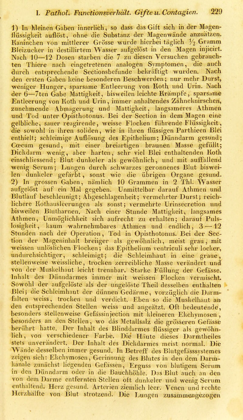 1) In kleinen Gaben innerlich, so dass das Gift sich in der Magen- llüssigkeit auflöst, ohne die Substanz der Magenwände anzuätzen. Kaninchen von mittlerer Grösse wurde hierbei täglich V2 9'.'?°?™ Bleizucher in destillirtera Wasser aufgelöst in den Magen injicirt. Nach 10—12 Dosen starben die 7 zu diesen Versuchen gebrauch- ten Thiere nach eingetretenen analogen Symptomen, die auch durch entsprechende Sectionsbefunde bekräftigt wurden. Nach den ersten Gaben keine besonderen Beschwerden; nur mehr Duk'st, weniger Hunger, sparsame Entleerung von Koth und Urin. Nach der 6—7ten Gabe Mattigkeit, bisweilen leichte Krämpfe, sjjarsame Entleerung von Koth und Urin, immer anhaltendes Zähneknirschen, zunehmende Abmagerung und Mattigkeit, langsameres Athmen und Tod unter Opisthotonus. Bei der Seclion in dem Magen eine gelbliche, sauer reagirende, weisse Flocken führende Flüssigkeit, die sowohl in ihren soliden, wie in ihren flüssigen Parthieen Blei enthielt; schleimige Auflösung des Epithelium; Dünndarm gesund; Coecum gesund, mit einer breiartigen braunen Masse gefüllt; Dickdarm wenig, aber harten, sehr viel Blei enthaltenden Koth einschliessend; Blut dunkeler als gewöhnlich, und mit auffallend wenig Serum; Lungen durch schwarzes geronnenes Bhit biswei- len dunkeler gefärbt, sonst wie die übrigen Organe gesund. 2) In grossen Gaben, nämlich 10 Grammen in 2 Tbl. Wasser aufgelöst auf ein Mal gegeben. Unmittelbar darauf Athmen und Blutlauf beschleunigt; Abgeschlagenheit; vermehrter Durst; reich- lichere Kothausleerungen als sonst; vermehrte Urinsecretion und bisweilen Blutharnen. Nach einer Stunde Mattigkeit, langsames Athmen, Unmöglichkeit sich aufrecht zu erhalten; darauf Puls- losigkeit, kaum wahrnehiubares Athmen und endlich, 3 —12 Stunden nach der Operation, Tod in Opisthotonus. Bei der Sec- tion der Mageninhalt breiiger als gewöhnlich, meist grau, mit weissen unlöslichen Flocken; das Epithelium ventriculi sehr locker, undurchsichtiger, schleimigt; die Schleimhaut in eine graue, stellenweise weissliche, trocken zerreibliche Masse verändert und von der Muskelhaut leicht trennbar. Starke Füllung der Gefässe. Inhalt des Dünndarmes immer mit weissen Flocken vermischt. Sowohl der aufgelöste als der ungelöste Theil desselben enthalten Blei; die Schleimhaut der dünnen Gedärme, vorzüglich die Darmr- falten weiss, trocken und verdickt. Eben so die Muskelhaut an den entsprechenden Stellen weiss und angeätzt. Oft bedeutende, besonders stellenweise Gefässinjection mit kleineren Ekchymosen , besonders an den Stellen, wo das Metallsalz die grösseren Gefässe berührt hatte. Der Inhalt des Blinddarmes flüssiger als gewöhn- lich, von verschiedener Farbe. Die Häute dieses Darmtheiles stets unverändert. Der Inhalt des Dickdarmes meist normal. Die Wände desselben immer gesund. In Betreff des Blutgefässsystemes zeigen sich: Ekchymosen, Gerinnung des Blutes in den dem Darm- kanale zunächst liegenden Gefässen, Erguss von blutigem Serum in den Dünndarm oder in die Bauchhöhle. Das Blut auch an den von dem Darme entfernten Stellen oft dunkeler und wenig Serum enthaltend. Herz gesund. Arterien ziemlich leer. Venen und rechte Herzhälftc von Blut strotzend. Die Lungen zusammengezogen