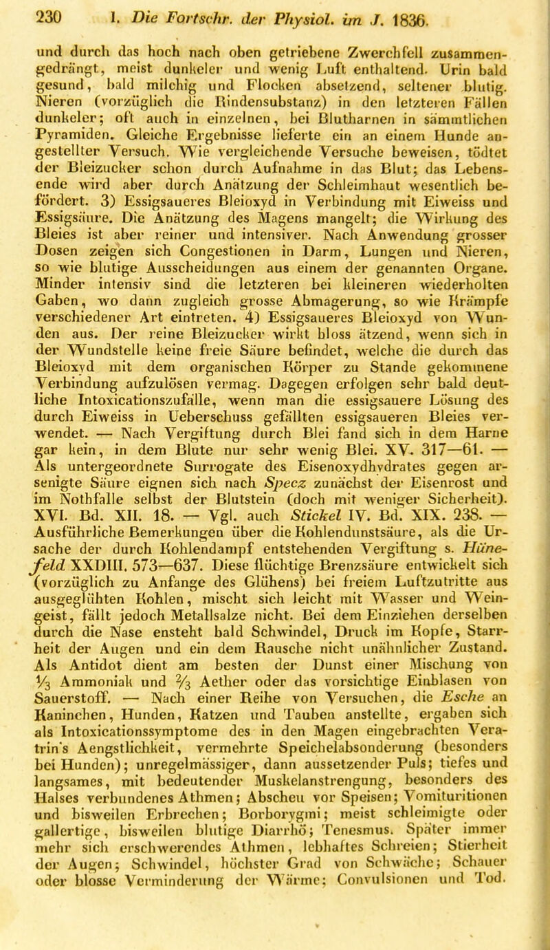 und durch das hoch nach oben getriebene Zwerchfell zusammcn- f^edrängt, meist dunheler und wenig Luft enthaltend. Urin bald gesund, bald milchig und Flocken absetzend, seltener blutig. Nieren (vorzüglich die Rindensubstanz) in den letzteren Fällen dunheler; oft auch in einzelnen, hei Blutharnen in samintlichen Pyramiden. Gleiche Ergebnisse lieferte ein an einem Hunde an- gestellter Versuch. Wie vergleichende Versuche beweisen, tödtet der Bieizucher schon durch Aufnahme in das Blut; das Lebens- ende wird aber durch Anätzung der Schleimhaut wesentlich be- fördert. 3) Essigsaueres Bleioxyd in Verbindung mit Eiweiss und Essigsäure. Die Anätzung des Magens mangelt; die Wirkung des Bleies ist aber reiner und intensiver. Nach Anwendung grosser Dosen zeigen sich Congestionen in Darm, Lungen und Nieren, so wie blutige Ausscheidungen aus einem der genannten Organe. Minder intensiv sind die letzteren bei kleineren wiederholten Gaben, wo dann zugleich grosse Abmagerung, so wie Krämpfe verschiedener Art eintreten. 4) Essigsaueres Bleioxyd von Wun- den aus. Der reine Bleizueker wirkt bloss ätzend, wenn sich in der Wundstelle keine freie Säure befindet, welche die durch das Bleioxyd mit dem organischen Körper zu Stande gekommene Verbindung aufzulösen vermag. Dagegen erfolgen sehr bald deut- liche IntoxicationszufaiUe, wenn man die essigsauere Lösung des durch Eiweiss in Ueberschuss gefällten essigsaueren Bleies ver- wendet. — Nach Vergiftung durch Blei fand sich in dem Harne gar kein, in dem Blute nur sehr wenig Blei. XV. 317—61. — Als untergeordnete Surrogate des Eisenoxydhydrates gegen ar- senigte Säure eignen sich nach Specz zunächst der Eisenrost und im Nothfalle selbst der Blutstein (doch mit weniger Sicherheit). XVI. Bd. XII. 18. — Vgl. auch Säckel IV. Bd. XIX. 238. — Ausführliche Bemerkungen über die Kohlendunstsäure, als die Ur- sache der durch Kohlendarapf entstehenden Vergiftung s. Hüne- feld. XXDIII. 573^637. Diese flüchtige Brenzsäure entwickelt sich (vorzüglich zu Anfange des Glühens) bei freiem Luftzutritte aus ausgeglühten Kohlen, mischt sich leicht mit Wasser und Wein- geist, fällt jedoch Metallsalze nicht. Bei dem Einziehen derselben durch die Nase ensteht bald Schwindel, Druck im Kopfe, Starr- heit der Augen und ein dem Rausche nicht unähnlicher Zustand. Als Antidot dient am besten der Dunst einer Mischung von V3 Ammoniak und % Aether oder das vorsichtige Einblasen von Sauerstoff. — Nach einer Reihe von Versuchen, die Esche an Kaninchen, Hunden, Katzen und Tauben anstellte, ergaben sich als Intoxicationssymptome des in den Magen eingebrachten Vera- trin's Aengstlichkeit, vermehrte Speichelabsonderung (besonders bei Hunden); unregelmässiger, dann aussetzender Puls; tiefes und langsames, mit bedeutender Muskelanstrengung, besonders des Halses verbundenes Athmen; Abscheu vor Speisen; Vomituritionen und bisweilen Erbrechen; Borborygmi; meist schleimigte oder gallertige, bisweilen blutige Diarrhö; Tenesmus. Später immer mehr sich erschwerendes Athmen, lebhaftes Schreien; Stierheit der Augen; Schwindel, höchster Grad von Schwäche; Schauer oder blosse Verminderung der Wärme; Convulsionen und Tod.