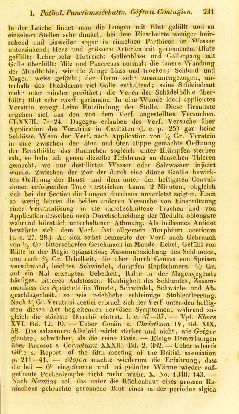 In der liCiche findet man die Lungen mit Blut gefüllt und an einzelnen Stellen sehr dunltel, bei dem Einschnitte weniger knir- schend und bisweilen sogar in einzelnen Parthieen im Wasser untersinkend; Herz und grössere Arterien mit geronnenem Blute gefüllt; Leber sehr blutreich; Gallenblase und Gallengang mit Galle überfüllt; Milz und Pancreaas normal; die innere Wandung der Mundhöhle, wie die Zunge blass und trocken j Schlund und Magen weiss jg,elarbt; der Darm sehr zusammengezogen, un- terhalb des Dickdarms viel Galle enthaltend; seine Schleimhaut mehr oder minder gerÖthet; die Venen der Schädelhöhle über- füllt ; Blut sehr rasch gerinnend. In eine Wunde local applicirtes Veratrin erregt keine Entzündung der Stelle. Diese Resultate ergeben sich aus den von dem Verf. angestellten Versuchen. CLXXin. 7—24. Dagegen erlauben des Verf. Versuche über Application des Veratrins in Cavithten (1. c. p. 25) gar keine Schlüsse. Wenn der Verf. nach Application von j/g Gr. Veratrin in eine zwischen der 5ten und bten Rippe gemachte Oeffnung der Brusthöhle das Kaninchen sogleich unter Krämpfen sterben sah, so habe ich genau dieselbe Erfahrung an denselben Thieren gemacht, wo nur destillirtes Wasser oder Salzwasser injicirt wurde. Zwischen der Zeit der durch eine dünne Kanüle bewirk- ten Oeffnung der Brust und dem unter den heftigsten Convul- sionen erfolgenden Tode verstrichen kaum 2 Minuten, obgleich sich bei der Section die Lungen durchaus unverletzt zeigten. Eben so wenig lehren die beiden anderen Versuche von Einsprützung einer Veratrinlösung in die durchschnittene Trachea und von Application desselben nach Durchschneidung der Medulia oblongate während künstlich unterhaltener Athmung. Als heilsames Antidot bewährte sich dem Verf. fast • allgemein Morphium aceticum (1, c. 27. 28.). An sich selbst bemerkte der Verf. nach Gebrauch von Vio Gr. bitterscharfen Geschmack im Munde, Eckel, Gefühl von Kälte in der Regio epigastrica; Zusammenziehung des Schlundes, und nach % Gr. Üebelkeit, die aber durch Genuss von Speisen verschwand, leichten Schwindel, dumpfen Kopfschmerz, Gr. auf ein Mal erzeugten üebelkeit, Kälte in der Magengegend} häufiges, bitteres Aufstossen, Rauhigkeit des Schlundes, Zusam- menfluss des Speichels im Munde, Schwindel, Schwäche und Ab- geschlagenheit, so wie reichliche schleimige Stuhlentleerung. Nach 1/^ Gr. Veratrini acetici erbrach sich der Verf. unter, den heftig- sten diesen Act begleitenden nervösen Symptomen, während zu- gleich die stärkste Diarrhö eintrat. 1. c. 37—37. — Vgl. Ebers XVL Bd. 12. 10. — Ueber Coniin s. Christison IV, Bd. XIX. 58. Das salzsauere Alkaloid wirkt stärker und nicht, Geiger glaubte, schwächer, als die reine Basis. — Einige Bemerkungen über Kreosot s. Corneliani XXXIII. Bd. 2. 382. — Ueber scharfe Gifte s. Report, of the fifth meeting of the British association p. 211—41. — Moj'on machte wiederum die Erfahrung, dass die bei — 6 eingefrorne imd bei gelinder Wärme wieder auf- gethaute Pockenlymphe nicht mehr wirke. X. No. 1040. 143. — Nach Namias soll das unter die Rückenhaut eines grossen Ka- ninchens gebrachte geronnene Blut eines in der periudus algida