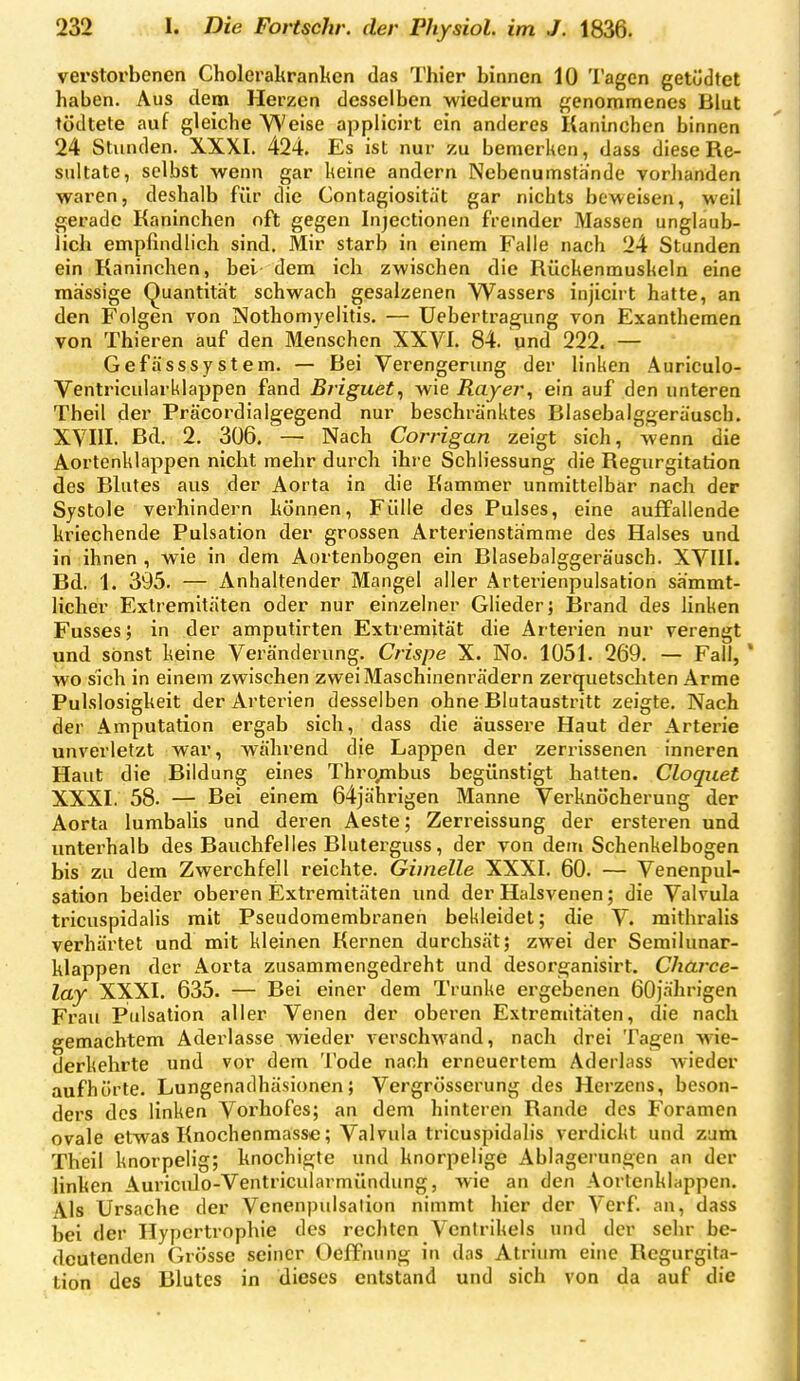 verstoi'benen Cholerahranltcn das Thier binnen 10 Tagen getödtet haben. Aus dem Herzen desselben wiederum genommenes Blut tödtete auf gleiche Weise applicirt ein anderes Kaninchen binnen 24 Stunden. XXXI. 424. Es ist nur zu bemerken, dass diese Re- sidtate, selbst wenn gar keine andern Nebenumsthnde vorhanden waren, deshalb für die Contagiosität gar nichts beweisen, weil gerade Kaninchen oft gegen Injectionen fremder Massen unglaub- lich empfindlich sind. Mir starb in einem Falle nach 24 Stunden ein Kaninchen, bei dem ich zwischen die Rückenmuskeln eine massige (Quantität schwach gesalzenen Wassers injiciit hatte, an den Folgen von Nothomyelitis. — Uebertragung von Exanthemen von Thieren auf den Menschen XXVI. 84. und 222. — GefässsyStern. — Bei Verengerung der linken Auriculo- Ventricularklappen fand Briguet, wie Rayer, ein auf den unteren Theil der Präcordialgegend nur beschränktes Blasebalggerausch. XVIII. Bd. 2. 306. — Nach Corrigan zeigt sich, wenn die Aortenklappen nicht mehr durch ihre Schliessung die Regurgitation des Blutes aus der Aorta in die Kammer unmittelbar nach der Systole verhindern können, Fülle des Pulses, eine auffallende kriechende Pulsation der grossen Arteriensth'rame des Halses und in ihnen , wie in dem Aortenbogen ein Blasebalggeräusch. XVIII. Bd. 1. 395. — Anhaltender Mangel aller Arterienpulsation sämmt- licher Extiemitäten oder nur einzelner Glieder; Brand des linken Fusses; in der amputirten Extremität die Arterien nur verengt und sonst keine Veränderung. Crispe X. No. 1051. 269. — Fall, wo sich in einem zwischen zwei Maschinenrädern zerquetschten Arme Pulslosigkeit der Arterien desselben ohne Blutaustritt zeigte. Nach der Amputation ergab sich, dass die äussere Haut der Arterie unverletzt war, während die Lappen der zerrissenen inneren Haut die Bildung eines Thro/nbus begünstigt hatten. Cloqiiet XXXI. 58. — Bei einem 64jährigen Manne Verknö'cherung der Aorta lumbalis und deren Aeste; Zerreissung der ersteren und unterhalb des Bauchfelles Bluterguss, der von dem Schenkelbogen bis zu dem Zwerchfell reichte. Ghnelle XXXI. 60. — Venenpul- sation beider oberen Extremitäten und der Halsvenen; die Valvula tricuspidalis mit Pseudomembranen bekleidet; die V. mithralis verhärtet und mit kleinen Kernen durchsät; zwei der Semilunar- klappen der Aorta zusammengedreht und desorganisirt. Charce- lay XXXI. 635. — Bei einer dem Trünke ergebenen 60jährigen Frau Pulsation aller Venen der oberen Extremitäten, die nach gemachtem Aderlasse wieder verschwand, nach drei Tagen wie- derkehrte und vor dem Tode nach erneuertem Aderlass wieder aufhörte. Lungenadhäsionen; Vergrösserung des Herzens, beson- ders des linken Vorhofes; an dem hinteren Rande des Foramen ovale etwas Knochenmassc; Valvula tricuspidalis verdickt und zum Theil knorpelig; knochigte und knorpelige Ablagerungen an der linken Auriculo-Ventricularmündung, wie an den Aortenkltippen. Als Ursache der Venenpulsation nimmt hier der Verf. an, dass bei der Hypertrophie des rechten Ventrikels und der sehr be- deutenden Grösse seiner Oclfnung in das Atrium eine Regurgita- tion des Blutes in dieses entstand und sich von da auf die