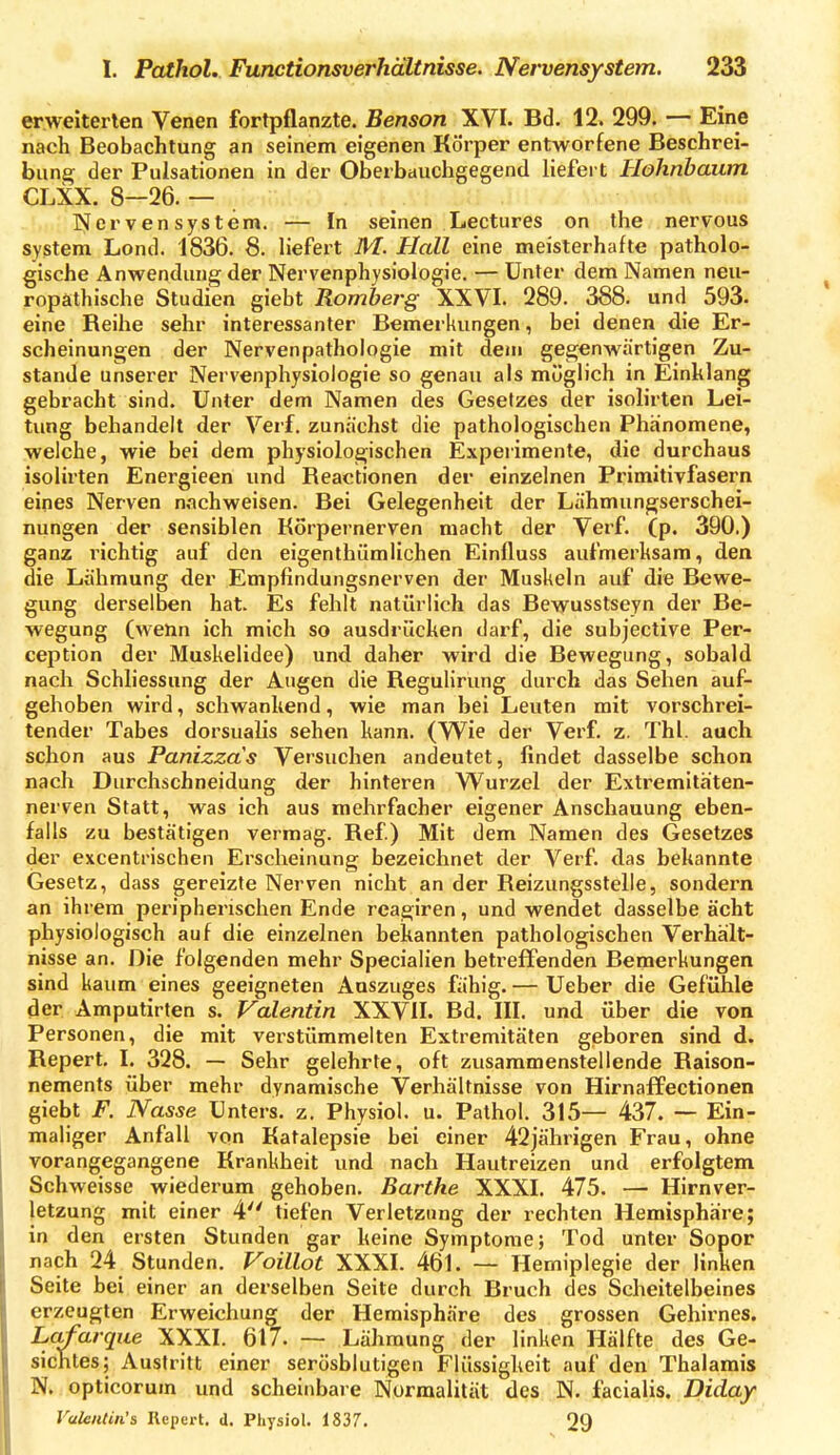 erweiterten Venen fortpflanzte. Benson XVI. Bd. 12. 299. — Eine nach Beobachtung an seinem eigenen Körper entworfene Beschrei- bung der Pulsationen in der Oberbauchgegend liefert Hohnbaum CLXX. 8—26. — . Nervensystem. — In seinen Lectures on the nervous System Lond. 1836. 8. liefei't M. Hall eine meisterhafte patholo- gische Anwendung der Nervenphysiologie. — Unter dem Namen neu- ropathische Studien giebt Romberg XXVI. 289. 388. und 593. eine Reihe sehr interessanter Bemerkungen, bei denen die Er- scheinungen der Nervenpathologie mit dem gegenwärtigen Zu- stande unserer Nervenphysiologie so genau als möglich in Einklang gebracht sind. Unter dem Namen des Gesetzes der isolirten Lei- tung behandelt der Verf. zunächst die pathologischen Phänomene, welche, wie bei dem physiologischen Experimente, die durchaus isolirten Energieen und Reactionen der einzelnen Primitivfasern eines Nerven nachweisen. Bei Gelegenheit der Lähmungserschei- nungen der sensiblen KSrpernerven macht der Verf. (p. 390.) ganz richtig auf den eigenthiimlichen Einüuss aufmerksam, den die Lähmung der Empfindungsnerven der Muskeln auf die Bewe- gung derselben hat. Es fehlt natürlich das Bewusstseyn der Be- wegung (wenn ich mich so ausdrücken darf, die subjective Per- ception der Muskelidee) und daher wird die Bewegung, sobald nach Schliessung der Augen die Regulirung durch das Sehen auf- gehoben wird, schwankend, wie man bei Leuten mit vorschrei- tender Tabes dorsualis sehen kann. {Wie der Verf. z. Tbl. auch schon aus Panizzas Versuchen andeutet, findet dasselbe schon nach Durchschneidung der hinteren Wurzel der Extremitaten- nerven Statt, was ich aus mehrfacher eigener Anschauung eben- falls zu bestätigen vermag. Ref.) Mit dem Namen des Gesetzes der excentrischen Erscheinung bezeichnet der Verf. das bekannte Gesetz, dass gereizte Nerven nicht an der Reizungsstelle, sondern an ihrem peripherischen Ende reagiren, und wendet dasselbe acht physiologisch auf die einzelnen bekannten pathologischen Verhält- nisse an. Die folgenden mehr Specialien betreffenden Bemerkungen sind kaum eines geeigneten Auszuges fähig. — Ueber die Gefühle der Amputirten s. Valentin XXVII. Bd. III. und über die von Personen, die mit verstümmelten Extremitäten geboren sind d, Repert. I. 328. — Sehr gelehrte, oft zusammenstellende Raison- nements über mehr dynamische Verhältnisse von Hirnaffectionen giebt F. Nasse Unters, z. Physiol. u. Pathol. 315— 437. — Ein- maliger Anfall von Katalepsie bei einer 42jährigen Frau, ohne vorangegangene Krankheit und nach Hautreizen und erfolgtem Schweisse wiederum gehoben. Barthe XXXI. 475. — Hirnver- letzung mit einer 4 tiefen Verletzung der rechten Hemisphäre; in den ersten Stunden gar keine Symptome; Tod unter Sopor nach 24 Stunden. Voillot XXXI. 461. — Herniplegie der linken Seite bei einer an derselben Seite durch Bruch des Scheitelbeines erzeugten Erweichung der Hemisphäre des grossen Gehirnes. La^arque XXXI. 617. — Lähmung der linken Hälfte des Ge- sichtes; Austritt einer serösblutigen Flüssigkeit auf den Thalamis N. opticorum und scheinbare Normalität des N. facialis. Diday Valciitiii's Kcpert. d. Physiol. 1837. 29