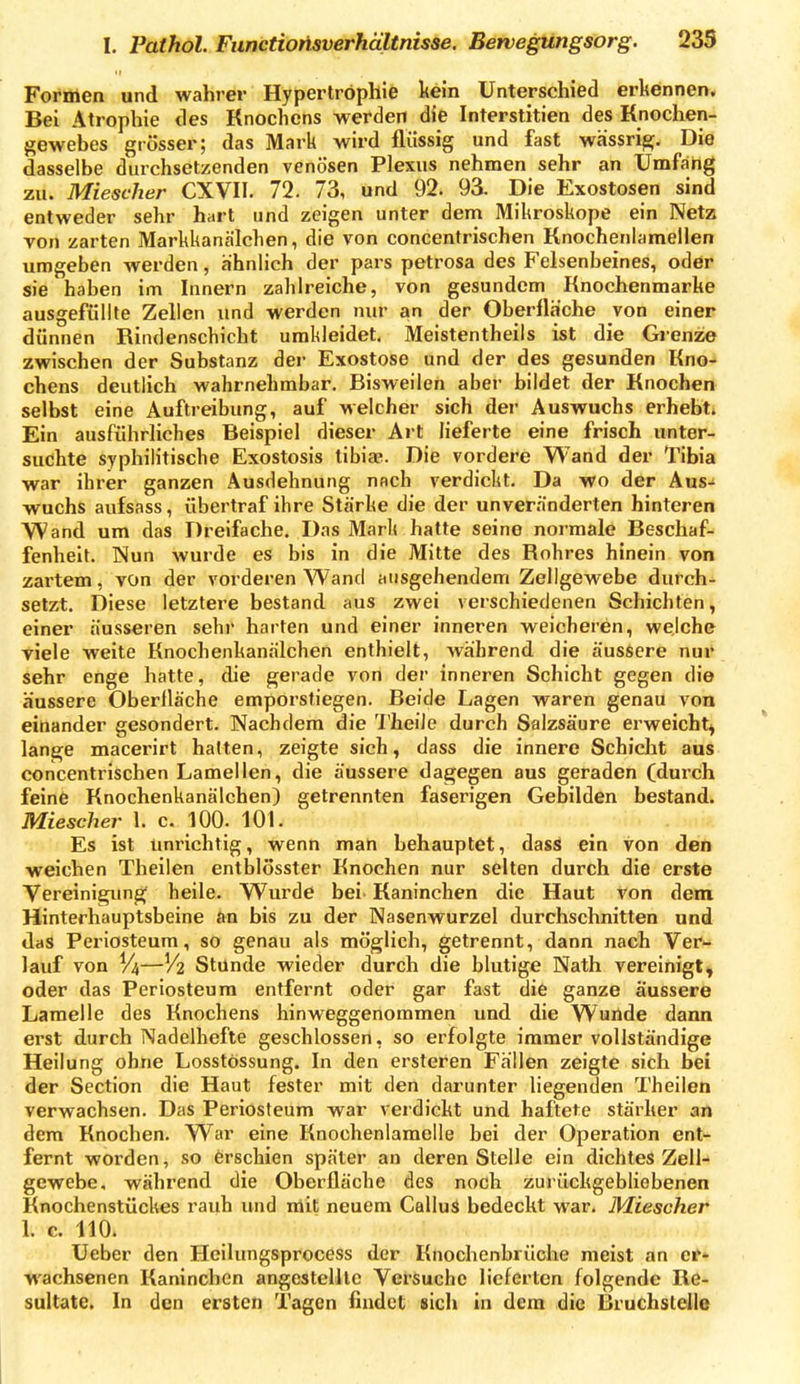 Formen und wahrer Hypertrophie kein Unterschied erkennen. Bei Atrophie des Knochens werden die Interstitien des Knochen- gewebes grösser; das Mark wird flüssig und fast wässri^. Die dasselbe durchsetzenden venösen Plexus nehmen sehr an Umfang zu. Miescher CXVII. 72. 73, und 92. 9^ Die Exostosen sind entweder sehr hart und zeigen unter dem Mikroskope ein Netz Ton zarten Markkanälchen, die von concentrischen Knochenlamellen umgeben werden, ähnUch der pars petrosa des Felsenbeines, oder sie haben im Innern zahlreiche, von gesundem Knochenmarhe ausgefüllte Zellen und werden nur an der Oberfläche von einer dünnen Riiidenschicht umkleidet. Meistentheils ist die Grenze zwischen der Substanz der Exostose und der des gesunden Kno- chens deutlich wahrnehmbar. Bisweilen aber bildet der Knochen selbst eine Auftreibung, auf Melcher sich der Auswuchs erhebt* Ein ausführliches Beispiel dieser Art lieferte eine frisch unter- suchte syphilitische Exostosis tibiae. Die vordere Wand der Tibia war ihrer ganzen Ausdehnung nach verdickt. Da wo der Aus-» wuchs aufsass, übertraf ihre Stärke die der unveränderten hinteren Wand um das Dreifache. Das Mark hatte seine normale Beschaf- fenheit. Nun wurde es bis in die Mitte des Rohres hinein von zartem, von der vorderen Wand ausgehendem Zellgewebe durch- setzt. Diese letztere bestand aus zwei verschiedenen Schichten, einer äusseren sehr harten und einer inneren weicheren, welche viele weite Knochenkanälchen enthielt, während die äussere nur sehr enge hatte, die gerade von der inneren Schicht gegen die äussere Oberfläche emporstiegen. Beide Lagen waren genau von einander gesondert. Nachdem die 'l'heiie durch Salzsäure erweicht^ lange macerirt halten, zeigte sich, dass die innere Schicht aus concentrischen Lamellen, die äussere dagegen aus geraden (durch feine Knochenkanälchen) getrennten faserigen Gebilden bestand. Miescher 1. c. lOO. 101. Es ist unrichtig, wenn man behauptet, dass ein von den weichen Theilen entblösster Knochen nur selten durch die erste Vereinigim^ heile. Wurde bei Kaninchen die Haut von dem Hinterhauptsbeine an bis zu der Nasenwurzel durchschnitten und das Periosteum, so genau als möglich, getrennt, dann nach Ver- lauf von V4—V2 Stünde wieder durch die blutige Nath vereinigt, oder das Periosteum entfernt oder gar fast die ganze äussere Lamelle des Knochens hinweggenommen und die Wuilde dann erst durch Nadelhefte geschlossen, so erfolgte immer vollständige Heilung ohne Losstössung. In den ersteren Fällen zeigte sich bei der Section die Haut fester mit den darunter liegenden Theilen verwachsen. Das Periosteum war verdickt und haftete stärker an dem Knochen. War eine Knochenlamolle bei der Operation ent- fernt worden, so erschien später an deren Stelle ein dichtes Zell- gewebe, während die Oberfläche des noch zurückgebliebenen Knochenstückes rauh und mit neuem Gallus bedeckt war. Miescher 1. c. 110. Ueber den Heilungsprocess der Knochenbrüche meist an er- wachsenen Kaninchen angestellte Versuche lieferten folgende Re- sultate. In den ersten Tagen findet sich in dem die Bruchstelle