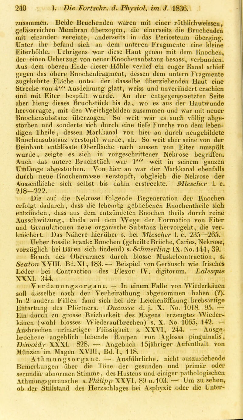 zusammen. Beide Bruchenden waren mit einer rüthlichweissen, geiassreichen Membran überzogen, die einerseits die Bruchenden mit einander vereinte, anderseits in das Periosteum überging. Unter ihr befand sich an dem unteren Fragmente eine kleine Eiterhühle. Uebrigens war diese Haut genau mit dem Knochen, der einen üeberzug von neuer Knochensubstanz besass, verbunden. Aus dem oberen Ende dieser Höhle verlief ein enger Kanal schief gegen das obere Knochenfragment, dessen dem untern Fragmente zugekehrte Flache untei der dasselbe überziehenden Haut eine Strecke von 4' Ausdehnimg glatt, weiss und unverändert erschien und mit Eiter bespült wurde. An der entgegengesetzten Seite aber hieng dieses Bruchstück bis da, wo es aus der Hautwunde hervorragte, mit den Weichgebilden zusammen und war mit neuer KnochensubsTianz überzogen. So weit war es auch völlig abge- storben und sonderte sich durch eine tiefe Furche von dem leben- digen Thcile, dessen Markkanal von hier an durch neugebildete Knochensubstanz verstopft wurde, ab. So weit aber seine von der Beinhaut entblösste Oberfläche nach aussen von Eiter umspült wurde, zeigte es sich in vorgeschrittener Nekrose begriffen. Auch das untere Bruchstück war 1' weit in seinem ganzen Umfange abgestorben. Von hier an war der Markkanal ebenfalls durch neue Knochenmasse verstopft, obgleich die Nekrose der Aussenflache sich selbst bis dahin erstreckte. Miescher 1. c. 218-222. Die auf die Nekrose folgende Regeneration der Knochen erfolgt dadurch, dass die lebendig gebliebenen Knochentheile sich entzünden, dass aus dem entzündeten Knochen theils durch reine Ausschwitzung, theils auf dem Wege der Formation von Eiter und Granulationen neue organische Substanz hervorgeht, die ver- knöchert. Das Nähere hierüber s. bei Miescher 1. c. 235—265. Ueber fossile kranke Knochen (geheilte Brüche, Caries, Nekrose, vorzüglich bei Bären sich findend) s.-S'f/ime/-Zmg-IX. No. 144, 39. Bruch des Oberarmes durch blosse Muskelcontraction, s. Seaton'SNlW. Bd. XI, 183.— Beispiel von Geräusch wie frisches Leder bei Contraction des Flexor IV. digitorura. Lalesque XXXI. 344. : . iV er da uungso rg a n e. — In einem Falle von Wiederkäuen soll dasselbe nach der Verheirathung abgenommen haben (?). In 2 andern Fällen fand sich hei der Leichenöffnung krebsartige Entartung des Pförtners. Diicasse d. j. X. No. 1018. 95. — Ein dui'ch zu grosse Reizbarkeit des Magens erzeugtes Wieder- käuen (wohl blosses Wiederaufbrechen) s. X. No. 1065, 142. — Ausbrechen uririartiger Flüssigkeit s. XXVI, 244. — Ausge- hrochene angeblich lebende Raupen von Aglossa pinguinalis, Dervoidy XXXI. 828. — Angeblich 15jähriger Aufenthalt von Münzen im Magen XVIII, Bd. I, 118. Athmungsorgane. — Ausführliche, nicht auszuziehende Bemerkungen über die Töne der gesunden und primär oder secundair abnormen Stimme, des Hustens und einiger pathologischen Athmungsgeriiusche s. Philipp XXVI, 89 u. 103. — Um zu sehen, ob der Stillstand des Herzschlages bei Asphyxie oder die Unter-