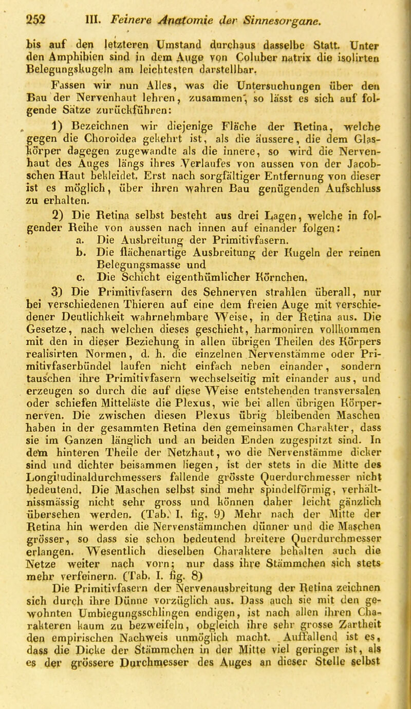 bis auf den letzteren Umstand durchaus dasselbe Statt. Unter den Amphibien sind jn dem Aiigo vpn Coluber natrix die isolirten BelegungsKugeln am leichtesten darstellbar. Fassen wir nun Alles, was die Untersuchungen über den Bau der Nervenhaut lehren, zusammen*, so lässt es sich auf fol- gende Sätze zurüchführen: 1) Bezeichnen wir diejenige Fläche der Retina, welche gegen die Choroidea gekehrt ist, als die äussere, die dem Glas- körper dagegen zugewandte als die innere, so wird die Nerven- haut des Auges längs ihres -Verlaufes von aussen von der Jacob- schen Haut bekleidet. Erst nach sorgfältiger Entfernung von dieser ist es möglich, über ihren wahren Bau genügenden Aufschluss zu erhalten. 2) Die Retinfi selbst besteht aus drei Ltagen, welche in fol- gender Reihe von aussen nach innen auf einander folgen: a. Die Ausbreitung der Primitivfasern. b. Die flächenartige Ausbreitung der Kugeln der reinen Belegungsmasse und c. Die Schicht eigenthümlicher Kornchen. 3) Die Primitivfasern des Sehnerven strahlen überall, nur bei verschiedenen Thieren auf eine dem freien Auge mit verschie- dener Deutlichkeit wahrnehmbare Weise, in der Retina aus. Die Gesetze, nach welchen dieses geschieht, harmoniren vollkommen mit den in dieser Beziehung in allen übrigen Theilen des Korpers realisirten Normen, d. h. die einzelnen Nervenstämme oder Pri- mitivfaserbündel laufen nicht einfach neben einander, sondern tauschen ihre Primitivfasern wechselseitig mit einander aus, und erzeugen so durch die auf diese Weise entstehenden transversalen oder schiefen Mitteläste die Plexus, wie bei allen übrigen Körper- nerven. Die zwischen diesen Plexus übrig bleibenden Maschen haben in der gesammten Retina den gemeinsamen Charakter, dass sie im Ganzen länglich und an beiden Enden zugespitzt sind. In deta hinteren Theile der Netzhaut, wo die Nervenstämme dicker sind und dichter beisammen liegen, ist der stets in die Mitte de» Longitudinaldurchraessers fallende grösste Querdurchraesser nicht bedeutend. Die Maschen selbst sind mehr spindelförmig, verhält- nissmässig nicht sehr gross und können daher leicht gänzlich übersehen werden. (Tab.' I. lig. 9) Mehr nach der Mitte der Retina hin werden die Nervenstämmchen dünner und die Maschen grösser, so dass sie schon bedeutend breitere Querdurchmesser erlangen. Wesentlich dieselben Charaktere behalten auch die Netze weiter nach vorn; nur dass ihve Stämmchen ^ich stets mehr verfeinern. (Tab. I. fig. 8) Die Primitivfasern der Nervenausbreitung der Retina zeichnen sich durch ihre Dünne vorzüglich aus. Dass auch sie mit den ge- wohnten Umbiegungsschlingen endigen, ist nach allen ihren Cha- rakteren kaum zu bezweifeln, obgleich ihre sehr grosse Zartheit den empirischen Nachweis unmöglich macht. Auffallend ist es, dass die Dicke der Sitämrachen in der Mitte viel geringer ist, aU e$ d?r grössere Durchmesser des Auges an dieser Stelle selbst