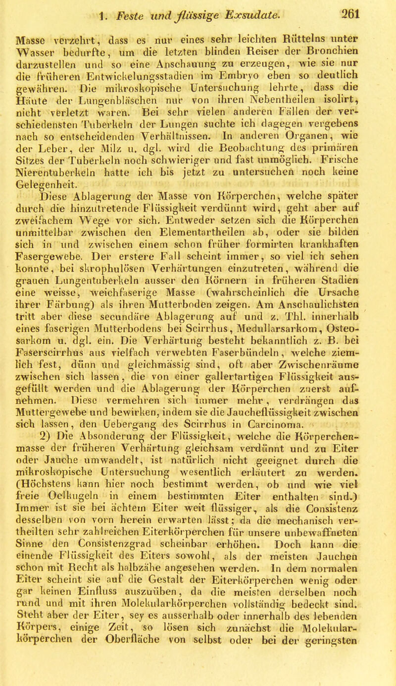 Masse verzehrt, dass es nur eines sehr leicliten Rilttelns unter Wasser bedurfte, um die letzten blinden Reiser der Bronchien darzustellen und so eine Anschauung zu erzeugen, wie sie nur die früheren EntwicUelungsstadien im Embryo eben so deutlich gewähren. Die mikroskopische Untersuchung lehrte, dass die Haute der Lungenbläschen nur von ihren Nebentheilen isolirt, nicht verletzt waren. Bei sehr vielen anderen Fällen der ver- schiedensten Tuberkeln der Lungen suchte ich dagegen vergebens nach so entscheidenden Verhältnissen. In anderen Organen, wie der Leber, der Milz u. dgl. wird die Beobachtung des primären Sitzes der Tuberkeln noch schwieriger und fast unmöglich. Frische Nierentuberkeln hatte ich bis jetzt zu untersuchen noch keine Gelegenheit. Diese Ablagerung der Masse von Rörperchen, welche später durch die hinzutretende Flüssigkeit verdünnt wird, geht aber auf zweifachem Wege vor sich. Entweder setzen sich die Rörperchen unmittelbar zwischen den Elementartheilen ab, oder sie bilden sich in und zwischen einem schon früher formirten krankhaften Fasergewebe. Der erstere Fall scheint immer, so viel ich sehen konnte, bei skrophulösen Verhärtungen einzuti'eten, während die grauen Lungentuberkeln ausser den Römern in früheren Stadien eine weisse, weichfaserige Masse (wahrscheinlich die Ursache ihrer Färbung) als ihren Mutterboden zeigen. Am Anscbaulichsten tritt aber diese secundäre Ablagerung auf und z. Tbl. innerhalb eines faserigen Mutterbodens bei Scirrhus, Medullarsarkom, Osteo- sarkom u. dgl. ein. Die Verhärtung besteht bekanntlich z. B. bei Faserscirrhus aus vielfach verwebten Faserbündeln, welche ziem- lich fest, dünn und gleichmässig sind, oft aber Zwischenräume zwischen sich lassen, die von einer gallertartigen Flüssigkeit aus- gefüllt werden und die Ablagerung der Rörperchen zuerst auf- nehmen. Diese vermehren sich immer mehr, verdrängen das Muttergewebe und bewirken, indem sie die Jaucheflüssigkeit zwischen sich lassen, den üebergang des Scirrhus in Carcinoma. 2) Die Absonderung der Flüssigkeit, welche die Rörperchen- masse der früheren Verhärtung gleichsam veinlünnt und zu Eiter oder Jauche umwandelt, ist natürlich nicht geeignet durch die mikroskopische Untersuchung wesentlich erl.^utert zu werden. (Höchstens kann hier noch bestimmt werden, ob und wie viel freie Oclkugeln in einem bestimmten Eiter enthalten sind.) Immer ist sie bei achtem Eiter weit flüssiger, als die Consistenz desselben von vorn herein erwarten lässt; da die mechanisch ver- theilten sehr zahlreichen Eiterkörperchen für unsere unbewaffneten Sinne den Consistenzgrad scheinbar erhöhen. Doch kann die einende Flüssigkeit des Eiters sowohl, als der meisten Jauchen schon mit Recht als halbzähe angesehen werden. In dem normalen Eiter scheint sie auf die Gestalt der Eiterkörperchen wenig oder gar keinen Einfluss auszuüben, da die meisten derselben noch rund und mit ihren Molekularkörperchen vollständig bedeckt sind. Steht aber der Eiter, sey es ausserhalb oder innerhalb des lebenden Rörpers, einige Zeit, so lösen sich zunächst die Molekidar- kÖi-perchen der Oberfläche von selbst oder bei der geringsten