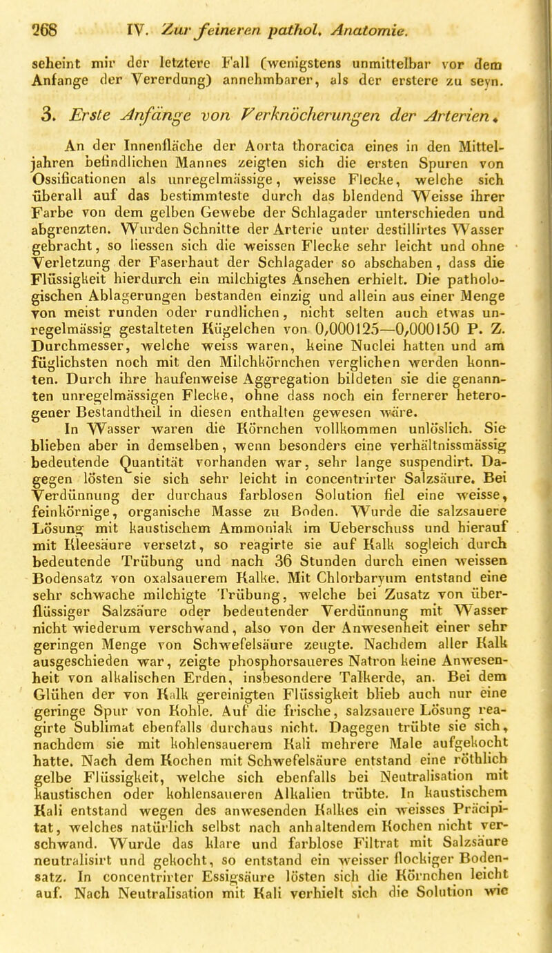 seheint mir der letztere Fall (wenigstens unmittelbar vor dem Anfange der Vererdung) annehmbarer, als der erstere zu sevn. 3. Erste Anfänge von Ferknöcherungen der Arterien * An der Innenfläche der Aorta thoracica eines in den Mittel- jahren befindlichen Mannes zeigten sich die ersten Spuren von Ossificationen als unregelmässige, weisse Flecke, welche sich überall auf das bestimmteste durch das blendend Weisse ihrer Farbe von dem gelben Gewebe der Schlagader unterschieden und abgrenzten. Wurden Schnitte der Arterie unter destillirtes Wasser gebracht, so Hessen sich die weissen Fleche sehr leicht und ohne Verletzung der Faserhaut der Schlagader so abschaben, dass die Flüssigkeit hierdurch ein milchigtes Ansehen erhielt. Die patholo- gischen Ablagerungen bestanden einzig und allein aus einer Menge von meist runden oder rundlichen, nicht selten auch etwas un- regelmässig gestalteten Rügelchen von 0,000125—0,000150 P. Z. Durchmesser, welche weiss waren, keine Nuclei hatten und am füglichsten noch mit den Milchkörnchen verglichen werden konn- ten. Durch ihre haufenweise Aggregation bildeten sie die genann- ten unregelmässigen Flecke, ohne dass noch ein fernerer hetero- gener Bestandtheil in diesen enthalten gewesen wäre. In Wasser waren die Körnchen vollkommen unlöslich. Sie blieben aber in demselben, wenn besonders eine verhältnissmässig bedeutende Quantität vorhanden war, sehr lange suspendirt. Da- gegen lösten sie sich sehr leicht in concentrirter Salzsäure. Bei Verdünnung der durchaus farblosen Solution fiel eine weisse, feinkörnige, organische Masse zu Boden. Wurde die salzsauere Lösung mit kaustischem Ammoniak im Ueberschuss und hierauf mit Kleesäure versetzt, so reagirte sie auf Kalk sogleich durch bedeutende Trübung und nach 36 Stunden durch einen weissen Bodensatz von oxalsauerem Kalke. Mit Chlorbaryum entstand eine sehr schwache milchigte Trübung, welche bei Zusatz von über- flüssiger Salzsäure oder bedeutender Verdünnung mit Wasser nicht wiederum verschwand, also von der Anwesenheit einer sehr geringen Menge von Schwefelsäure zeugte. Nachdem aller Kalk ausgeschieden war, zeigte phosphorsaueres Natron keine Anwesen- heit von alkalischen Erden, insbesondere Talkerde, an. Bei dem Glühen der von K;dk gereinigten Flüssigkeit blieb auch nur eine geringe Spur von Kohle. Auf die frische, salzsauere Lösung rea- girte Sublimat ebenfalls durchaus nicht. Dagegen trübte sie sich, nachdem sie mit kohlensauerem Kali mehrere Male aufgekocht hatte. Nach dem Kochen mit Schwefelsäure entstand eine röthlicb gelbe Flüssigkeit, welche sich ebenfalls bei Neutralisation mit kaustischen oder kohlensaueren Alkalien trübte. In kaustischem Kali entstand wegen des anwesenden Kalkes ein weisses Präcipi- tat, welches natürlich selbst nach anhaltendem Kochen nicht ver- schwand. Wurde das klare und farblose Filtrat mit Salzsäure neutralisirt und gekocht, so entstand ein weisser flockiger Boden- satz. In concentrirter Essigsäure lösten sich die Körnchen leicht auf. Nach Neutralisation mit Kali verhielt sich die Solution wie