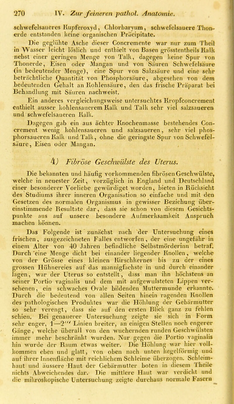 schwefelsaueres Kupferoxyd, Chlorbaryum, schwefelsauere Thon- erde entstanden keine organischen Priicipitate. Die geglühte Asche dieser Concremente war nur zum Theil In Wasser leicht löslich und enthielt von Basen gi'össtentheils Kalk nebst einer geringen Menge von Talk, dagegen keine Spur von Thonerde, Eisen oder Mangan und von Sauren Schwefelsäure (in bedeutender Menge), eine Spur von Salzsäure und eine sehr beträchtliche Quantität von Phosphorsäure, abgesehen von dem bedeutenden Gehalt an Kohlensäure, den das frische Präparat bei Behandlung mit Säuren nachweist. Ein anderes vergleichungsweise untersuchtes Kropfconcrement enthielt ausser kohlensauerem Kalk und Talk sehr viel salzsaueren und schwefelsaueren Kalk. Dagegen gab ein aus ächter Knochenmasse bestehendes Con- crement wenig kohlensaueren und salzsaueren, sehr viel phos- phorsaueren Kalk und Talk, ohne die geringste Spur von Schwefel- saure, Eisen oder Mangan. 4j Fibröse Geschwülste des Uterus. Die bekannten und häufig vorkommenden fibrösen Geschwülste, welche in neuester Zeit, vorzüglich in England und Deutschland einer besonderer Vorliebe gewürdiget Avorden, bieten in Rücksicht des Studiums ihrer inneren Organisation so einfache und mit den Gesetzen des normalen Organismus in gewisser Beziehung über- einstimmende Resultate dar, dass sie schon von diesem Gesichts- punkte aus auf unsere besondere Aufmerksamkeit Anspruch machen können. Das Folgende ist zunächst nach der Untersuchung eines frischen, ausgezeichneten Falles entworfen, der eine ungefähr in einem Alter von 40 Jahren befindliche Selbstmörderinn betraf. Durch eine Menge dicht bei einander liegender Knollen, welche von der Grösse eines kleinen Kirschkernes bis zu der eines grossen Hühnereies auf das mannigfachste in und durch einander lagen, war der Uterus so entstellt, dass man ihn höchstens an seiner Portio vaginalis und dem mit aufgewulsteten Lippen ver- sehenen, ein schwaches Ovale bildenden Muttermunde erkannte. Durch die bedeutend von allen Seiten hinein ragenden Knollen des pathologischen Produktes war die Höhlung der Gebärmutter so sehr verengt, dass sie auf den ersten Blick ganz zu fehlen schien. Bei genauerer Untersuchung zeigte sie sich in Form sehr enger, 1—T Linien breiter, an einigen Stellen noch engerer Gänge, welche überall von den wuchernden runden Geschwülsten immer mehr beschränkt wurden. Nur gegen die Portio vaginalis hin wurde der Raum etwas weiter. Die Höhlung war hier voll- kommen eben und glatt, von oben nach unten kegelförmig und auf ihrer Innenfläche mit reichlichem Schleime überzogen. Schleim- haut und äussere Haut der Gebärmutter boten in diesem Theile nichts Abweichendes dar. Die mittlere Haut war verdickt und die mikroskopische Untersuchung zeigte durchaus normale Fasern ^