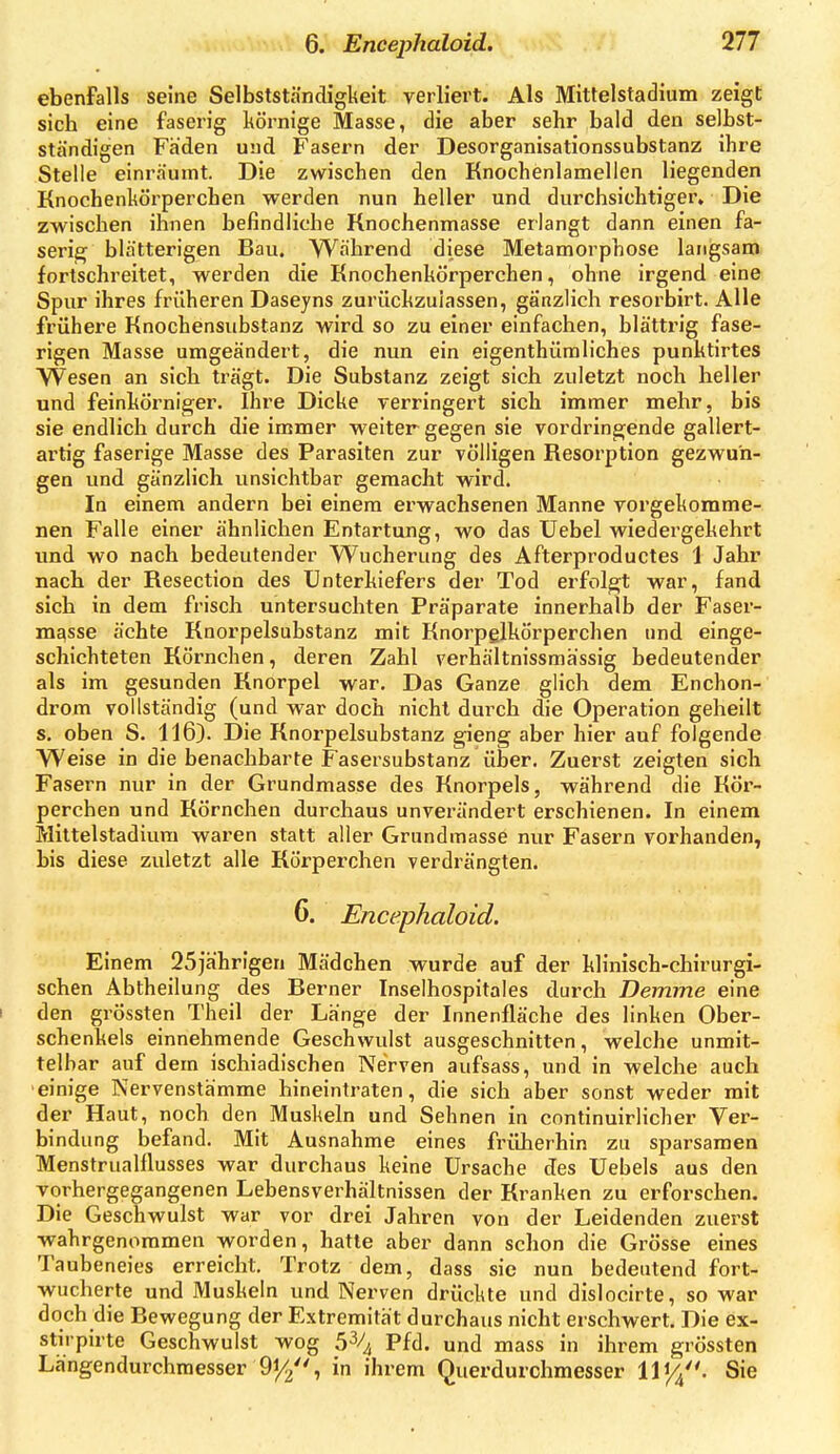 ebenfalls seine Selbstständigkeit verliert. Als Mittelstadium zeigt sich eine faserig körnige Masse, die aber sehr bald den selhst- ständigen Faden und Fasern der Desorganisationssubstanz ihre Stelle einräumt. Die zwischen den Knochenlamellen liegenden Knochenkörperchen werden nun heller und durchsichtiger. Die zwischen ihnen befindliche Rnochenmasse erlangt dann einen fa- serig blätterigen Bau. Während diese Metamorphose langsam fortschreitet, werden die Knochenkörperchen, ohne irgend eine Spur ihres früheren Daseyns zurückzulassen, gänzlich resorbirt. Alle frühere Knochensubstanz wird so zu einer einfachen, blättrig fase- rigen Masse umgeändert, die nun ein eigenthüraliches punktirtes Wesen an sich trägt. Die Substanz zeigt sich zuletzt noch heller und feinkörniger. Ihre Dicke verringert sich immer mehr, bis sie endlich durch die immer veeiter gegen sie vordringende gallert- artig faserige Masse des Parasiten zur völligen Resorption gezwun- gen und gänzlich unsichtbar gemacht wird. In einem andern bei einem erwachsenen Manne vorgekomme- nen Falle einer ähnlichen Entartung, wo das Uebel wiedergekehrt und wo nach bedeutender Wucherung des Afterproductes 1 Jahr nach der Resection des Unterkiefers der Tod erfolgt war, fand sich in dem frisch untersuchten Präparate innerhalb der Faser- masse ächte Knorpelsubstanz mit Knorpglkörperchen und einge- schichteten Körnchen, deren Zahl verhältnissmässig bedeutender als im gesunden Knorpel war. Das Ganze glich dem Enchon- drom vollständig (und war doch nicht durch die Operation geheilt s, oben S. 116). Die Knorpelsubstanz gieng aber hier auf folgende Weise in die benachbarte Fasersubstanz über. Zuerst zeigten sich Fasern nur in der Grundmasse des Knorpels, während die Kör- perchen und Körnchen durchaus unverändert erschienen. In einem Mittelstadiura waren statt aller Grundmasse nur Fasern vorhanden, bis diese zuletzt alle Körperchen verdrängten. 6. Encephaloid. Einem 25jahrigen Mädchen wurde auf der klinisch-chirurgi- schen Abtheilung des Berner Inselhospitales durch Demme eine I den grössten Theil der Länge der Innenfläche des linken Ober- schenkels einnehmende Geschwulst ausgeschnitten, welche unmit- telbar auf dem ischiadischen Nerven aufsass, und in welche auch 'einige Nervenstämme hineintraten, die sich aber sonst weder mit der Haut, noch den Muskeln und Sehnen in continuirlicher Ver- bindung befand. Mit Ausnahme eines früherhin zu sparsamen Menstrualflusses war durchaus keine Ursache des Uebels aus den vorhergegangenen Lebensverhältnissen der Kranken zu erforschen. Die Geschwulst war vor drei Jahren von der Leidenden zuerst wahrgenommen worden, hatte aber dann schon die Grösse eines Taubeneies erreicht. Trotz dem, dass sie nun bedeutend fort- wucherte und Muskeln und Nerven drückte und dislocirte, so war doch die Bewegung der Extremität durchaus nicht erschwert. Die ex- stirpirte Geschwulst wog 5^/4 Pfd. und mass in ihrem grössten Längendurchraesser 91/2, in ihrem Querdurchmesser 1114. Sie