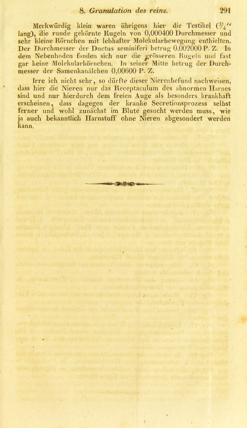 Merkwürdig klein waren übrigens hier die Testikel (^4 lang), die runde gekörnte Kugeln von 0,000400 Durchmesser und sehr kleine Körnchen mit lebhafter Molekularbewegung enthielten. Der Durchmesser der Ductus seminiferi betrug 0,002000 P. Z. In dem Nebenhoden fanden sich nur die grösseren Hui>elii und fast gar keine Molekularkörnchen. In seiner Milte betrug der Dui'ch- messer der Samenkanälchen 0,00600 P. Z. Irre ich nicht sehr, so dürfte dieser Nierenbefund nachweisen, dass hier die Nieren nur das Receptaculum des abnormen Harnes sind und nur hierdurch dem freien Auge als besonders krankhaft erscheinen, dass dagegen der kranke Secretionsprozess selbst ferner und wohl zunächst im Blute gesucht werden muss, wie ja auch bekanntlich Harnstoff ohne Nieren abgesondert werden kann. I