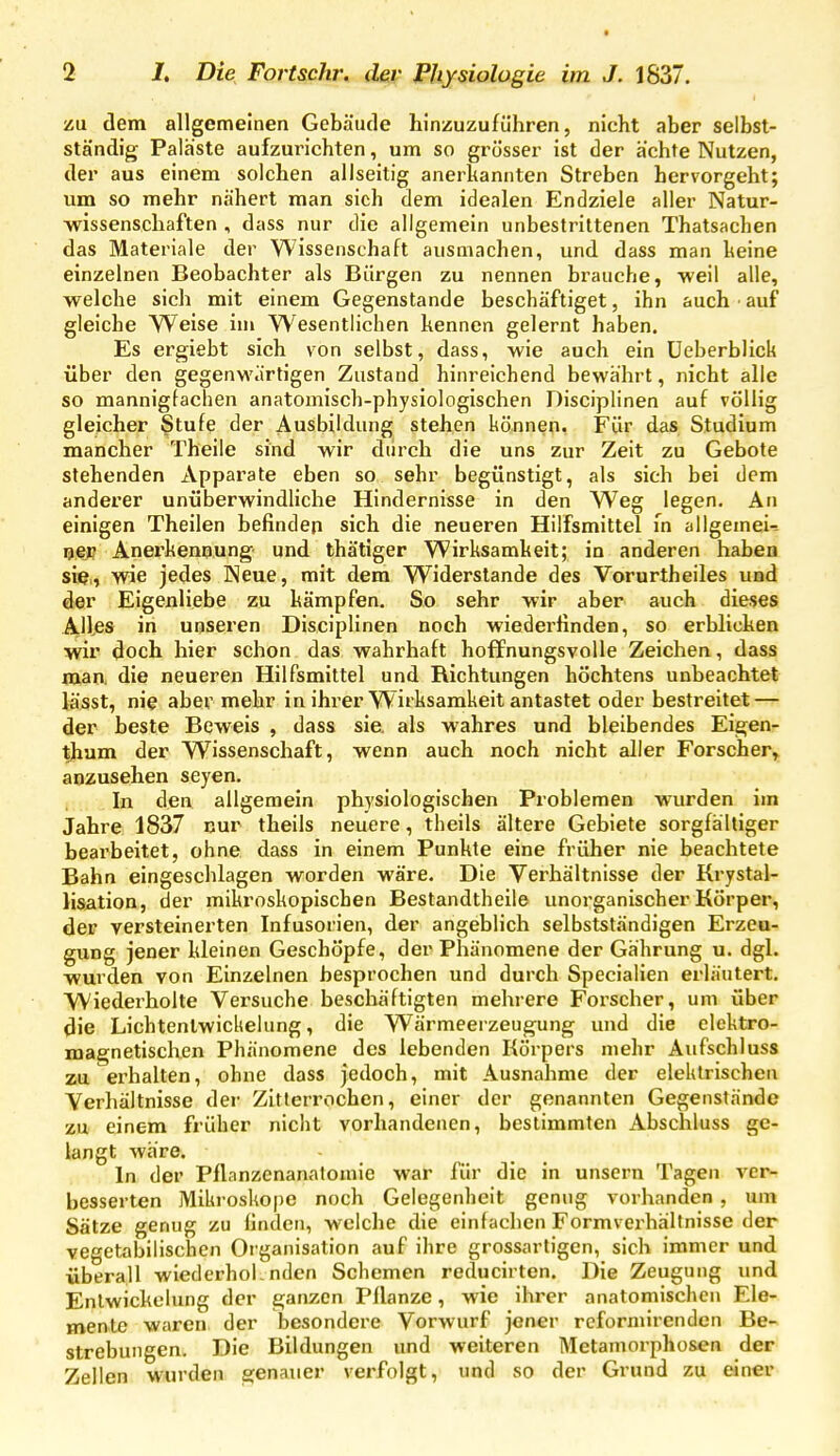 /u dem allgemeinen Gebäude hinzuzuführen, nicht aber selbst- ständig Paläste aufzurichten, um so grösser ist der ächte Nutzen, der aus einem solchen allseitig anerkannten Streben hervorgeht; um so mehr nähert man sich dem idealen Endziele aller Natur- wissenschaften , dass nur die allgemein unbestrittenen Thatsachen das Materiale der Wissenschaft ausmachen, und dass man keine einzelnen Beobachter als Bürgen zu nennen brauche, weil alle, welche sich mit einem Gegenstande beschäftiget, ihn auch auf gleiche Weise im Wesentlichen kennen gelernt haben. Es ergiebt sich von selbst, dass, wie auch ein üeberblick über den gegenwärtigen Zustand hinreichend bewährt, nicht alle so mannigfachen anatomisch-physiologischen Disciplinen auf völlig gleicher Stufe der Ausbildung stehen können, Für das Studium mancher Theile sind wir durch die uns zur Zeit zu Gebote stehenden Apparate eben so sehr begünstigt, als sich bei dem anderer unüberwindliche Hindernisse in den Weg legen. An einigen Theilen befinden sich die neueren Hilfsmittel in allgemei-- ^ßß Anerkennung- und thätiger Wirksamkeit; in anderen haben sie,, wie jedes Neue, mit dem Widerstande des Vorurtheiles und der Eigenliebe zu kämpfen. So sehr wir aber auch dieses Alles in unseren Disciplinen noch wiederfinden, so erblicken wir doch hier schon das wahrhaft hoffnungsvolle Zeichen, dass man, die neueren Hilfsmittel und Richtungen höchtens unbeachtet lässt, nie aber mehr in ihrer Wirksamkeit antastet oder bestreitet — der beste Beweis , dass sie. als wahres und bleibendes Eigen- thuni der Wissenschaft, wenn auch noch nicht aller Forscher,, anzusehen seyen. In den allgemein physiologischen Problemen wurden im Jahre 1837 nur theils neuere, theils ältere Gebiete sorgfältiger bearbeitet, ohne dass in einem Punkte eine früher nie beachtete Bahn eingeschlagen worden wäre. Die Verhältnisse der Krystal- lisiition, der mikroskopischen Bestandtheile unorganischer Körper, der versteinerten Infusorien, der angeblich selbstständigen Erzeu- gung jener kleinen Geschöpfe, der Phänomene der Gährung u. dgl. wurden von Einzelnen besprochen und durch Specialien erläutert. Wiederholte Versuche beschäftigten mehrere Forscher, um über die Lichtenlwickelung, die Wärmeerzeugung und die elektro- magnetischen Phänomene des lebenden Körpers mehr Aufschluss zu erhalten, ohne dass jedoch, mit Ausnahme der elektrischen Verhältnisse der Zitierrochen, einer der genannten Gegenstände zu einem früher nicht vorhandenen, bestimmten Abschluss ge- langt wäre. In der Pflanzenanalomie war für die in unsern Tagen ver- besserten Mikrosko|)e noch Gelegenheit genug vorhanden , um Sätze genug zu finden, welche die einfachen Formverhältnisse der vegetabilischen Organisation auf ihre grossartigen, sich immer und überall wiederhol-nden Schemen reducirten. Die Zeugung und Enlwickolung der ganzen Pflanze, wie ihrer anatomischen Ele- mente waren der besondere Vorwurf jener roformirenden Be- strebungen, Die Bildungen und weiteren Metamorphosen der Zellen wurden genauer verfolgt, und so der Grund zu einer