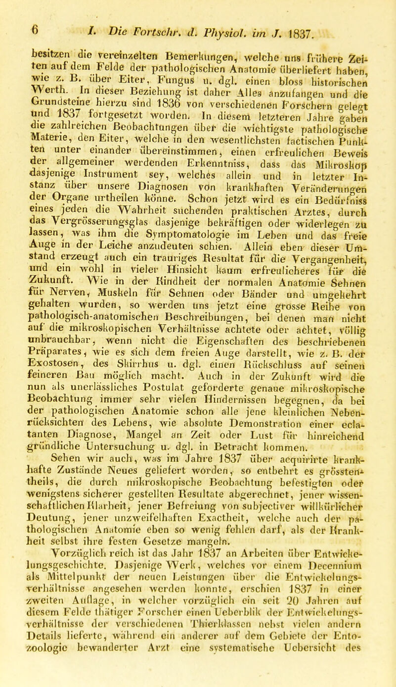 besitzen die vereinzelten Bemei-lumgen, welche ans finhere Zei^ tenaufdem Felde der pathologischen Anatomie überliefert haben wie z. B. über Eiter, Fungus u. dgl. einen bloss historischen Werth. In dieser Beziehung ist daher Alles anzufangen und die Grundsteine hierzu sind 1836 von verschiedenen Porschern gelept Und '1837 fortgesetzt worden. In diesem letzteren Jahre gaben die zahlreichen Beobachtungen über die wichtigste pathologische Materie, den Eiter, welche in den wesentlichsten factischen Punh- ten unter einander übereinstimmen, einen erfreulichen Beweis der allgemeiner werdenden Erhenntniss, dass das Mikroskop dasjenige Instrument sey, welches allein und in letzter In- stanz über unsere Diagnosen von krankhaften Veränderungen der Organe urtheilen hönne. Schon jetzt wird es ein Bedürfniss eines jeden die Wahrheit suchenden praktischen Arztes, durch das Vergrösserungsglas dasjenige bekräftigen oder widerlegen zu lassen, was ihm die Symptomatologie im Leben und das freie Auge in der Leiche anzudeuten schien. Allein eben dieser Um- stand erzeugt auch ein trauriges Resultat für die Vergangenheit, und ein wohl in vieler Hinsicht kaum erfreulicheres für die Zukunft. Wie in der Kindheit der normalen Anatomie Sehnen für Nerven, Muskeln für Sehnen oder Bänder und umgekehrt gehalten wurden, so werden uns jetzt eine grosse Reihe von pathologisch-anatomischen Beschreibungen, bei denen man nicht auf die mikroskopischen Verhältnisse achtete oder achtet, völlig unbrauchbar, wenn nicht die Eigenschaften des beschriebenen Präparates, wie es sich dem freien Auge darstellt, wie z. B. der Exostosen, des Skirrhus u. dgl. einen Rückschluss auf seinen feineren Bau mögh'ch macht. Auch in der Zukunft wird die nun als unerlässlicbes Postulat geforderte genaue mikroskopische Beobachtung immer sehr vielen Hindernissen begegnen, da bei der pathologischen Anatomie schon alle jene kleinlichen Neben- rücksichten des Lebens, wie absolute Demonstration einer ecla- tauten Diagnose, Mangel an Zeit oder Lust für hinreichend gründliche Untersuchung u. dgl. in Betracht kommen. Sehen wir auch, was im Jahre 1837 über acqiiirirte krank- hafte Zustände Neues geliefert worden, so entbehrt es grössteri* theils, die durch mikroskopische Beobachtung befestigten odei^ wenigstens sicherer gestellten Resultate abgerechnet, jener wissen- schaftlichen Klarheit, jener Befreiung von subjectiver willkürlicher Deutung, jener unzweifelhaften Exactheit, welche auch der p^i- thologischen Anatomie eben so wenig fehlen darf, als der Krank- heit selbst ihre festen Gesetze mangeln. Vorzüglich reich ist das Jahr 1837 an Arbeiten über Entwicke- lungsgeschichtc. Dasjenige Werk, welches vor einem Decennium als Mittelpunkt der neuen Leistungen über die Entwickelungs- rerhältnissc angeschen werden konnte, erschien 1837 in einer zweiten Aullage, in welcher vorzüglich ein seit 20 Jahren auf diesem Felde thätiger Forscher einen Uebcrblik der Enfvvickelimgs- vei'hältnisse der verschiedenen Thierklasscn nebst vielen andern Details lieferte, während ein anderer auf dem Gebiete der Ento- zoologic bewanderter Arzt eine systematische Ucbcrsicht des