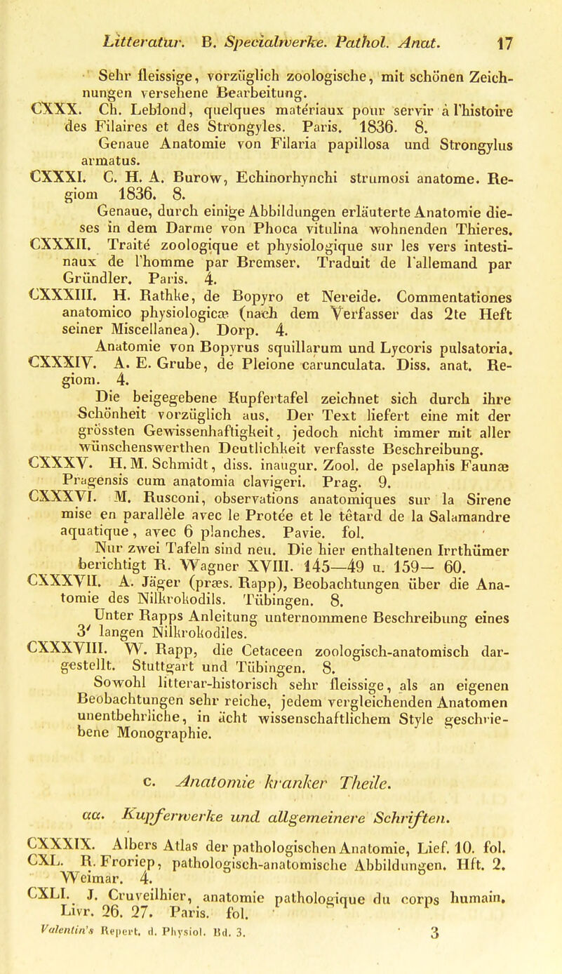 Sehr fleissige, vorzüglich zoologische, mit schönen Zeich- nungen versehene Bearbeitung. CXXX. Ch. Lebiond, quelques materiaux pour servir ä Thistoire des Filaires et des Ströngyles. Paris. 1836. 8. Genaue Anatomie von Filaria papillosa und Strongylus armatus. CXXXI. C. H. A. Burow, Echinorhynchi strumosi anatome. Re- giom 1836. 8. Genaue, durch einige Abbildungen erläuterte Anatomie die- ses in dem Darme von Phoca vitulina wohnenden Thieres. CXXXII. Traite zoologique et physiologique sur les vers intesti- naux de Thomme par Bremser. Traduit de lallemand par Gründler. Paris. 4. GXXXIII. H. Rathke, de Bopyro et Nereide. Commentationes anatomico physiologiccP (nach dem Verfasser das 2te Heft seiner Miscellanea). Dorp. 4. Anatomie von Bopyrus squillarum und Lycoris pulsatoria. CXXXIY. A. E. Grube, de Pleione carunculata. Diss. anat. Re- gioni. 4. Die beigegebene Kupfertafel zeichnet sich durch ihre Schönheit vorzüglich aus. Der Text liefert eine mit der grossten Gewissenhaftigkeit, jedoch nicht immer mit aller wünschenswerthen Deutlichkeit verfasste Beschreibung. CXXXV. H. M. Schmidt, diss. inaugur. Zool. de pselaphis Faunae Pratensis cum anatomia clavigeri. Prag. 9. CXXXyi. M. Rusconi, observations anatomiques sur la Sirene mise en parallele avec le Protee et le tetard de la Salaraandre aquatique, ayec 6 planches. Pavie. fol. Nur zwei Tafeln sind neu. Die hier enthaltenen Irrthümer berichtigt R. Wagner XVIII. 145—49 u. 159- 60. CXXXVII. A. Jäger (praes. Rapp), Beobachtungen über die Ana- tomie des Nilkrokodils. Tübingen. 8. Unter Rapps Anleitung unternommene Beschreibung eines 3' langen Nilkrokodiles. CXXXVIII. W. Rapp, die Cetaceen zoologisch-anatomisch dar- gestellt. Stuttgart und Tübingen. 8. Sowohl litterar-historisch sehr fleissige, als an eigenen Beobachtungen sehr reiche, jedem vergleichenden Anatomen unentbehrliche, in acht wissenschaftlichem Style geschrie- bene Monographie. c. Anatomie kranker Theile. aa. Rupferwevke und allgemeinere Schriften. CXXXIX. Albers Atlas der pathologischen Anatomie, Lief. 10. fol. CXL. R. Froriep, pathologisch-anatomische Abbildungen. Hft. 2. Weimar. 4. CXLI. J. Cruveilhier, anatomie palholoeique du corps humain, Lvvr. 26. 27. Paris, fol. ' ^ ^ ^ Vahnlin's Repcrt. cl. Pliysiol. Bd. 3. 3