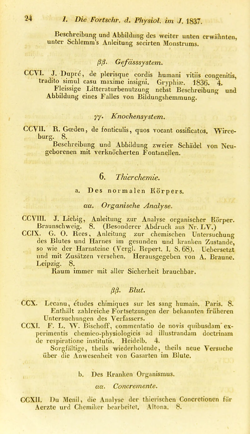 Beschreibung und Abbildung des weiter unten erwähnten, unter Schlemm's Anleitung seeirten Monstrums. ßß. Gefässsystem. CCVI. J. Dupre, de plerisque cordis huraani vitiis congenitis, tradito sinaul casu maxime insigni. GryphicC. 1836. 4. Fleissige Litteraturbenutzung nebst Beschreibung und Abbildung eines Falles von Bildungshemraung. yy. Knochensystem, CCVn. R. Goeden, de fonticulis, quos vocant ossificatos, Wirce- burg. 8. Beschreibung und Abbildung zweier Schädel von Neu- geborenen mit verknöcherten Fontanellen. 6. Thierchemie. a. Des normalen Körpers. aa. Organische Analyse. CGVIII. J. Liebig, Anleitung zur Analyse organischer Körper, ßraunschweig. 8. (Besonderer Abdruck aus Nr. LV.) CCIX. G. 0. Rees, Anleitung zur chemischen Untersuchung des Blutes und Harnes im gesunden und kranken Zustande, so wie der Harnsteine CVergl. Repert. I, S. 68). Uebersetzt und mit Zusätzen versehen. Herausgegeben von A. Braune. Leipzig. 8. Kaum immer mit aller Sicherheit brauchbar. ßß. Blut. CCX. Lecanu, etudes chimiques sur les sang humain. Paris. 8. Enthält zahlreiche Fortsetzungen der bekannten früheren Untersuchungen des Vei'fassers. CCXI. F. L. W. BischofF, commentatio de novis cjuibusdam* ex- perimentis chemico-physiologicis ad illustrandam doctrinam de respirationc institutis. Heidelb. 4. Sorgfällige, theils wiederholende, tbeils neue Versuche über die Anwesenheit von Gasarten im Blute. b. Des Kranken Organismus, aa. Concremente. CCXII. Du Menü, die Analyse der thicrischen Concretioncn für Aerztc urd Chemiker bearbeitet. Altona, 8.