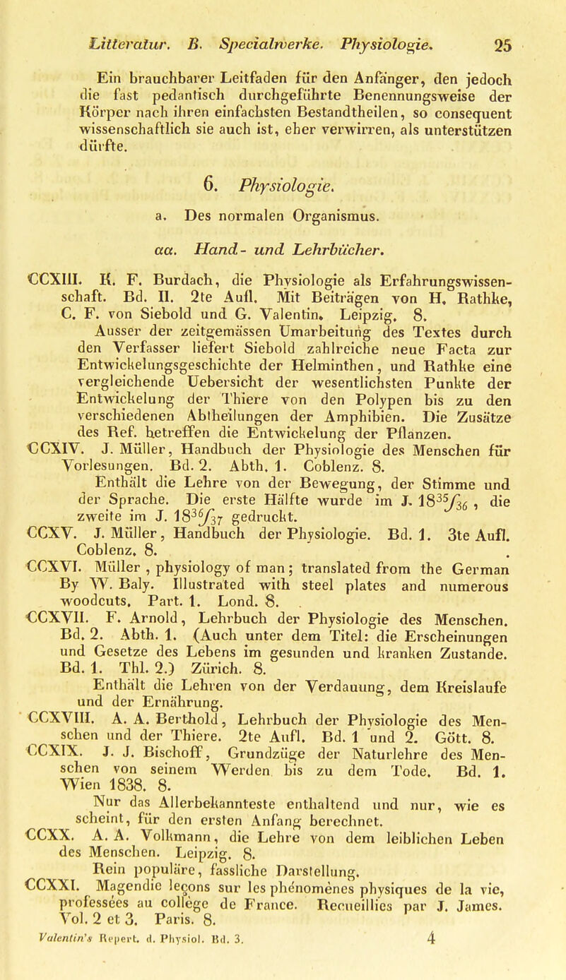 Ein brauchbarer Leitfaden für den Anfanger, den jedoch die fast pedantisch durchgeführte Benennungsweise der Körper nach ihren einfachsten Bestandtheilen, so consequent wissenschaftlich sie auch ist, eher verwirren, als unterstützen dürfte. 6. Physiologie. a. Des normalen Organismus. act. Hand- und Lehrbücher. CCXIII. K. F. Burdach, die Physiologie als Erfahrungswissen- schaft. Bd. II. 2te Aull. Mit Beiträgen von H, Rathke, C. F. von Siebold und G. Valentin, Leipzig, 8. Ausser der zeitgjemässen Umarbeitung des Textes durch den Verfasser liefert Siebold zahlreiche neue Facta zur Entwickeliingsgeschichte der Helminthen, und Rathke eine vergleichende üebersicht der wesentlichsten Punkte der Entwickelnng der Thiere von den Polypen bis zu den verschiedenen Abiheilungen der Amphibien. Die Zusätze des Ref. betreffen die Entwickelung der Pflanzen. €CXIV. J. Müller, Handbuch der Physiologie des Menschen für Vorlesungen. Bd. 2. Abth. 1. Coblenz. 8. Enthält die Lehre von der Bewegung, der Stimme und der Sprache. Die erste Hälfte wurde im J, IS^^g , die zweite im J. 18^^37 gedruckt. CCXV. J. Müller, Handbuch der Physiologie. Bd. 1. 3te Aufl. Coblenz. 8. CCXVI. Müller , physiology of man ; translated from the German By W. Baly. Illustraled with steel plates and numerous woodcuts, Part. 1. Lond. 8. CCXVII. F. Arnold, Lehrbuch der Physiologie des Menschen. Bd. 2. Abth. 1. (Auch unter dem Titel: die Erscheinungen und Gesetze des Lebens im gesunden und kranken Zustande. Bd. 1. Thl. 2.) Zürich. 8. Enthält die Lehren von der Verdauung, dem Kreislaufe und der Ernährung. CCXVIII. A. A. Berthold, Lehrbuch der Physiologie des Men- schen und der Thiere. 2te Aufl. Bd. 1 und 2. Gött. 8. CCXIX. J. J. Bischoff 5 Grundzüge der Naturlehre des Men- schen von seinem Werden bis zu dem Tode. Bd. 1. Wien 1838. 8. Nur das Allerbekannteste enthaltend und nur, wie es scheint, für den ersten Anfang berechnet. GCXX. A. Ä. Volkmann, die Lehre von dem leiblichen Leben des Menschen. Leipzig. 8. Rein populäre, fassliche Darstellung. CCXXI. Magendie lecons sur les phenomenes physiques de la vic, professees au College de France. Recueillies par J. James. Vol. 2 et 3. Paris. 8. Valentin's Ri-pei-t. d. Physiol. Bd. 3. 4