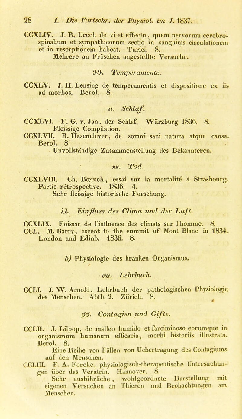 CCXLIV. J. R» Urech de vi et efFectu, quem nervorum cerebro- spinalium et sympathicorura Sectio in sanguinis circulationem et in resorptionem habeat. Turici. 8. Mehrere an Fröschen angestellte Versuche. d-d-. Temperamente. CCXLV. J. H. Lensing de temperamentis et dispositione ex üs ad morbos. Berol. 8. a. Schlaf. CCXLYI. F. G. V. Jan, der Schlaf. Würzburg 1836. 8. Fleissige Compilation. CCXLVII. R. Hasenclerer, de somni sani natura atque causa, Berol. 8. UnyoUständige Zusammenstellung des Bekannteren. XK. Tod. CCXLVIII. Ch, Boersch, essai sur la mortalite a Strasbourg. Partie re'trospective. 1836. 4. Sehr fleissige historische Forschung. XX. Einjluss des Clima und der Luft. CCXLIX. Foissac de l'influence des cliraats sur Thomme. 8. CCL. M.Barry, ascent to the summit of Mont Blanc in 1834. London and Edinb. 1836. 8. h) Physiologie des kranken Organismus. aa. Lehrbuch. CCLI. J. W. Arnold, Lehrbuch der pathologischen Physiologie des Menschen. Abth. 2. Zürich. 8. ^ ßß\ Contagien und Gifte. CCLII. J. Lilpop, de malleo humido et farciminoso eorumque in organismum humanum efficacia, raorbi historiis illustrata. Berol. 8. Eine Reihe von Fällen von Uebertragung des Contagiums auf den Menschen. CCLIII. F. A. Forcke, physiologisch-therapeutische Untersuchun- gen über das Veratrin. Hannover. 8. Sehr ausführliche , wohlgeordnete Darstellung mit eigenen Versuchen an Thicren und Beobachtungen am Menschen.