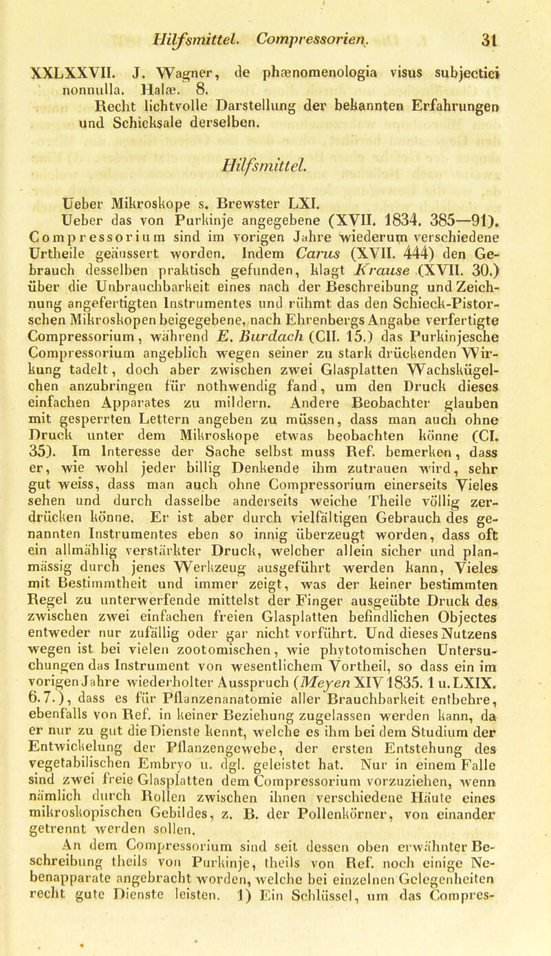 XXLXXVII. J. Wagner, de phaenomenologia visus subjectici nonnulla. Hai«. 8. Recht lichtvolle Darstellung der bekannten Erfahrungen und Schicksale derselben. Hilfsmittel. Üeber Mikroskope s. Brewster LXI. Ueber das von Purkinje angegebene (XVII. 1834. 385—91). Comp r essor iu m sind im vorigen Jahre wiederum verschiedene ürtheile geäussert worden. Indem Carus (XVII. 444) den Ge- brauch desselben praktisch gefunden, klagt üTmzise .(XVII. 30.) über die Unbrauchbarkeit eines nach der Beschreibung und Zeich- nung angefertigten Instrumentes und rühmt das den Schieck-Pistor- schen Mikroskopen beigegebene, nach Ehrenbergs Angabe verfertigte Compressorium, während E, Burdach (CIL 15.) das Purkinjesche Corapressorium angeblich wegen seiner zu stark drückenden Wii'- kung tadelt, doch aber zwischen zwei Glasplatten W^achskügel- chen anzubringen für nothwendig fand, um den Druck dieses einfachen Apparates zu mildern. Andere Beobachter glauben mit gesperrten Lettern angeben zu müssen, dass man auch ohne Druck unter dem Mikroskope etwas beobachten könne (CI. 35). Im Interesse der Sache selbst muss Ref. bemerken, dass er, wie wohl jeder billig Denkende ihm zutrauen wird, sehr gut weiss, dass man auch ohne Compressorium einerseits Vieles sehen und durch dasselbe anderseits weiche Theile völlig zer- drücken könne. Er ist aber durch vielfältigen Gebrauch des ge- nannten Instrumentes eben so innig überzeugt worden, dass oft ein allmählig verstärkter Druck, welcher allein sicher und plan- mässig durch jenes Werkzeug ausgeführt werden kann, Vieles mit Bestimmtheit und immer zeigt, was der keiner bestimmten Regel zu unterwerfende mittelst der Finger ausgeübte Druck des zwischen zwei einfachen freien Glasplatten befindlichen Objectes entweder nur zufällig oder gar nicht vorführt. Und dieses Nutzens wegen ist bei vielen zootomischen, wie phytotomischen Untersu- chungen das Instrument von wesentlichem Vortheil, so dass ein im vorigen Jahre wiederholter Ausspruch (Meje« XIV1835.1 u.LXIX, 6.7.), dass es für Pflanzenanatomie aller Brauchbarkeit entbehre, ebenfalls von Ref in keiner Beziehung zugelassen werden kann, da er nur zu gut die Dienste kennt, welche es ihm bei dem Studium der Entwickelung der Pllanzengewebe, der ersten Entstehung des vegetabilischen Embi-yo u. dgl. geleistet hat. Nur in einem Falle sind zwei freie Glasplatten dem Compressorium vorzuziehen, wenn nämlich durch Rollen zwischen ihnen verschiedene Häute eines mikroskopischen Gebildes, z. B. der Pollenkörner, von einander getrennt werden sollen. An dem Compressorium sind seil dessen oben erwähnter Be- schreibung theils von Purkinje, theils von Ref. noch einige Ne- benapparate angebracht worden, welche bei einzelnen Gelegenheiten recht gute Dienste leisten. 1) Ein Schlüssel, um das Compres-