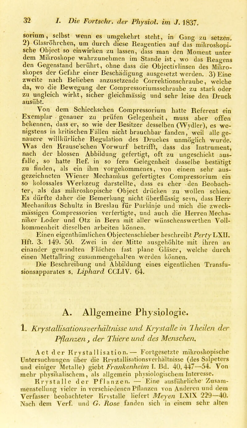 sorium, selbst wenn es umgekehrt steht, in Gang zu setzen. 2) Glasröhrchen, um durch diese Reagentien auf das raihroshopi- sche Object so einwirken zu lassen, dass man den Moment unter dem Mikroskope wahrzunehmen im Stande ist, wo das Reagens den Gegenstand berührt, ohne dass die Objectivlinsen des Mikro- skopes der Gefahr einer Beschädigung ausgesetzt werden. 3) Eine zweite nach Belieben anzusetzende Correktionschraube, welche da, wo die Bewegung der Compressoriumsschraube zu stark oder zu ungleich wirkt, sicher gleichmässig und sehr leise den Druck ausübt. Von dem Schieckschen Compressoi-iura hatte Referent ein Exemplar . genauer zu_ prüfen Gelegenheit, muss aber offen bekennen, dass er, so wie der Besitzer desselben (Wydier), es we- nigstens in kritischen Fällen nicht brauchbar fanden, weil alle ge- nauere willkürliche Regulation des Druckes unmöglich wurde. Was den Krause'schen Vorwurf betrifft, dass das Instrument, nach der blossen Abbildung gefertigt, oft zu ungeschickt aus- falle, so hatte Ref. in so fern Gelegenheit dasselbe bestätigt zu finden, als ein ihm vorgekommenes, von einem sehr aus- gezeichneten Wiener Mechanikus gefertigtes Compressorium ein so kolossales Werkzeug darstellte, dass es eher den Beobach- ter, als das mikroskopische Object drücken zu wollen schien. Es dürfte daher die Bemerkung nicht überflüssig seyn, dass Herr Mechanikus Schultz in Breslau für Purkinje und mich die zweck- mässigen Compressorien verfertigte, und auch die Herren Mecha- niker Loder und Otz in Bern mit aller wünschenswerthen Voll- kommenheit dieselben arbeiten können. Einen eigenthümlichen Objectenschieber beschreibt PertyLiXU. Hft. 3. 149. 50. Zwei in der Mitte ausgehöhlte mit ihren an einander gewandten Flächen fast plane Gläser, welche durch einen Mettallring zusammengehallen werden können. Die Beschreibung und Abbildung eines eigentlichen Transfu- sionsapparates s, Liphaj'd CCLIV. 64. A. Allgemeine Plij siplogie. 1. Krystallisationsverliältnisse und Krf stalle in Iheilen der Pßanzen , der Thiere und des MenscJien, Act der Krystallisation.— Fortgesetzte mikroskopische Untersuchungen über die Krystallisationsverhältnisse (des Salpeters und einiger Metalle) ^icht Fvatikenheim \. BA. 40.447—54. Von mehr physikalischem, als allgemein physiologischem Interesse. Krystalle der Pflanzen. — Eine ausführliche Zusam- menstellung vieler in vcrschieilenen Pflanzen von Anderen und dem Verfasser beobachteter Krystalle liefert Heyen LXIX 229—40. Nach dem Verf. und G. Rose fanden sich in einem sehr alten