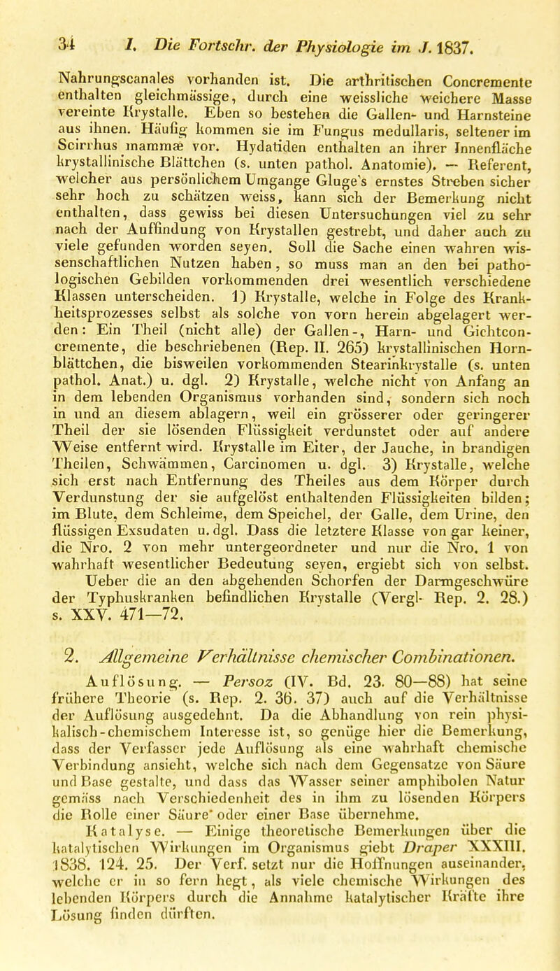 Nahrung^scanales vorhanden ist. Die arthrilischen Concremente enthalten gleiehmässige, durch eine weissliche M'eichere Masse vereinte Krystalle. Eben so bestehen die Gallen- und Harnsteine aus ihnen. Häufig; kommen sie im Fungjus meduUaris, seltener im Scirrhus maramae vor. Hydaliden enthalten an ihrer Innenfläche hrystallinische Blättchen (s. unten pathol. Anatomie). — Referent, welcher aus persönlichem Umgange Gluge's ernstes Streben sicher sehr hoch zu schätzen weiss, kann sich der Bemerkung nicht enthalten, dass gewiss bei diesen Untersuchungen viel zu sehr nach der Auffindung von Krystallen gestrebt, und daher auch zu viele gefunden worden seyen. Soll die Sache einen wahren wis- senschaftlichen Nutzen haben, so muss man an den bei patho- logischen Gebilden vorkommenden drei wesentlich verschiedene Klassen unterscheiden. 1) Krystalle, welche in Folge des Krank- heitsprozesses selbst als solche von vorn herein abgelagert wer- den: Ein Theil (nicht alle) der Gallen-, Harn- und Gichtcon- cremente, die beschriebenen (Rep. II. 265) krvstallinischen Horn- blättchen, die bisweilen vorkommenden Stearinkrystalle (s, unten pathol. Anat.) u. dgl. 2) Krystalle, welche nicht von Anfang an in dem lebenden Organismus vorhanden sind, sondern sich noch in und an diesem ablagern, weil ein grösserer oder geringerer Theil der sie lösenden Flüssigkeit verdunstet oder auf andere Weise entfernt wird. Krystalle im Eiter, der Jauche, in brandigen Theilen, Schwammen, Carcinomen u. dgl. 3) Krystalle, welche sich erst nach Entfernung des Theil es aus dem Körper durch Verdunstung der sie aufgelöst enthaltenden Flüssigkeiten bilden; im Blute, dem Schleime, dem Speichel, der Galle, dem Urine, den flüssigen Exsudaten u. dgl. Dass die letztere Klasse von gar keiner, die Nro. 2 von mehr untergeordneter und nur die Nro. 1 von wahrhaft wesentlicher Bedeutung seyen, ergiebt sich von selbst. Ueber die an den abgehenden Schorfen der Dantngeschwüre der Typhuskranken befindlichen Krystalle (Vergl- Rep. 2. 28.) s. XXV. 471—72. 2. Allgemeine Verhältnisse chemischer Comhinationen. Auflösung. — Fersoz (IV. Bd. 23. 80—88) hat seine frühere Theorie (s. Rep. 2. 36. 37) auch auf die Verhältnisse der Auflösung ausgedehnt. Da die Abhandlung von rein physi- kalisch-chemischem Interesse ist, so genüge hier die Bemerkung, dass der Verfasser jede Auflösung als eine wahrhaft chemische Verbindung ansieht, welche sich nach dem Gegensatze von Säure und Base gestalte, und dass das Wasser seiner amphibolen Natur gemäss nach Verschiedenheit des in ihm zu lösenden Körpers die Rolle einer Säure' oder einer Base übernehme. Katalyse. — Einige theoretische Bemerkungen über die katalytischen Wirkungen im Organismus giebt Draper XXXIII. :l838. 124. 25. Der Verf. setzt nur die HolTnungen auseinander, welche er in so fern hegt, als viele chemische Wirkungen des lebenden Körpers durch die Annahme kalalylischcr Kräfte ihre Lösung finden dürften.