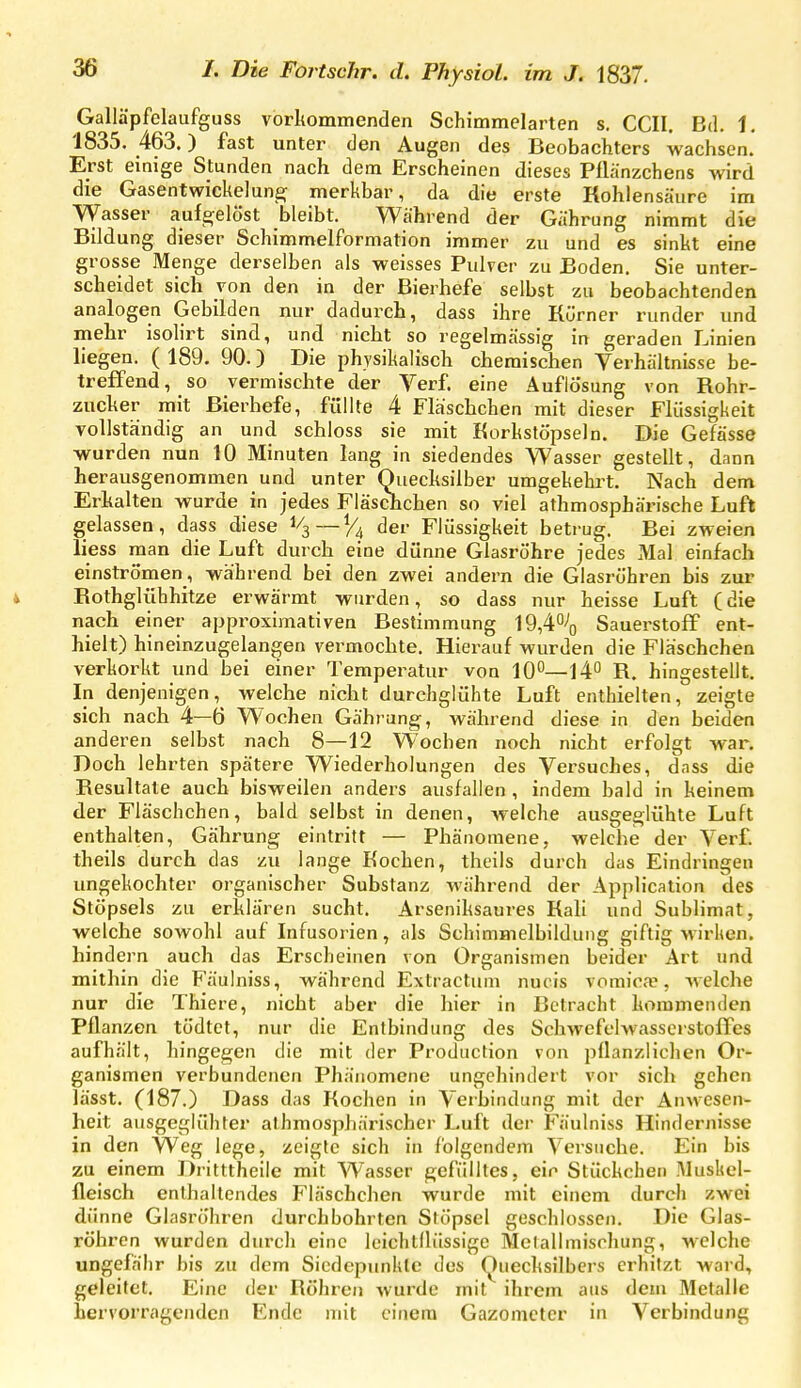 Galläpfclaufguss vorkommenden Schimmelarten s. CCII. Bd. 1. 1835. 463.) fast unter den Augen des Beobachters wachsen. Erst einige Stunden nach dem Erscheinen dieses Püänzchens wird die Gasentwickelun^ merkbar, da die erste Kohlensäure im Wasser aufgelöst bleibt. Während der Gährung nimmt die Bildung dieser Schimmelformation immer zu und es sinkt eine grosse Menge derselben als weisses Pulver zu Boden. Sie unter- scheidet sich von den in der Bierhefe selbst zu beobachtenden analogen Gebilden nur dadurch, dass ihre Rürner runder und mehr isolirt sind, und nicbt so regelmässig in geraden Linien liegen. ( 189. 90.) Die physikalisch chemischen Verhältnisse be- treffend, so vermischte der Verf. eine Auflösung von Rohr- zucker mit Bierhefe, füllte 4 Fläscbchen mit dieser Flüssigkeit vollständig an und schloss sie mit Korkstöpseln. Die Gefässe wurden nun 10 Minuten lang in siedendes Wasser gestellt, dann herausgenommen und unter Quecksilber umgekelu^t. Nach dem Erkalten wurde in jedes FläscKcben so viel athmosphärische Luft gelassen, dass diese 1/3—^4 der Flüssigkeit betrug. Bei zweien liess man die Luft durch eine dünne Glasröhre jedes Mal einfach einströmen, während bei den zwei andern die Glasrühren bis zur i Bothglühhitze erwärmt wurden, so dass nur heisse Luft (die nach einer approximativen Bestimmung 19,4% Sauerstoff ent- hielt) hineinzugelangen vermochte. Hierauf wurden die Fläscbchen verkorkt und bei einer Temperatur von 10°—14° R. hingestellt. In denjenigen, welche nicht durchglühte Luft enthielten, zeigte sich nach 4—ö Wochen Gährang, während diese in den beiden anderen selbst nach 8—12 Wochen noch nicht erfolgt war. Doch lehrten spätere Wiederholungen des Versuches, dass die Resultate auch bisweilen anders ausfallen , indem bald in keinem der Fläscbchen, bald selbst in denen, welche ausgeglühte Luft enthalten, Gährung eintritt — Phänomene, welche der Verf. theils durch das zu lange Kochen, theils durch das Eindringen ungekochter organischer Substanz während der Application des Stöpsels zu erklären sucht. Arseniksaures Kali und Sublimat, welche sowohl auf Infusorien, als Schimmelbilduiig giftig wirken, hindern auch das Erscheinen von Organismen beider Art und mithin die Fäulniss, während Extractum nuiis vomica?, welche nur die Thiere, nicht aber die hier in Betracht kommenden Pflanzen tödtet, nur die Entbindung des Schwcfelwasscrstolfes aufhält, hingegen die mit der Produclion von pflanzlichen Or- ganismen verbundenen Phänomene ungehindert vor sich gehen lässt. (187.) Dass das Kochen in Verbindung mit der Anwesen- heit ausgeglühter alhmosphärischer Luft dei- Fäulniss Hindernisse in den Weg lege, zeigte sich in folgendem Versuche. Ein bis zu einem Dritttheile mit Wasser gefülltes, ein Stückchen !\Iusl<el- fleisch enthaltendes Fläscbchen wurde mit einem durch zwei dünne Glasröhren durchbohrten Stöpsel geschlossen. Die Glas- röhren wurden durch eine Icichtllüssige Metallmischung, welche ungefähr bis zu dem Siedepunkte des (Quecksilbers erhitzt ward, geleitet. Eine der Röhren wurde mit ihrem aus dem Metalle hervorragenden Ende mit einem Gazometer in Verbindung