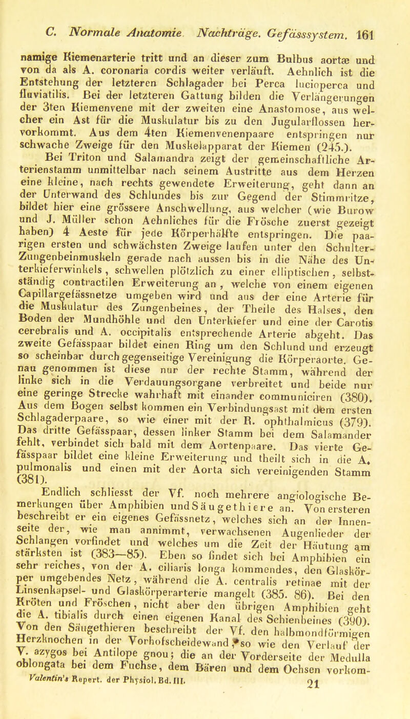 namige Kiemenarterie tritt und an dieser zum Bulbus aortie und von da als A. coronaria cordis weiter verläuft. Aehnlich ist die Entstehung der letzteren Schlagader bei Perca lucinperca und flaviatilis. Bei der letzteren Gattung bilden die Verlangerungen der 3ten Kiemenvene mit der zweiten eine Anastomose, aus wel- cher ein Ast für die Muskulatur bis zu den Jugularflossen her- vorkommt. Aus dem 4ten Kiemenvenenpaare entspringen nur schwache Zweige für den Muskelapparat der Kiemen (245.). Bei Triton und Salaniandra zeigt der gemeinschafiliche Ar- terienstamm unmittelbar nach seinem Austritte aus dem Herzen eine kleine, nach rechts gewendete Erweiterung, geht dann an der ünterwand des Schlundes bis zur Gegend der Stimmritze, bildet hier eine grössere Anschwellune;, aus welcher (wie Burow und J. Müller schon Aehnliches für die Frösche zuerst ^ezeio't haben) 4 Aeste für jede Körperhäk'te entspringen. Die paa- rigen ersten und schwächsten Zweige laufen unter den Schulter- Zungenbeinmuskeln gerade nach aussen bis in die Nähe des Un- terkieferwinkels , schwellen plötzlich zu einer elliptischen, selbst- ständig contractilen Erweiterung an , welche von einem eigenen Capillargefässnetze umgeben wird und aus der eine Arterie für die Muskulatur des Zungenbeines, der Theile des Halses, den Boden der Mundhöhle und den Unterkiefer und eine der Carotis cerebralis und A. occipitalis entsprechende Arterie abgeht. Das zweite Gefa'sspaar bildet einen Ring um den Schlund und erzeugt so scheinbar durch gegenseitige Vereinigung die Körperaorte, Ge- nau genommen ist diese nur der rechte Stamm, während der linke sich in die Verdauungsorgane verbreitet und beide nur eine geringe Strecke wahrhaft mit einander communiciren (380), Aus dem Bogen selbst kommen ein Verbindungsast mit dfem ersten Schlagaderpaare, so wie einer mit der R. ophthalmicus (379). Das dritte Gefässpaar, dessen linker Stamm bei dem Salamander fehlt, verbmdet sich bald mit dem Aortenpaare, Das vierte Ge- fässpaar bildet eine kleine Erweiterung und theilt sich in die A. pulmonalis und einen mit der Aorta sich vereinigenden Stamm (381). Endlich schliesst der Vf. noch mehrere angiologische Be- merkungen über Amphibien undSäu gethier e an. Von ersteren beschreibt er ein eigenes Gefässnetz, welches sich an der Innen- seite der, wie man annimmt, verwachsenen Augenlieder der Sch angen vorfindet und welches um die Zeit der Häutung am stärksten ist (383-85). Eben so findet sich bei Amphibien ein sehr reiches, von der A. ciliaris longa kommendes, den Glaskör- per umgebendes Netz , während die A. centralis retinae mit der Linsenkapsel- und Glaskörperarterie mangelt (385. 86) Bei den Kröten und Fröschen, nicht aber den übrigen Amphibien geht die A tibialis durch einen eigenen Kanal des Schienbeines (390). Von den Säugeth.eren beschreibt der Vf. den halbmondlörmiVen Herzknochen ,n der Vorhofscheidewand ,»so wie den Verlauf der V. azygos bei Antilope gnou; die an der Vorderseite der Medulla oblongata bei dem Fuchse, dem Bären und dem Ochsen vorkom- Valentin'i Repert. der Physiol. Bd. III. 21