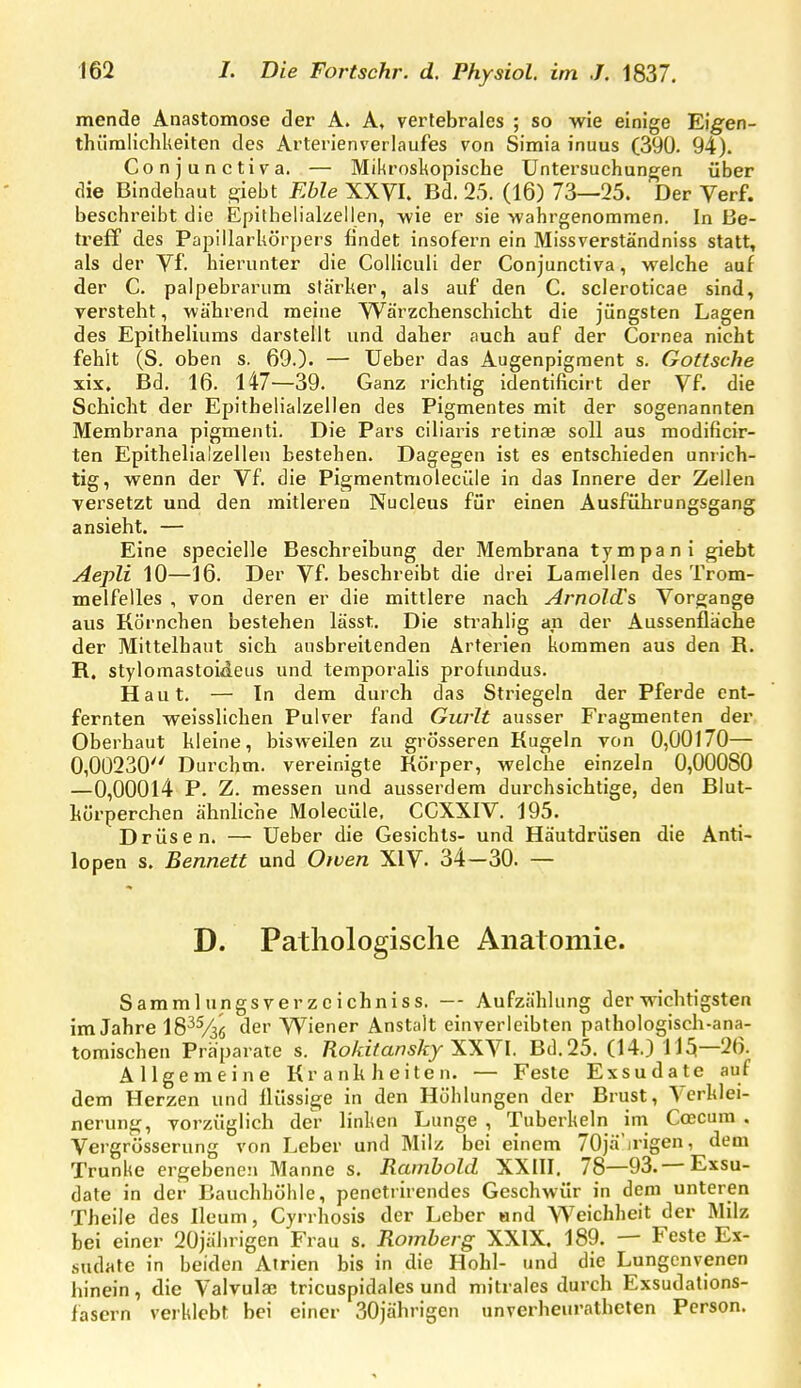 mende Anastomose der A. A, vertebrales ; so wie einige Eig'en- thümlichkeiten des Arterienverlaufes von Simia inuus (390. 94). Conjunctiva. — Mikrosltopische Untersuchungen über die Bindehaut giebt FMe XXVI. Bd. 25. (16) 73—25. Der Verf. beschreibt die Epithelialzellen, wie er sie wahrgenommen. In Be- treff des Papillarkörpers findet insofern ein Missverständniss statt» als der Vf. hierunter die Coliicuii der Conjunctiva, welche auf der C. palpebrarum stärker, als auf den C. scleroticae sind, versteht, während meine Wärzchenschiebt die jüngsten Lagen des Epitheliums darstellt und daher auch auf der Cornea nicht fehlt (S. oben s. 69.). — Ueber das Augenpigment s. Gotische xix, Bd. 16. 147—39. Ganz richtig identificirt der Vf. die Schicht der Epithelialzellen des Pigmentes mit der sogenannten Membrana pigmenti. Die Pars ciliaris retinas soll aus modificir- ten Epithelialzellen bestehen. Dagegen ist es entschieden unrich- tig, wenn der Vf. die Pigmentmolecüie in das Innere der Zellen versetzt und den mitleren Nucleus für einen Ausführungsgang ansieht. — Eine specielle Beschreibung der Membrana tympani giebt Aepli 10—16. Der Vf. beschreibt die drei Lamellen des Trom- melfelles , von deren er die mittlere nach Arnolcüs Vorgange aus Körnchen bestehen lässt. Die sti'ahlig an der Aussenfläche der Mittelhaut sich ausbreitenden Arterien kommen aus den R. R. stylomastoideus und temporalis profundus. Haut. — In dem durch das Striegeln der Pferde ent- fernten weisslichen Pulver fand Gurlt ausser Fragmenten der Oberhaut kleine, bisweilen zu grösseren Kugeln von 0,00170— 0,00230 Durchm. vereinigte Körper, welche einzeln 0,00080 —0,00014 P. Z. messen und ausserdem durchsichtige, den Blut- körperchen ähnliche Molecüle. CCXXIV. 195. Drüsen. — Ueber die Gesichts- und Häutdrüsen die Anti- lopen s. Bennett und Owen XIV. 34—30. — D. Pathologische Anatomie. Sammlungsverzeichniss. — Aufzählung der wichtigsten im Jahre 18^^36 der Wiener Anstalt einverleibten pathologisch-ana- tomischen Präparate s. Rokitansky TT\n. Bd. 25. (14.) 1J5—26. Allgemeine Krankheiten. — Feste Exsudate auf dem Herzen und flüssige in den Höhlungen der Brust, Verklei- nerung, vorzüglich der linken Lunge , Tuberkeln ini Coecum , Vergrösserung von Leber und Milz bei einem 70jä'irigen, dem Trünke ergebenen Manne s. Ramhold XXIII. 78—93.— Exsu- date in der Bauchhöhle, penetrirendes Geschwür in dem unteren Theile des Ileum, Cyrrhosis der Leber nnd Weichheit der Milz bei einer 20jälirigen Frau s. Romherg XXIX. 189. — Feste Ex- sudate in beiden Atrien bis in die Hohl- und die Lungenvenen hinein, die Valvulae tricuspidales und mitrales durch Exsudalions- fasern verklebt bei einer 30jährigen unverheuratheten Person.