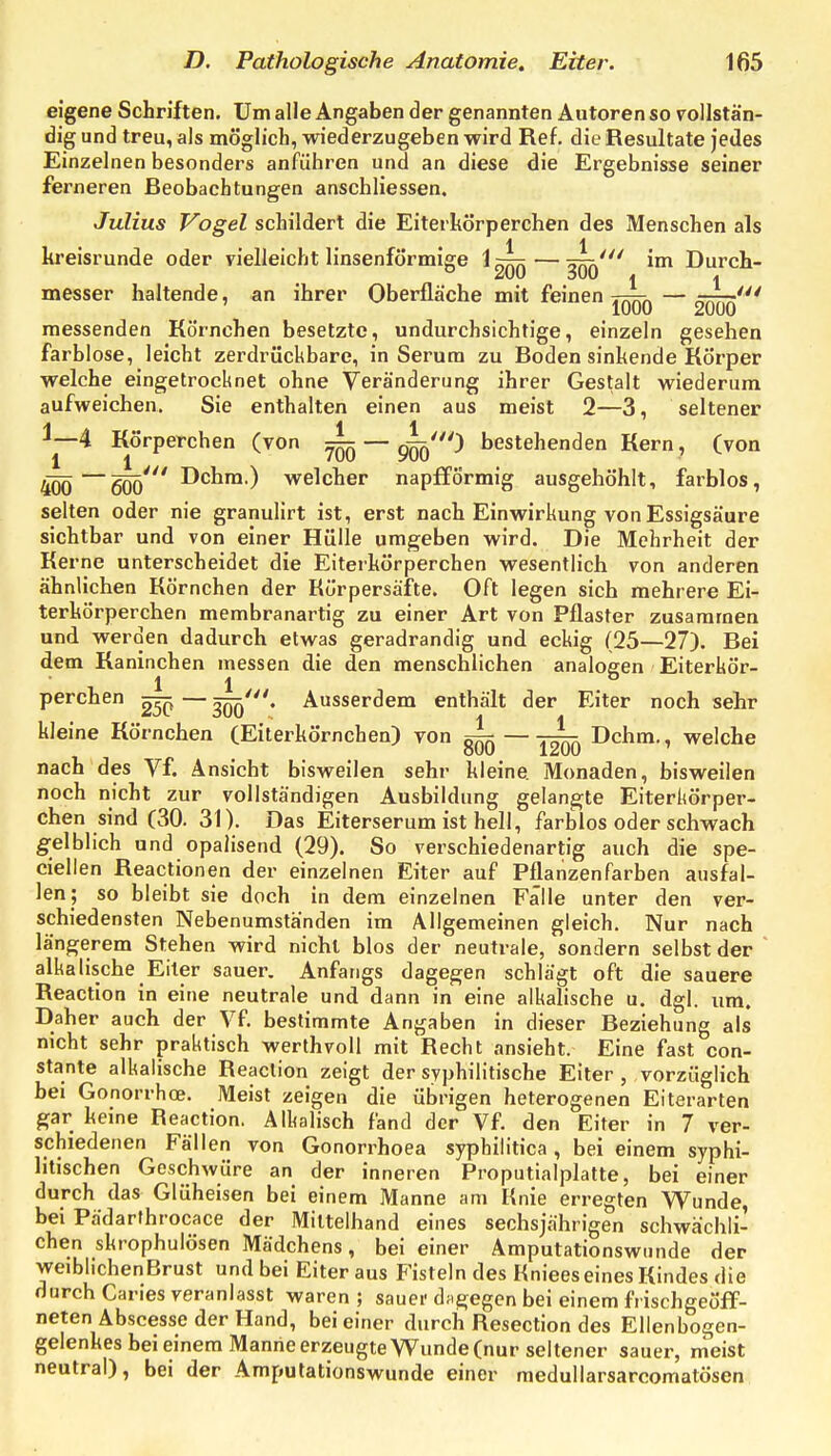 eigene Schriften, Um alle Angaben der genannten Autoren so rollstän- dig und treu, als möglich, wiederzugeben wird Ref. die Resultate Jedes Einzelnen besonders anführen und an diese die Ergebnisse seiner ferneren Beobachtungen anschliessen. Julius Vogel schildert die Eiterkörperchen des Menschen als 1 1 kreisrunde oder vielleicht linsenförmige 1 ^r^rx — Durch- messer haltende, an ihrer Oberfläche mit feinen rT^^ — 1000 2000 messenden Körnchen besetzte, undurchsichtige, einzeln gesehen farbl ose, leicht zerdrückbare, in Serum zu Boden sinkende Körper welche eingetrocknet ohne Veränderung ihrer Gestalt wiederum aufweichen. Sie enthalten einen aus meist 2—3, seltener ^—4 Körperchen (von ^ — ^Jq') bestehenden Kern, (von 4ÖÖ—6Öö' ^'^^^■^ welcher napfförmig ausgehöhlt, farblos, selten oder nie granulirt ist, erst nach Einwirkung von Essigsäure sichtbar und von einer Hülle umgeben wird. Die Mehrheit der Kerne unterscheidet die Eiterkörperchen wesentlich von anderen ähnlichen Körnchen der Rörpersäfte. Oft legen sich mehrere Ei- terkörperchen membranartig zu einer Art von Pflaster zusammen und werden dadurch etwas geradrandig und eckig (25—27). Bei dem Kaninchen messen die den menschlichen analogen Eiterkör- perchen ^ — 3Öö'* Ausserdem enthält der Eiter noch sehr kleine Körnchen (Eiterkörnchen) von ~—Dchm., welche nach des Vf. Ansicht bisweilen sehr kleine Monaden, bisweilen noch nicht zur vollständigen Ausbildung gelangte Eiterkörper- chen sind (30. 31). Das Eiterserum ist hell, farblos oder schwach g-elblich und opalisend (29). So verschiedenartig auch die spe- ciellen Reactionen der einzelnen Eiter auf Pflanzenfarben ausfal- len; so bleibt sie doch in dem einzelnen Fälle unter den ver- schiedensten Nebenumständen im Allgemeinen gleich. Nur nach längerem Stehen wird nicht blos der neutrale, sondern selbst der alkalische Eiter sauer. Anfangs dagegen schlägt oft die sauere Reaction in eine neutrale und dann in eine alkalische u. dgl. um. Daher auch der Vf. bestimmte Angaben in dieser Beziehung als nicht sehr praktisch werlhvoll mit Recht ansieht. Eine fast con- stante alkalische Reaction zeigt der syphilitische Eiter , vorzüglich bei Gonorrhoe. Meist zeigen die übrigen heterogenen Eiterarien gar keine Reaction. Alkalisch fand der Vf den Eiter in 7 ver- schiedenen Fällen von Gonorrhoea syphilitica, bei einem syphi- litischen Geschwüre an der inneren Proputialplatte, bei einer durch das Glüheisen bei einem Manne am Knie erregten Wunde, bei Pädarthrocace der Mittelhand eines sechsjährigen schwächli- chen skrophulösen Mädchens, bei einer Amputationswunde der weiblichenBrust und bei Eiter aus Fisteln des Kniees eines Kindes die durch Caries veranlasst waren ; sauer dagegen bei einem frischgeöif- neten Abscesse der Hand, bei einer durch Resection des Ellenbogen- gelenkes bei einem Manne erzeugte Wunde (nur seltener sauer, meist neutral), bei der Amputationswunde einer raedullarsarcomatösen