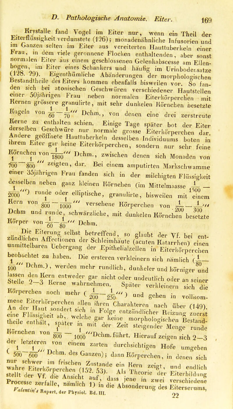 Krystalle fand Vogel im Eiter nur, wenn ein Theil der Eiterflussi£;lteit verdunstete (126); monadenähnliche Infusorien und im Ganzen selten ira Eiter aus vereiterten Hauttuberlieln einer Frau, in dem viele geronnene Flocken enthaltenden, aber sonst normalen Eiter aus einem geschlossenen Gelenkabscesse am Ellen- Äom™ Tf' Schankers und häufig im ürinboder.satze üi». 29). Eisenthumhche Abänderungen der morphologischen Bestandtheile^ des Eiters kommen ebenfalls bisweilen vor. So fan- den sich bei atonischen Geschwüren verschiedener Hautstellen einer 50jäl.rigen Frau neben normalen Eilerkörperchen mit Kernen grössere granulirte, mit sehr dunkelen Körnchen besetzte Kugeln von^^--' Dehrn., von denen eine drei zerstreute dersefhen cTY'--'' ^'.'S' 'P^'^' bot der Eiter derselben Geschwüre nur normale grosse Eiterkörperchen dar Andere geofTnete HautU.berkeln desselben Individuums boten in Ihrem Euer gar keine Eiterkörperchen, sondern nur sehr feine Körnchen von Dehrn., zwischen denen sich Monaden von 7ÖÖ~8Öö' zeigten, dar. Bei einem amputirten Markschwamme einer 35jährigen Frau fanden sich in der milchigten Flüssigkeit desselben neben ganz kleinen Körnehen (im Mittelmaasse -L _ 2ööö0 runde oder elliptische, granulirte, bisweilen mil^dnem Kern vong^ ——versehene Körperchen von -i L'// Dchm und runde schwärzliche, mit dunkelen Körnchr bedeute Körper von -qq-^''' Dehrn. aV'I ^^''/^S. selbst betreffend, so glaubt der Vf. bei ent- zündlichen Affectionen der Schleimhäute (Acuten Katarrhen) einen unmittelbaren Uebergang der Epithelialzellen in Eiterkö'percbe; beobachtet zu haben. Die ersteren verkleinern sich nämlich (1- löö' Dchm.), werden mehr rundlich, dunkeler und körniger^Id slT o' entweder gar nicht oder undeutlich oder an seiner Stelle 2-3 Kerne wahrnehmen Später verkleinern eh die Korperchen noch mehr ( ^-^-l-^...) gehen in vollKom- Kornchen von - j^-'Dchm. führt. Hieraufzeigen sich 2-3 der^Ietzteren von einem zarten durchsichtigen Hofe umgeben 500-6ÖÖ D*^bm. des Ganzen); dann Körperchen, in denen sich stellt der vTS S '?Vj'^dasf iene 7^ Eiterbildung Processe zerfalle nämlich 11 Vn ^ a u^ j ''^^ verschiedene ralent^v,n ^ Absonderung des Eiterserums, yalenttn s Repert. der Physiol. Bd. III. 22