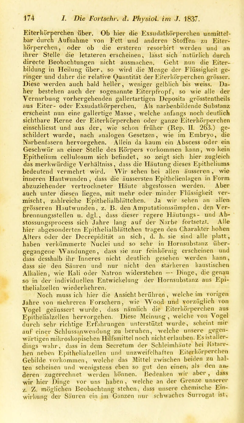 Eiterkürperchen über. Ob hier die Exsuttatkörperchen unrnitteN bar durch Aufnahme von Fett und anderen Stoffen zu Eiter- hörperchen, oder ob die ersteren resorbirt werden und an ihrer Stelle die letzteren erscheinen, lasst sich natürlich durch directe Beobachtungen nicht ausmachen. Geht nun die Eiter- bildung in Heilung über, so wird die Menge der Flüssigheit ge- ringer und daher die relative Quantität der Eiterkürperchen grösser. Diese werden auch bald heller, weniger gelblich bis weiss. Da- her bestehen auch der sogenannte Eiterpfropf, so wie alle der Vernarbung vorhergehenden gallertartigen Deposita ^rösstentheils aus Eiter- oder Exsudatkörperchen, Als narbenbildende Substanz erscheint nun eine gallertige Masse, welche anfangs noch deutlick sichtbare Kerne der Eiterkörperchen oder ganze Eiterkürperchen einschliesst und aus der, wie schon früher (Rep. II. 263.) ge- schildert wurde, nach analogen Gesetzen, wie im Embryo, die Narbenfasern hervorgehen. Allein da kaum ein Abscess oder ein Geschwür an einer Stelle des Körpers vorkommen kann, wo kein Epithelium cellulosum sich befindet, so zeigt sich hier zugleich das merkwürdige Verhältniss, dass die Häutung dieses Epitheliums bedeutend vermehrt wird. Wir sehen bei allen äusseren, wie inneren Hautwunden , dass die äussersten Epithelienlagen in Form abzuziehender vertrockneter Häute abgestossen werden. Aber auch unter diesen liegen, mit mehr oder minder Flüssigkeit ver- mischt, zahlreiche Epithelialblättchen, Ja wir sehen an allen grösseren Hautwunden, z. B. den Amputationssümpfen, den Ver- brennungsstellen u. dgl., dass dieser regere Häutungs- und Ab- stossungsprocess sich Jahre lang auf der Narbe fortsetzt. Alle hier abgesonderten Epithelialblättchen tragen den Charakter hohen Alters oder der Decrepiditä* an sich, d. h. sie sind alle platt, haben verkümmerte Nuclei und so sehr in Hornsubstanz über- gegangene VS^andungen, dass sie nur feinkörnig erscheinen und dass desshalb ihr Inneres nicht deutlich gesehen werden kann, dass sie den Säuren und nur nicht den stärkeren kaustischen Alkalien, wie Kall oder Natron widerstehen — Dinge, die genau so in der individuellen Entwickelung der Hornsubstanz aus Epi- thelialzellen wiederkehren. Noch muss ich hier die Ansicht berühren, welche im vorigen Jahre von mehreren Forschern, wie Wood und vorzüglich von Vogel geäussert wurde, dass nämlich die Eiterkürperchen aus Epithelialzellen hervorgehen. Diese Meinung, -w-elche von Vogel durch sehr richtige Erfahrungen unterstützt wurde, scheint mir auf einer Schlussanwendung zu beruhen, welche unsere gegen- wärtigen mikroskopischen Hilfsmittel noch nicht erlauben. Esistaller- dings wahr, dass in dem Secretum der Schleimhäute hei l{atarr- hen neben Epithelialzellen und unzweifelhaften Eilerkörperchen Gebilde vorkommen, welche das Mittel zwischen beiden zu hal- ten scheinen und wenigstens eben so gut den einen, als den ait- deren zugerechnet werden können. Bedenken Avir aber , dass wir hier Dinge vor uns haben, welche an der Grenze unserer z. Z. möglichen Beobachtung stehen, dass unsere chemische Ein- wirkung der Säuren ein im Ganzen nur schMachcs Surrogat ist,