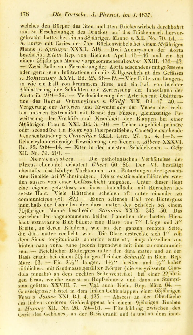 welches den Körper des 3tcn und 4ten Rückenwirbels durchbohrt lind so Erscheinungen des Driicl^es auf das Rüclicnraark hervor- gebracht hatte, bei einem 38jahrigen Manne s. XII. No. 70. (j4, — A. aortcG mit Caiies des 7ten Rückenwirbels bei einem 55jährigen Manne s. Springer XXXIl. 518. — Drei Aneurysmen der Aorta besehreibt Klein Rep. \on Kleinert April 16—46 und ein bei einem 59jährigcn Manne vorgekommenes JJö?cÄ:e;' XXIII. 136—42. — Zwei Eälle von Zerreissung der Aorta adscendens mit grösseren oder geringeren Infiltrationen in die Zellgewebehaut des Gefässes s. Rokitansky XXVI. Rd. 25. 26—32. —Vier Fälle von Längen-, so wie ein Fall von krummem Risse und ein Fall von leichter Abblätterung der Schichten und Zerreissung der Inneniagen der Aorta ib. 219—29. — Verknöcherung der Arterien mit Obhttera- tion des Ductus Wirsungianus s. WöLff XIX. Rd. 17—40.— Vengerung der Arterien und Erweiterung der Venen der rech- ten unteren Extremität mit Rrand des F'usses, gleichzeitige Fir- weiterung der Vorhöle und Krankheit der Klappen bei einer 50jährigen Frau s. XXI. Bd. 3. 404 — lieber ang;eblich primäre oder secutidäi e (in Folge von Puerperalfieber, Cancer) entstehende Venenentzündung s. Craüei/iier CXLI. Livr. 27. pl. 4. 1—6. — Ueber cjlinderlörmige Erweiterung der Venen s. Alhers XXX.VI. Bd. 25. 209—14 — Eiter in den meisten Schädelvenen s. Gely XII. Nr. 79. 201. — Nervensystem. - Die pathologischen Verhältnisse der Plexus choroidei erläutert Ghert 60—86. Der Vf. bestätigt ebenfalls das häufige Vorkommen von Entartungen der genann- sten Gebilde bei Wahnsinnigen. Die so existirenden Blätlchen wer- den aussen von einer Gefässschicht umgeben. Unter dieser liegt eine eigene gefässlose, an ihrer Innenfläche mit Körnchen be- setzte Haut. Viele Blättchen scheinen oft unter einander zu communiciren (81. 82.) — Einen seltenen Fall von Bluterguss innerhalb der Lamellen der dura raater des Schädels bei einem 70jährigen Manne beschreibt Stannius XXIX. 345—50. Das zwischen den angenommenen beiden Lamellen der harten Hirn- haut extravasirte Blut bildete eine Blase von 7 Länge und 3 Breite, an deren Rändern, wie an der ganzen rechten Seite, die dura mater verdickt war. Die RIase erstreckte sich \ von dem Sinus longitudinalis siiperior entfernt , längs desselben von hinten nach vorn, ohne jedoch irgendwie mit ihm zu communici- ren. — Reichlicher filulerguss unter der dura raater und an der Rasis cranii bei einem 50jälirigcn Trinker Schmidt in Klein Rep. März. 63. — Ein 'IV2 langer, H/4 breiter und Vt hoher röthlicher, mit Sandmasse gefüllter Köi-per (die vergrösserte Glan- dula pinealis) an dem rechten Seilciiventrikel bei einer 22jähri- gen Frau, welche zuerst an Kopfschmerz und dann an Stumpf- •sinn gelitten XXVIII. 7. — Vgl. auch Klein, Rep. März. 64. — Gänseeigrosse Fistel in dem linken Gehirnlappen einer 63jährigen Frau James XXI. Bd. 4. 125. — Abscess an der Oberfläche des linken vorderen Gehirnlappens bei einem 9jährigen Knaben s. Jlanney XII. Nr. 26. 59—61. — Eiterbildung zwischen den Gyris des Gelrrnes. an der Basis cranii und in und an dem innc-