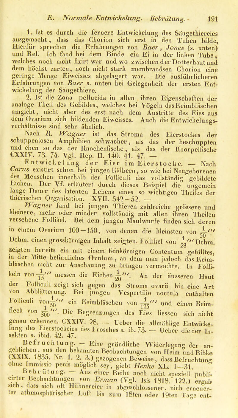 1. Ist es durch die fernere Entwickelung des Säugethiereies ausgemacht, dass das Chorion sich erst in den Tuben bilde, Hierfür sprechen die Erfahrungen von Baer, Jones (s. unten) und Ref. Ich fand bei dem Rinde ein Ei in der linken Tube, welches noch nicht fixirt war und wo zwischen der Dotterhaut und dem höchst zarten, noch nicht stark membranösen Chorion eine geringe Menge Eiweisses abgelagert war. Die ausführlicheren Erfahrungen von Baer s. unten bei Gelegenheit der ersten Ent- wickelung der Säugethiere. 2. Ist die Zona pellucida in allen , ihren Eigenschaften der analoge Theil des Gebildes, welches bei Vögeln das Keimbläschen umgiebt, nicht aber des erst nach dem Austritte des Eies aus dem Ovarium sich bildenden Eiweisses. Auch die Entwickelungs- verhältnisse sind sehr ähnlich. Nach R. Wagner ist das Stroma des Eierstockes der schuppenlosen Amphibien schwächer, als das der beschuppten und eben so das der Knochenfische, als das der Knorpelfische CXXIV. 73. 74. Vgl. Rep. II. l40. 41. 47. — Entwickelung der Eier i m Eier s t o c k e. — Nach Carus existirt schon bei Jungen Kälbern, so wie bei Neugeborenen des Menschen innerhalb der Folliculi das vollständig gebildete Eichen. Der Vf erläutert durch dieses Beispiel die ungemein lange Dauer des latenten Lebens eines so wichtigen Theiles der thierischen Organisation. XVII. 542-52. — TVagner fand bei jungen Thieren zahlreiche grössere und kleinere, mehr oder minder vollständig mit allen ihren Theilen versehene Follikel. Bei dem jungen Maulwurfe finden sich deren in einem Ovarium 100—150, von denen die kleinsten von Dehrn, einen grosskörnigen Inhalt zeigten. Follikel von Dehrn. zeigten bereits ein mit einem feinkörnigen Contentum gefülltes, in der Mitte befindliches Ovulum, an dem man jedoch das Keim- bläschen nicht zur Anschauung zu bringen vermochte. In Folli- keln von-j^' messen die Eichen^'. An der äusseren Haut der Folliculi zeigt sich gegen das Stroma ovarii hin eine Art von Abblätterung. Bei jungen Vespertilio noctula enthalten Folliculi von^' ein Keimbläschen von j^' und einen Keim- fleck von 3qq'. Die Begrenzungen des Eies Hessen sich nicht genau erkennen. CXXIV. 28. Ueber die allmählige Entwicke- lung des Eierstockeies des Frosches s. ib. 73. — Ueber die der In- sekten s. ibid. 42. 47. Befruchtung. - Eine gründliche Widerlegung der an- geblichen, aus den bekannten Beobachtungen von Heim undRibke (XXIX. 1835. Nr. 1. 2. 3.) gezogenen Beweise, dass ßefruchtunff ohne Immissio penis möglich sey, giebt Henke XL. 1—31. Bebrütung. — Aus einer Reihe noch nicht speziell* publi- cirter Beobachtungen von Ennan (Vgl. Isis 1818. 122.) ergab 'ch, dass sich oft Hühnereier in abgeschlossener, nich crncuer- r alhmosphärischer Luft bis zum l8ten oder 19ten Tage ent- sich ter