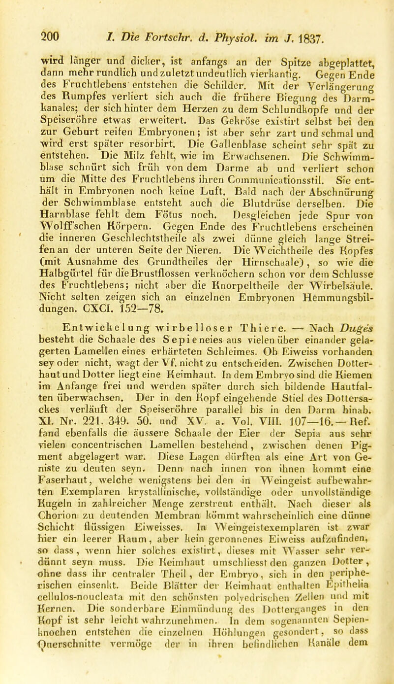 wird länger und dicker, ist anfangs an der Spitze abgeplattet, dann mehr rundlich und zuletzt undeuflich vierkantig. Gegen Ende des Fruchtlebens entstehen die Schilder, Mit der Verlängerung des Rumpfes verliert sich auch die frühere Biegung des Darm- kanales; der sich hinter dem Herzen zu dem Schlundkopfe und der Speiseröhre etwas erweitert. Das Gekröse existirt selbst bei den zur Geburt reifen Embryonen; ist aber sehr zart und schmal und wird erst später resorbirt. Die Gallenblase scheint sehr spät zu entstehen. Die Milz fehlt, wie im Erwachsenen. Die Schwimm- blase schnürt sich früh von dem Darrae ab und verliert schon um die Mitte des Fruchtlebens ihren Communicationsstil. Sie ent- hält in Embryonen noch heine Luft. Bald nach der Abschnürung der Schwimmblase entsteht auch die Blutdrüse derselben. Die Harnblase fehlt dem Fötus noch. Desgleichen jede Spur von yVolfT'schen Körpern. Gegen Ende des Fruchtlebens erscheinen die inneren Geschlechtstheile als zwei dünne gleich lange Strei- fen an der unteren Seite der Nieren. Die Weichtheile des Kopfes (mit Ausnahme des Grundtheiies der Hirnschaale), so wie die Halbgürtel für die Brustflossen verknöchern schon vor dem Schlüsse des Fruchtlebens; nicht aber die Knorpeltheile der Wirbelsäule. Nicht selten zeigen sich an einzelnen Embryonen Hemmungsbil- dungen. CXCI. 152—78. Entwickelung Avirbelloser Thiere. — Nach Duges besteht die Schaale des Sepieneies aus vielen über einander gela- gerten Lamellen eines erhärteten Schleimes. Ob Eiweiss vorhanden sey oder nicht, wagt der Vf. nicht zu entscheiden. Zwischen Dotter- haut und Dotter liegt eine Keimhaut. In dem Embryo sind die Kiemen im Anfange frei und werden später durch sich bildende Hautfal- ten überwachsen. Der in den Kopf eingehende Stiel des Dottersa- ckes verläuft der Speiseröhre parallel bis in den Darm hinab. XI. Nr. 221. 349. 50. und XV. a. Vol. VIII. 107—16.—Ref. fand ebenfalls die äussere Schaale der Eier der Sepia aus sehr vielen concentrischen Lamellen bestehend, zwischen denen Pig- ment abgelagert war. Diese Lagen dürften als eine Art von Ge- niste zu deuten seyn. Denn nach innen von ihnen kommt eine Faserhaut, welche wenigstens bei den in Weingeist aufbewahr- ten Exemplaren krystallinische, vollständige oder unvollständige Kugeln in zahlreicher Menge zerstreut enthält. Nach dieser als Chorion zu deutenden Membran kömmt wahrscheinlich eine dünne Schicht flüssigen Eiweisses. In Weingeistexemplaren ist zwar hier ein leerer Raum, aber kein geronnenes Eiweiss aufzufinden, so dass , wenn hier solches existirt, dieses mit Wasser sehr ver- dünnt seyn muss. Die Keimhaut umschliesst den ganzen Dotter, ohne dass ihr centraler Thcil , der Enibryo, sich in den periphe- rischen einsenkt. Beide Blätter der Keinihaiit enthalten Epilhelia cellulos-nnucleata mit den schönsten poiyedrischen Zellen und mit Kernen. Die sonderbare Einmündung des Dotierganges in den Kopf ist sehr leicht wahrzunehmen. In dem sogenannten Sepien- knochen entstehen die einzelnen Höhlungen gesondert, so dass i^nerschnitfe vermöge der in ihren befindlichen Kanäle dem