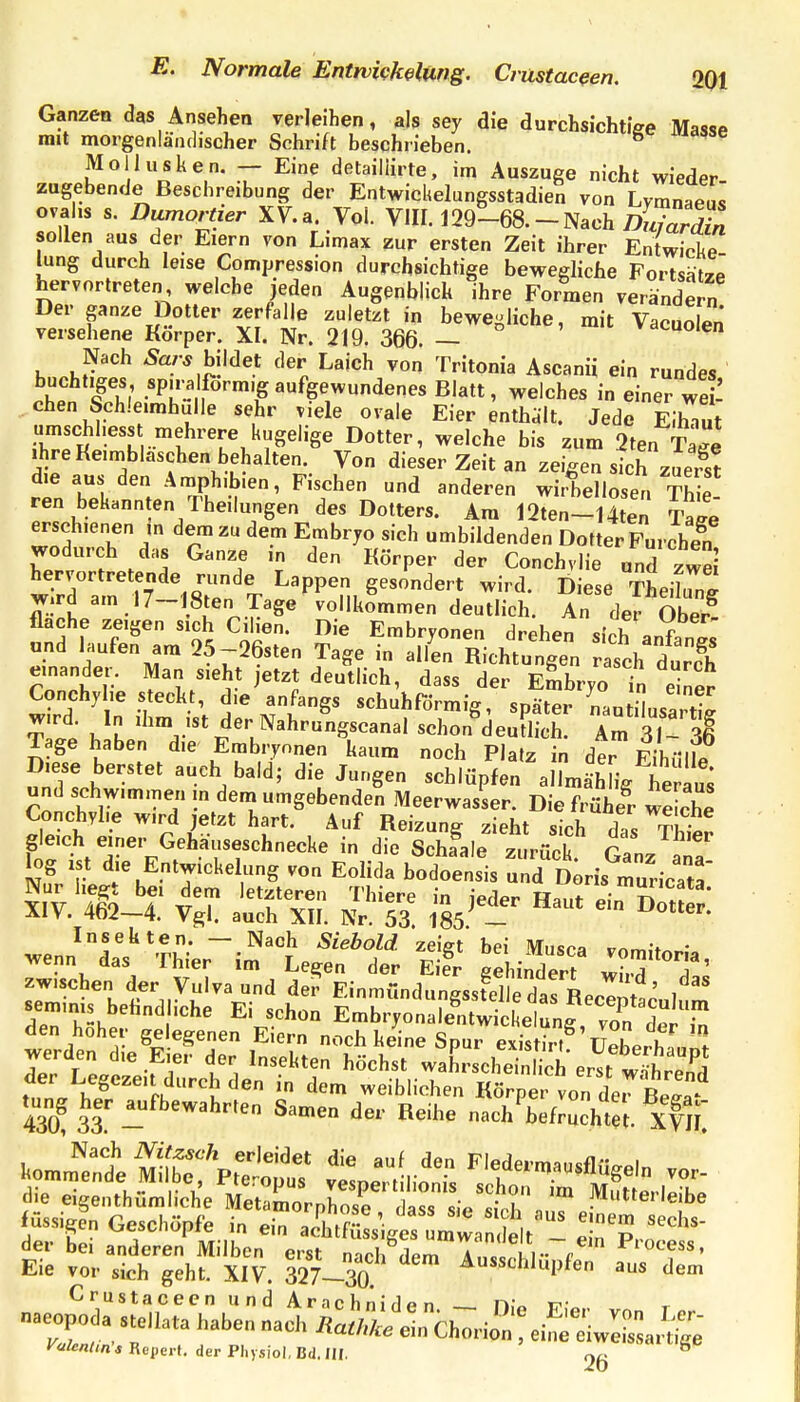 Ganzen das Ansehen verleihen, als sey die durchsichtiee MassP mit morgenlänflischer Schrift beschrieben. ^ Mollusken. — Eine detailiirte, im Auszüge nicht wieder zagebende Beschreibung der Entwicltelungsstadien von Lvmnae.,^ ovahs s. Dumortier XV.a Vol. VIII. 129-68. - Nach Tjf./aS sollen aus der Eiern von Limax zur ersten Zeit ihrer Entwicke lung durch leise Compression durchsichtige bewegliche FortsätzP hervortreten welche jeden Augenblick ihre Formen verändern Der ganze Dotter zerfalle zuletzt in bewegliche, mit Vacuolen versehene Korper. XI. Nr. 219. 366. — »^uoien Nach Äa/-* bildet der Laich von Tritonia Ascanii ein rundes buchtiges sp.ralform.g aufgewundenes Blatt, welches in einer wei- chen Sch!e.mhulle sehr viele ovale Eier enthält. Jede EIhTut umschl.ess mehrere kugelige Dotter, welche bis zum 2ten Tal Ihre Keimbläschen behalten. Von dieser Zeit an zeigen sth zuer^st die aus den Ämph.bien, Fischen und anderen wirbellosen Thie ren bekannten Theilungen des Dotters. Am 12ten-14te; TaLe erschienen in dem zu dem Embryo sich umbildenden Dotter Furchen wodurch das Ganze in den Körper der Conchviie und zwei tr/d^r^^Srn T.'^^P^^.^'^^* -i-l. Diese TL^ng Wird am J 7—löten Tage vollkommen deutlich. An der Obeiv flache zeigen sich Cilien. Die Embryonen drehen s.Vh » f und laufen am 25--26sten Tage in allL Richtungen r seh dtc'h einander. Man sieht jetzt deutlich, dass der Embryo in einer Conchylie steckt, die anfangs schubförmig, später nautiusa ti^ w.rd. In ihm ist der Nahrungscanal schon deutlich. Am 31- 36 Tage haben die Embryonen kaum noch Platz in der EihtlllP Diese berstet auch bald; die Jungen schlüpfen allmähL he au^ und schwimmen m dem umgebenden Meerwasser. Die h üh!v we che Conchybe wird jetzt hart. Auf Reizung zieht sich das Thtr gleich einer Gehauseschnecke in die Schaale zurück cln. 7 log ist die EntWickelung von Eolida bodoensis uÄris ru^^ic:: den hoher gelegenen Eiern noch keine Spur existirt üeLrZ, . 430 33 1^'^^^^^^^^ Samen der Reihe nach befruchtet- XYU de» bei anderen Milben erst nach dem Ancc^Ki- „^'^'ocess, Eie vor sich geht. XIV. 327-30 ^«chlupfen aus dem CrustacecnundArachm'rlßn i-»- t-.- naeopodastellata haben nacVÄi ein ChTrio^^^^ V<'ienUn's Repe.,, der PhysiC, Ba.m ' ^^^'«'^-'t'Se