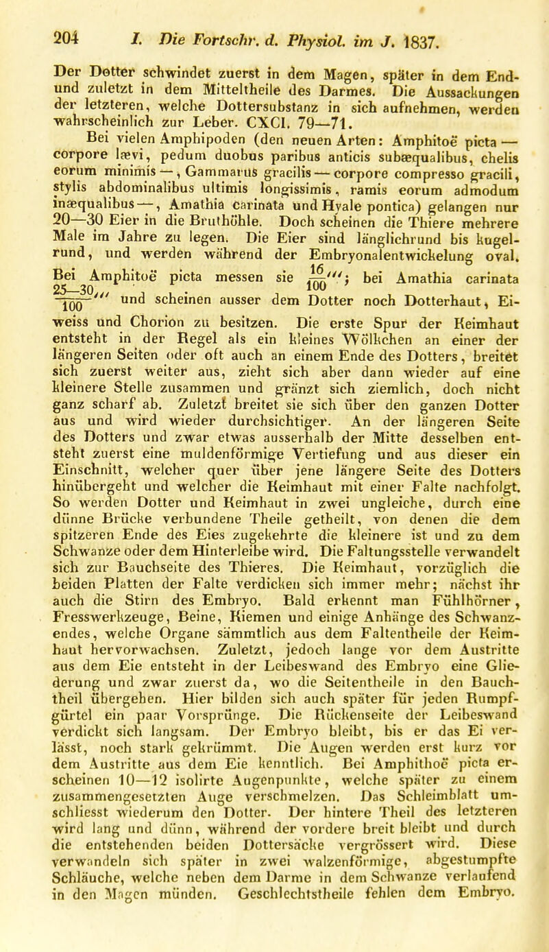 Der Dötter schwindet zuerst in dem Magen, später in dem End- und zuletzt in dem Mitteitheile des Darmes. Die Aussackungen der letzteren, welche Dottersubstanz in sich aufnehmen, werden wahrscheinlich zur Leber. CXCI. 79—71. Bei vielen Amphipoden (den neuen Arten: Amphitoe picta — corpore lasvi, pedum duobus paribus anticis subaequalibus, chelis eorum minimis —, Gammarus gracilis — corpore compresso gracili, stylis abdominalibus ultimis longissimis, ramis eorum admodum inaequalibus —, Amathia carinäta und Hyale pontica) gelangen nur 20—30 Eier in die Bruthöhle. Doch scheinen die Thiere mehrere Male im Jahre zu legen. Die Eier sind länglichrund bis kugel- rund, und werden während der Embryonalentwickelung oval. Bei Amphitoe picta messen sie ij/} bei Amathia carinata -jÖQ-' und scheinen ausser dem Dotter noch Dotterhaut, Ei- weiss und Chorion zu besitzen. Die erste Spur der Keimhaut entsteht in der Regel als ein kleines Wölkchen an einer der längeren Seiten oder oft auch an einem Ende des Dotters, breitet sich zuerst weiter aus, zieht sich aber dann wieder auf eine kleinere Stelle zusammen und gränzt sich ziemlich, doch nicht ganz scharf ab. Zuletzt breitet sie sich über den ganzen Dotter aus und wird wieder durchsichtiger. An der längeren Seite des Dotters und zwar etwas ausserhalb der Mitte desselben ent- steht zuerst eine muldenförmige Vertiefung und aus dieser ein Einschnitt, welcher quer über jene längere Seite des Dotters hinübergeht und welcher die Keimhaut mit einer Falte nachfolgt. So werden Dotter und Keimhaut in zwei ungleiche, durch eine dünne Brücke verbundene Theile getheilt, von denen die dem spitzeren Ende des Eies zugekehrte die kleinere ist und zu dem Schwänze oder dem Hinterleibe wird. Die Faltungsstelle verwandelt sich zur Bauchseite des Thieres. Die Keimhaut, vorzüglich die beiden Platten der Falte Verdicken sich immer mehr; nächst ihr auch die Stirn des Embryo. Bald erkennt man Fühlhörner, Fresswerkzeuge, Beine, Kiemen und einige Anhänge des Schwanz- endes, welche Organe sämmtlich aus dem Faltentheile der Keim- haut hervorwachsen. Zuletzt, jedoch lange vor dem Austritte aus dem Eie entsteht in der Loibeswand des Embryo eine Glie- derung und zwar zuerst da, wo die Seitentheile in den Bauch- theil übergehen. Hier bilden sich auch später für jeden Rumpf- gürtel ein paar Vorsprünge. Die Rückenseite der Leibeswand verdickt sich langsam. Der Embryo bleibt, bis er das Ei ver- lässt, noch stark gekrümmt. Die Augen werden erst kurz vor dem Austritte aus dem Eie kenntlich. Bei Amphithoe picta er- scheinen 10—12 isolirte Augenpunkte, welche später zu einem zusammengesetzten Auge verschmelzen. Das Schleimblatt um- schliesst wiederum den Dotter. Der hintere Theil des letzteren wird lang und dünn, während der vordere breit bleibt und durch die entstehenden beiden Dottersäcke vergrössert wird. Diese verwandeln sich später in zwei walzenförmige, abgestumpfte Schläuche, welche neben dem Darrae in dem Schwänze verlaufend in den Mngen münden, Geschlechtstheile fehlen dem Embryo.