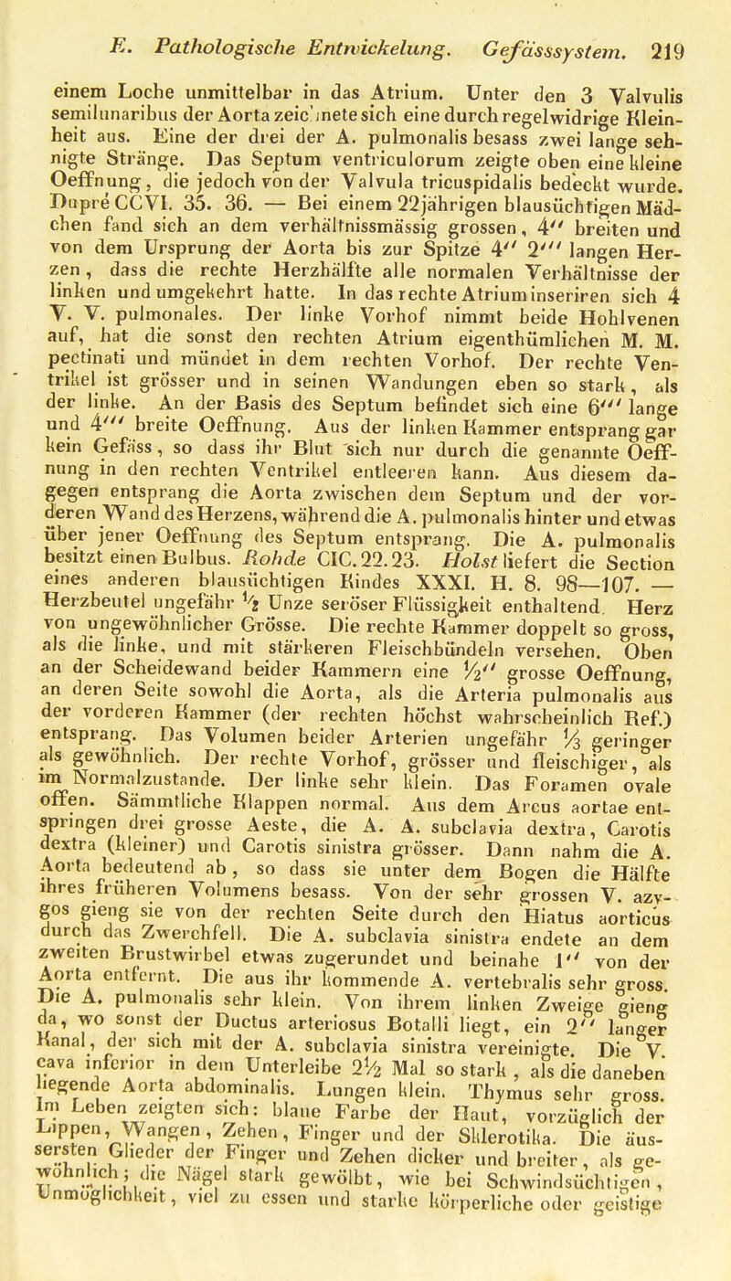 einem Loche unmittelbar in das Atrium. Unter den 3 Vaivulis semilunaribus der Aorta zeic'mete sich eine durch regelwidrige Klein- heit aus. Eine der drei der A. pulmonalis besass zwei lange seh- nigte Stränge. Das Septum ventriculorum zeigte oben eine kleine Oeffnung, die jedoch von der Valvula tricuspidalis bedeckt wurde. Dupre CCVI. 35. 36. — Bei einem 22jährigen blausüchrigen Mäd- chen fand sich an dem verhältnissmässig grossen, 4 breiten und von dem Ursprung der Aorta bis zur Spitze 4 2' langen Her- zen , dass die rechte Herzhälfte alle normalen Verhältnisse der linken und umgekehrt hatte. In das rechte Atrium inseriren sich 4 V. V. pulmonales. Der linke Vorhof nimmt beide Hohlvenen auf, hat die sonst den rechten Atrium eigenthüralichen M. M. pectinati und mündet in dem rechten Vorhof. Der rechte Ven- trikel ist grösser und in seinen Wandungen eben so stark, als der linke. An der Basis des Septum befindet sich eine 6' lange und 4' breite Oeffnung. Aus der linken Kammer entsprang gar kein Gefäss, so dass ihr Blut sich nur durch die genannte Oeff- nung in den rechten Ventrikel entleeren kann. Aus diesem da- gegen entsprang die Aorta zwischen dem Septum und der vor- deren Wand des Herzens, wäjirend die A. pulmonalis hinter und etwas über jener Oeffnung des Septum entsprang. Die A. pulmonalis besitzt einen Bulbus. Rohde CIC.22.23. HolstWderl die Section eines anderen blausüchtigen Kindes XXXI. H. 8. 98—107. — Herzbeutel ungefähr Unze seröser Flüssigkeit enthaltend. Herz von ungewöhnlicher Grösse. Die rechte Kammer doppelt so gross, als die linke, und mit stärkeren Fleischbündeln versehen. Oben an der Scheidewand beider Kammern eine grosse Oeffnung, an deren Seite sowohl die Aorta, als die Arteria pulmonalis aus der vorderen Kammer (der rechten höchst wahrscheinlich Ref.) entsprang. Das Volumen beider Arterien ungefähr % geringer als gewöhnlich. Der rechte Vorhof, grösser und fleischiger, als wn Normalzustände. Der linke sehr klein. Das Foramen ovale offen. Sämmtliche Klappen normal. Aus dem Arcus aortae ent- springen drei grosse Aeste, die A. A. subclavia dextra. Carotis dextra (kiemer) und Carotis sinistra grösser. Dann nahm die A. Aorta bedeutend ab, so dass sie unter dem Bogen die Hälfte ihres früheren Volumens besass. Von der sehr grossen V. azv- gos gieng sie von der rechten Seite durch den Hiatus aorticÜs durch das Zwerchfell. Die A. subclavia sinistra endete an dem zweiten Brustwirbel etwas zugerundet und beinahe 1 von der Aorta entfernt. Die aus ihr kommende A. vertebralis sehr gross Die A. pulmonalis sehr klein. Von ihrem linken Zweige gieng da, wo sonst der Ductus arteriosus Botalli liegt, ein 2 langer Kanal, der sich mit der A. subclavia sinistra vereinigte Die V Cava inferior ,n dem Unterleibe 2% Mal so stark , als die daneben hegende Aorta abdominalis. Lungen klein. Thymus sehr gross. Im Leben zeigten sich: blaue Farbe der Haut, vorzüglich der Lippen, Wangen, Zehen, Finger und der Sklerotika. Die äus- sersten Glieder der Finger und Zehen dicker und breiter, als ge- wöhnlich; die Nägel stark gewölbt, wie bei Schwindsüchti-cn , UnmoghchUeit, viel zu essen und starke körperliche oder geistige