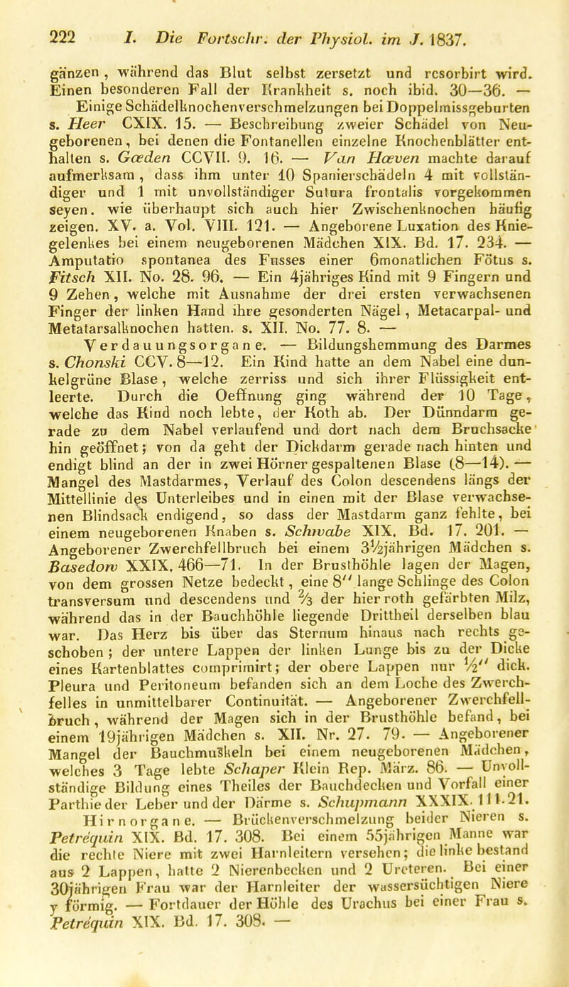 ganzen , während das Blut selbst zersetzt und rcsorbirt wird. Einen besonderen Fall der Kranliheit s. noch ibid. 30—36. — Einigte Schädellinochenverschmelzungen bei Doppelraissgeburten s. Heer CXIX. 15. — Beschreibung zweier Schädel von Neu- geborenen, bei denen die Fontanellen einzelne Knochenblätter ent- halten s. Gceden CCVII. 9. 16. — Viin Hceven machte darauf aufmerksam , dass ihm unter 10 Spanierschädeln 4 mit vollstän- diger und 1 mit unvollständiger Sutnra frontalis vorgekoramen Seyen, wie überhaupt sich auch hier Zwischenknochen häufig zeigen. XV- a. Vol. VlII. 131. — Angeborene Luxation des Knie- gelenkes bei einem neugeborenen Mädchen XIX. Bd. 17. 234. — Amputatio spontanea des Fnsses einer ömonatlichen Fötus s. Witsch XII. No. 28. 96. — Ein 4jähriges Kind mit 9 Fingern und 9 Zehen, welche mit Ausnahme der drei ersten verwachsenen Finger der linhen Hand ihre gesonderten Nägel, Metacarpal- und Metatarsalknochen hatten, s. XII. No. 77. 8. — Verdauungsorgane. — Bildungshemmung des Darmes s, Chonski CCV. 8—12. Ein Kind hatte an dem Nabel eine dun- kelgrüne Blase, welche zerriss und sich ihrer Flüssigheit ent- leerte. Durch die Oeffming ging während der 10 Tage, welche das Rind noch lebte, der Koth ab. Der Dünndarm ge- rade zu dem Nabel verlaufend und dort nach dem Brnchsacke hin geöffnet; von da geht der Dickdarm gerade nach hinten und endigt blind an der in zwei Hörner gespaltenen Blase (8—14).— Mangel des Mastdarmes, Verlauf des Colon descendens längs der Mittellinie des Unterleibes und in einen mit der Blase verwachse- nen Blindsack endigend, so dass der Mastdarm ganz fehlte, bei einem neugeborenen Knaben s. Schwabe XIX. Bd. 17. 201. — Angeborener Zwerchfellbruch bei einem 3V2jährigen Mädchen s. Basedow XXIX. 466—71. In der Brusthöhle lagen der Magen, von dem grossen Netze bedeckt, eine 8 lange Schlinge des Colon transversum und descendens und ^3 der hier roth gefärbten Milz, während das in der Bauchhöhle liegende Driltheil derselben blau war. Das Herz bis über das Sternum hinaus nach rechts ge- schoben ; der untere Lappen der linken Lunge bis zu der Dicke eines Kartenblattes comprimirt; der obere Lappen nur V2 dick. Pleura und Peritoneum befanden sich an dem Loche des Zwerch- felles in unmittelbarer Continuität. — Angeborener Zwerchfell- bruch , während der Magen sich in der Brusthöhle befand, bei einem 19jährigen Mädchen s. XIL Nr. 27. 79. — Angeborener Mangel der Bauchmuskeln bei einem neugeborenen Mädchen, welches 3 Tage lebte Schaper Klein Rep. März. 86. — Unvoll- ständige Bildung eines Theiles der Bauchdecken und Vorfall einer Parthieder Leber und der Därme s. Schupmann XXXIX. 111-21. Hirn Organe. — Brückenverschmelzung beider Nieren s. Petrequin XIX. Bd. 17. 308. Bei einem 55jnhrigen Manne war die rechte Niere mit zwei Harnleitern versehen; die linke bestand aus 2 Lappen, hatte 2 Nierenbecken und 2 Urcteren. Bei einer SQjährigen Frau war der Harnleiter der wassersüchtigen Niere y förmig. — Fortdauer der Höhle des Urachus bei einer Frau s. Petrequin XIX. Bd. 17. 308. —