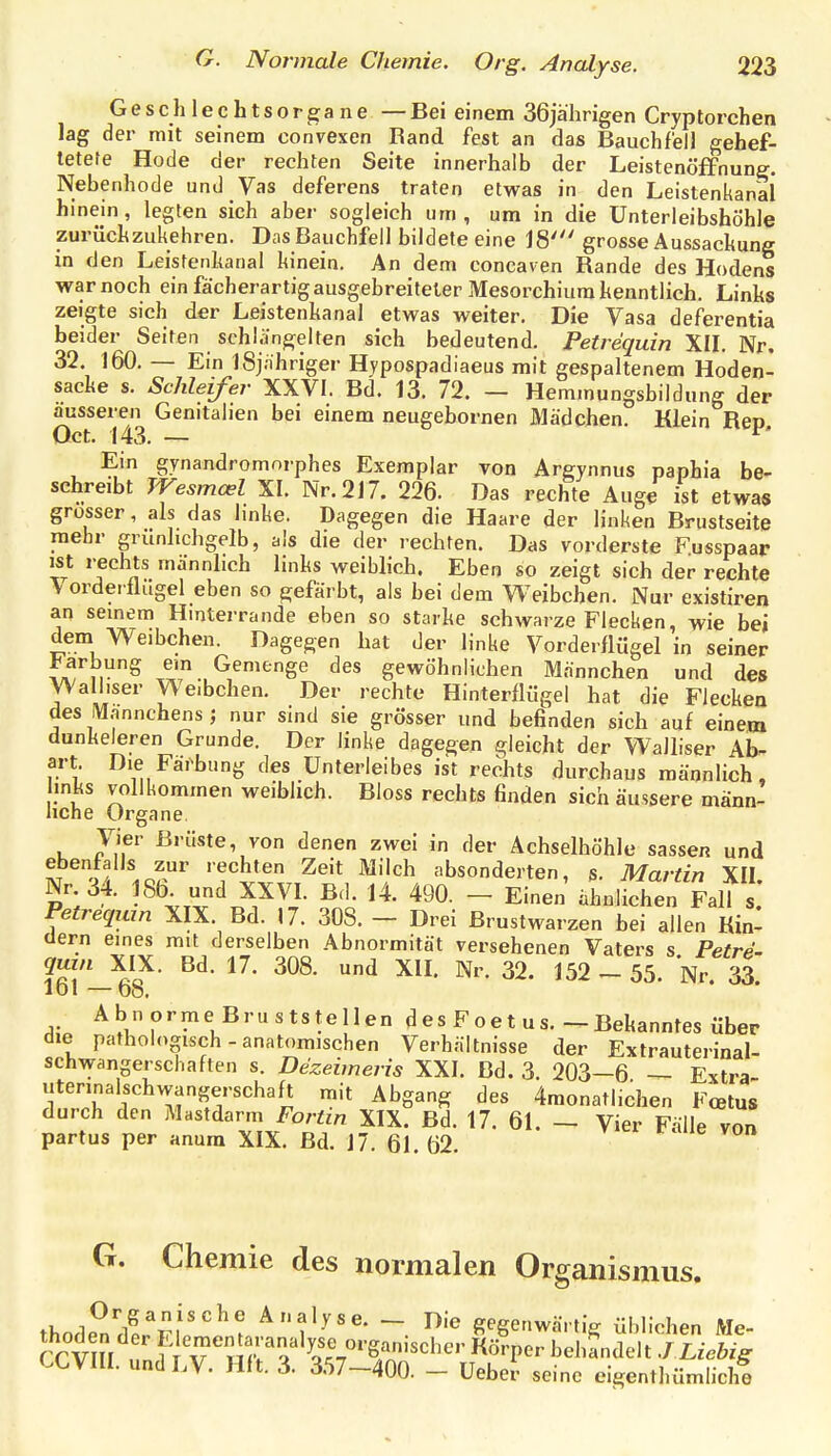 G e s c h 1 e c h t s 0 r ga n e — Bei einem 36jährigen Cryptorchen lag der mit seinem oonvexen Rand fest an das Bauchfell gehef- tetere Hode der rechten Seite innerhalb der Leistenöffnune. Nebenhode und Vas deferens traten etwas in den Leistenkanal hinein, legten sich aber sogleich um, um in die Unterleibshöhle zurüchzukehren. Das Bauchfell bildete eine 18' grosse Aussackung in den Leistenkanal hinein. An dem concaven Rande des Hodens war noch ein fächerartig ausgebreiteter Mesorchium kenntlich. Links zeigte sich der Leistenkanal etwas weiter. Die Vasa deferentia beider Seiten schlängelten sich bedeutend. Petrequin XII. Nr, 32. 160. — Ein iSjahriger Hypospadiaeus mit gespaltenem Hoden- sacke s. Schleifer XXVI. Bd. 13. 72. — Hemmungsbildung der äusseren Genitalien bei einem neugebornen Mädchen. Klein Rep Oct. 143. — ^' Ein gynandromorphes Exemplar von Argynnus paphia be- schreibt Wesmcel XI. Nr. 217. 226. Das rechte Auge ist etwa» grosser, als das linke. Dagegen die Haare der linken Brustseite mehr grünlichgelb, als die der rechten. Das vorderste Fusspaar ist rechts männlich links weiblich. Eben so zeigt sich der rechte Vorderflügel eben so gefärbt, als bei dem Weibchen. Nur existiren an seinem Hinterrande eben so starke schwarze Flecken, wie bei dem Weibchen. Dagegen bat der linke Vorderflügel in seiner l<arbung em Gemenge des gewöhnlichen Männchen und des yValliser Weibchen. Der rechte Hinterflügel hat die Flecken des Wannchens ; nur sind sie grösser und befinden sich auf einem dunkeleren Grunde. Der linke dagegen gleicht der Walliser Ab^ art. Die Färbung des Unterleibes ist rechts durchaus männlich, links vollkommen weiblich. Bloss rechts finden sich äussere männ- liche Organe. Vier Brüste, von denen zwei in der Achselhöhle sassen und t o/'^.o'l'' ''echten Zeit Milch absonderten, s. Martin XII Nr 34. 186^ und XXVI. Bd. 14. 490. - Einen ähnlichen FalT s; Petrequin XIX. Bd. 17. 308. - Drei Brustwarzen bei allen Kin- dern eines mit derselben Abnormität versehenen Vaters s Petre- ?6l-^8^ ^ ^^2-55. Nr. 33. Abnorme Bruststellen des Foet us.-Bekanntes über die pathologisch - anatomischen Verhältnisse der Extrauterinal- schvvangerschaften s. Dezeimeris XXI. Bd. 3. 203—6 — Extra iiterinalschwangerschaft mit Abgang des 4monatl.chen Fcetus durch den Mastdarm Fortin XIX. Bd. 17. 61. - Vier Fälle von partus per anura XIX. Bd. 17. 61 62 G. Chemie des normalen Organismus. thode^ndi'^i''^ Analyse. - Die gegenwärtig üblichen Me- thoden der Elenden aranalyse organischer Körper bebandelt J Liehig CCVIII. undLV. Hit. 3. 357-400. - Uebet seine eigenthümhchf